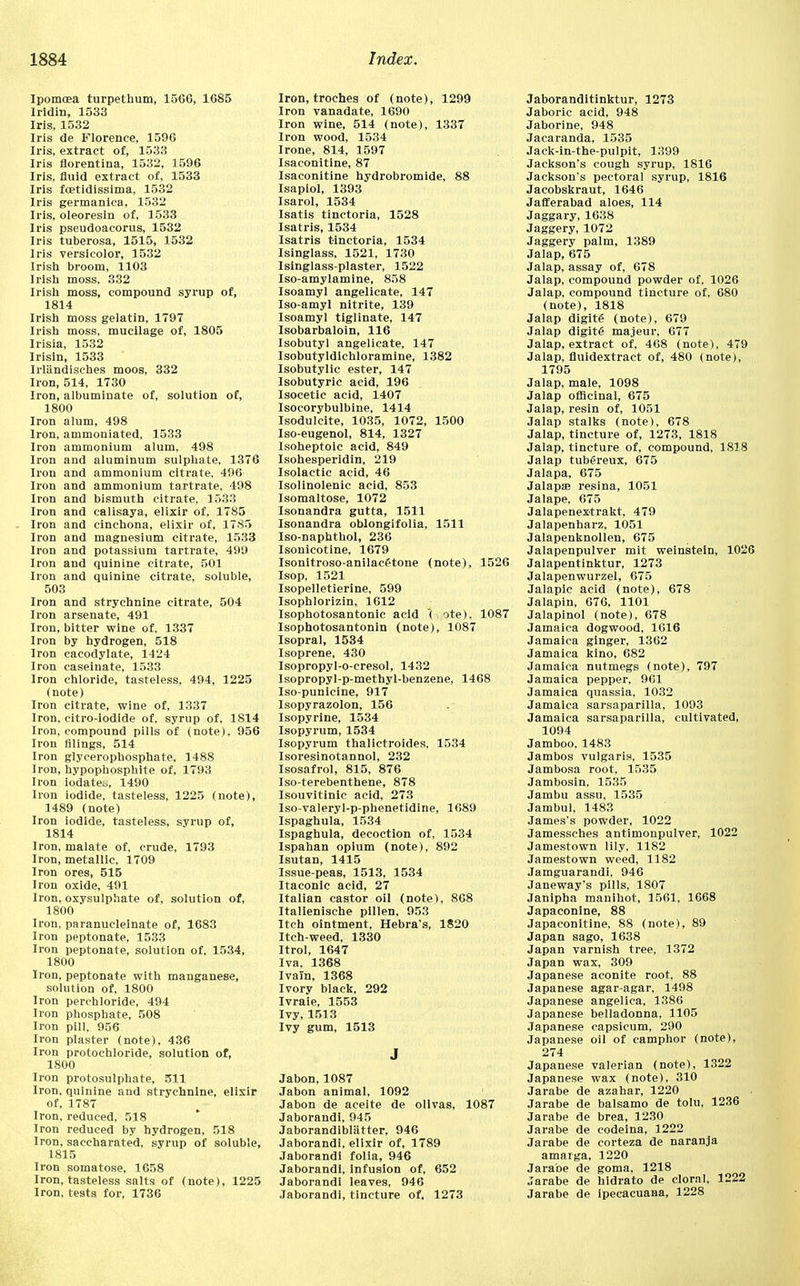 Ipomcea turpethum, 1566, 1685 Iridin, 1533 Iris, 1532 Iris de Florence, 1596 Iris, extract of, 1533 Iris florentina, 1532, 1596 Iris, fluid extract of, 1533 Iris fcetidissima, 1532 Iris germanica, 1532 Iris, oleoresin of, 1533 Iris pseudoacorus, 1532 Iris tuberosa, 1515, 1532 Iris versicolor, 1532 Irish broom, 1103 Irish moss, 332 Irish moss, compound syrup of, 1814 Irish moss gelatin, 1797 Irish moss, mucilage of, 1805 Irisia, 1532 Irisin, 1533 Irliindisches moos, 332 Iron, 514, 1730 Iron, albuminate of, solution of, 1800 Iron alum, 498 Iron, ammoniated, 1533 Iron ammonium alum, 498 Iron and aluminum sulphate, 1376 Iron and ammonium citrate, 496 Iron and ammonium tartrate, 498 Iron and bismuth citrate, 1533 Iron and calisaya, elixir of, 1785 Iron and cinchona, elixir of, 1785 Iron and magnesium citrate, 1533 Iron and potassium tartrate, 499 Iron and quinine citrate, 501 Iron and quinine citrate, soluble, 503 Iron and strychnine citrate, 504 Iron arsenate, 491 Iron, bitter wine of, 1337 Iron by hydrogen, 518 Iron cacodylate, 1424 Iron caseinate, 1533 Iron chloride, tasteless, 494, 1225 (note) Iron citrate, wine of, 1337 Iron, citro-iodide of, syrup of, 1814 Iron, compound pills of (note), 956 Iron filings, 514 Iron glycerophosphate, 1488 Iron, hypophosphite of, 1793 Iron iodateu, 1490 Iron iodide, tasteless, 1225 (note), 1489 (note) Iron iodide, tasteless, syrup of, 1814 Iron, malate of, crude, 1793 Iron, metallic, 1709 Iron ores, 515 Iron oxide, 491 Iron, oxysulphate of, solution of, 1800 Iron, paranucleinate of, 1683 Iron peptonate, 1533 Iron peptonate, solution of, 1534, 1800 Iron, peptonate with manganese, solution of, 1800 Iron perchloride, 494 Iron phosphate, 508 Iron pill, 956 Iron plaster (note), 436 Iron protochloride, solution of, 1800 Iron protosulphate, 511 Iron, quinine and strychnine, elixir of, 1787 Iron, reduced, 518 Iron reduced by hydrogen, 518 Iron, saccharated, syrup of soluble, 1815 Iron somatose, 1658 Iron, tasteless salts of (note), 1225 Iron, tests for, 1736 Iron, troches of (note), 1299 Iron vanadate, 1690 Iron wine, 514 (note), 1337 Iron wood, 1534 Irone, 814, 1597 Isaconitine, 87 Isaconitine hydrobromide, 88 Isapiol, 1393 Isarol, 1534 Isatis tinctoria, 1528 Isatris, 1534 Isatris tinctoria, 1534 Isinglass, 1521, 1730 Isinglass-plaster, 1522 Iso-amylamine, 858 Isoamyl angelicate, 147 Iso-amyl nitrite, 139 Isoamyl tiglinate, 147 Isobarbaloin, 116 Isobutyl angelicate, 147 Isobutyldichloramine, 1382 Isobutylic ester, 147 Isobutyric acid, 196 Isocetic acid, 1407 Isocorybulbine, 1414 Isodulcite, 1035, 1072, 1500 Iso-eugenol, 814, 1327 Isoheptoic acid, 849 Isohesperidin, 219 Isolactic acid, 46 Isolinolenic acid, 853 Isomaltose, 1072 Isonandra gutta, 1511 Isonandra oblongifolia, 1511 Iso-naphthol, 236 Isonicotine, 1679 Isonitroso-anilacftone (note), 1526 Isop, 1521 Isopelletierine, 599 Isophlorizin, 1612 Isophotosantonic acid '( ote), 1087 Isophotosantonin (note), 1087 Isopral, 1534 Isoprene, 430 Isopropyl-o-cresol, 1432 Isopropyl-p-methyl-benzene, 1468 Iso-punicine, 917 Isopyrazolon, 156 Isopyrine, 1534 Isopyrum, 1534 Isopyrum thalictroides, 1534 Isoresinotannol, 232 Isosafrol, 815, 876 Iso-terebenthene, 878 Isouvitinic acid, 273 Iso-valeryl-p-phenetidine, 1689 Ispaghula, 1534 Ispaghula, decoction of, 1534 Ispahan opium (note), 892 Isutan, 1415 Issue-peas, 1513, 1534 Itaconic acid, 27 Italian castor oil (note), 8G8 Italienische pillen, 953 Itch ointment, Hebra's, 1820 Itch-weed, 1330 Itrol, 1647 Iva, 1368 Ivain, 1368 Ivory black, 292 Ivraie, 1553 Ivy, 1513 Ivy gum, 1513 Jabon, 1087 Jabon animal, 1092 Jabon de aceite de ollvas, 1087 Jaborandi, 945 Jaborandibliitter, 946 Jaborandi, elixir of, 1789 Jaborandi folia, 946 Jaborandi, infusion of, 652 Jaborandi leaves, 946 Jaborandi, tincture of, 1273 Jaboranditinktur, 1273 Jaboric acid, 948 Jaborine, 948 Jacaranda, 1535 Jack-in-the-pulpit, 1399 Jackson's cough syrup, 1816 Jackson's pectoral syrup, 1816 Jacobskraut, 1646 Jafferabad aloes, 114 Jaggary, 1638 Jaggery, 1072 Jaggery palm, 1389 Jalap, 675 Jalap, assay of, 678 Jalap, compound powder of, 1026 Jalap, compound tincture of, 680 (note), 1818 Jalap digits (note), 679 Jalap digits majeur, 677 Jalap, extract of, 468 (note), 479 Jalap, fluidextract of, 480 (note), 1795 Jalap, male, 1098 Jalap officinal, 675 Jalap, resin of, 1051 Jalap stalks (note), 678 Jalap, tincture of, 1273, 1818 Jalap, tincture of, compound, 1818 Jalap tubereux, 675 Jalapa, 675 Jalapae resina, 1051 Jalape, 675 Jalapenextrakt, 479 Jalapenharz, 1051 Jalapenknollen, 675 Jalapenpulver mit weinstein, 1026 Jalapentinktur, 1273 Jalapenwurzel, 675 Jalapic acid (note), 678 Jalapin, 676, 1101 Jalapinol (note), 678 Jamaica dogwood, 1616 Jamaica ginger, 1362 Jamaica kino, 682 Jamaica nutmegs (note), 797 Jamaica pepper, 961 Jamaica quassia, 1032 Jamaica sarsaparilla, 1093 Jamaica sarsaparilla, cultivated, 1094 Jamboo, 1483 Jambos vulgaris. 1535 Jambosa root, 1535 Jambosin, 1535 Jambu assu, 1535 Jambul, 1483 James's powder, 1022 Jamessches antimonpulver, 1022 Jamestown lily, 1182 Jamestown weed, 1182 Jamguarandi, 946 Janeway's pills, 1807 Janipha manihot, 1561, 1668 Japaconine, 88 Japaconitine, 88 (note), 89 Japan sago, 1638 Japan varnish tree, 1372 Japan wax, 309 Japanese aconite root. 88 Japanese agar-agar, 1498 Japanese angelica, 1386 Japanese belladonna, 1105 Japanese capsicum, 290 Japanese oil of camphor (note), 274 Japanese valerian (note), 1322 Japanese wax (note). 310 Jarabe de azahar, 1220 Jarabe de balsamo de tolu, 1236 Jarabe de brea, 1230 Jarabe de codeina, 1222 Jarabe de eorteza de naranja amarga, 1220 Jarabe de goma, 1218 Jarabe de hidrato de cloral, 1222 Jarabe de ipecacuana, 1228