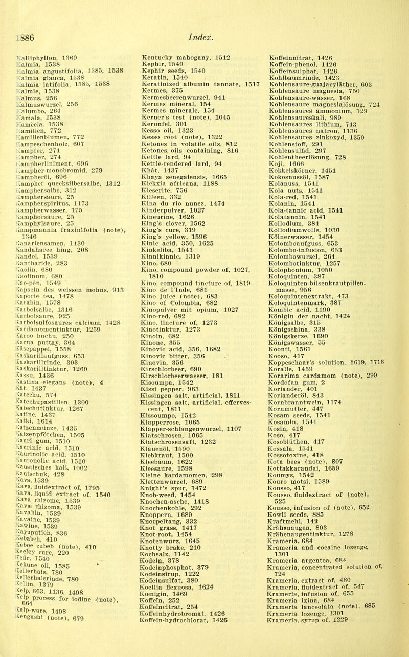 T alliphyllon, 1369 almia, 1538 almia angustifolia, 1385, 1538 - almia glauca, 1538 almia latifolia, 1385, 1538 almle, 1538 lalmus, 256 .Talmuswurzel, 256 :alumbo, 264 :;amala, 1538 »iameela, 1538 .amillen, 772 iamillenblumen, 772 : ;ampesehenholz, 607 ;ampfer, 274 ;ampher, 274 ■ Carnpherliniment, 696 lampher-monobromid, 279 Campherol, 696 ^ampher quecksilbersalbe, 1312 Camphersalbe, 312 Camphersaure, 25 Carnpherspiritus, 1173 iampherwasser, 175 Camphorsaure, 25 [amphylsaure, 25 Campmannia fraxinlfolia (note), 1346 Canariensamen. 1430 Candaharee bing, 208 :andol, 1539 ■Cantharide, 283 Caolin, 680 Caolinum, 680 Cao-pen, 1549 Capseln des weissen mohns, 913 Kaporie tea, 1478 iarabin, 1578 irarbolsalbe, 1316 Carbolsaure, 925 Jai-bolsulfosaures calcium, 1428 ivai'damomentinktur, 1259 Jaroo buchu, 250 Carua puttay, 364 Cisepappel, 1558 iaskarillaufguss, 653 Caskarillrinde, 303 taskarilltLnktur, 1260 Cassu, 1436 Ustina elegans (note), 4 vat, 1437 fatechu, 574 tatechupastillen, 1300 Catechutinktur, 1267 Ratine, 1437 ^atki, 1614 Jatzenmunze, 1435 ^atzenpfotchen, 1505 Cauri gum, 1510 ^aurinic acid, 1510 ^aurinolic acid, 1510 Cam-onolic acid, 1510 Caustisches kali, 1002 i^autschuk, 428 Java, 1539 Java, fluidextract of, 1795 ^ava, liquid extract of, 1540 ^ava rhizome, 1539 ■tava; rhizoma, 1539 ■Cavahln, 1539 Cavalne, 1539 ^awine, 1539 tayuputieh, 836 tebabeh, 410 ;£eboe cubeb (note), 410 feeley cure, 220 :^efir, 1540 Cekune oil, 1585 Mlerhals, 780 tellerhalsrinde, 780 fellin, 1379 Jelp, 663, 1136, 1498 ^elp process for iodine (note), bt>4 Celp-ware, 1498 Cengashl (note), 679 Kentucky mahogany, 1512 Kephir, 1540 Kephir seeds, 1540 Keratin, 1540 Keratinized albumin tannate, 1517 Kermes, 375 Kermesbeerenwurzel, 941 Kermes mineral, 154 Kermes minerale, 154 Kernel's test (note), 1045 Kerunfel, 301 Kesso oil, 1323 Kesso root (note), 1322 Ketones in volatile oils, 812 Ketones, oils containing, 816 Kettle lard, 94 Kettle-rendered lard, 94 Khat, 1437 Khaya senegalensis, 1665 Kickxia africana, 1188 Kieserite, 756 Killeen, 332 Kina du rio nunez, 1474 Kinderpulver, 1027 Kineurine, 1626 King's clover, 1562 King's cure, 319 King's yellow, 1596 Kinic acid, 350, 1625 Kinkeliba, 1541 Kinnikinnlc, 1319 Kino, 680 Kino, compound powder of, 1027, 1810 Kino, compound tincture of, 1819 Kino de l'Inde, 681 Kino juice (note), 683 Kino of Colombia, 682 Kinopulver mit opium, 1027 Kino-red, 682 Kino, tincture of, 1273 Kinotinktur, 1273 Kinoin, 682 Kinone, 355 Kinovic acid, 356, 1682 Kinovic bitter, 356 Kinovin, 356 Kirschlorbeer, 690 Kirschlorbeerwasser, 181 Kisoumpa, 1542 Kissi pepper, 963 Kissingen salt, artificial, 1811 Kissingen salt, artificial, efferves- cent, 1811 Kissoumpo, 1542 Klapperrose, 1065 Klapper-schlangenwurzel, 1107 Klatschrosen, 1065 Klatschrosensaft, 1232 Klauenol, 1590 Klebkraut, 1500 Kleebaum, 1622 Kleesaure, 1598 Kleine kardamomen, 298 Klettenwurzel, 689 Knight's spur, 1472 Knob-weed, 1454 Knochen-asche, 1418 Knochenkohle, 292 Knoppern, 1689 Knorpeltang, 332 Knot grass, 1417 Knot-root, 1454 Knotenwurz, 1645 Knotty brake, 210 Kochsalz, 1142 Kodein, 378 Kodeinphosphat, 379 Kodeinsirup, 1222 Kodeinsulfat, 380 Koellia flexuosa, 1624 Kcenigin, 1469 Koffein, 252 Koffeincitrat, 254 Koffeinhydrobromat, 1426 Koffein-hydrocnlorat, 1426 Koffeinnitrat, 1426 Koffein-phenol, 1426 Koffeinsulphat, 1426 Kohlbaumrinde, 1423 Kohlensaure-guajacylather, 603 Kohlensaure magnesia, 750 Kohlensaure-wasser, 168 Kohlensaure magnesialosung, 724 Kohlensaures ammonium, 129 Kohlensaureskali, 989 Kohlensaures lithium, 743 Kohlensaures natron, 1136 Kohlensaures zinkoxyd, 1350 Kohlenstoff, 291 Kohlensulfid, 297 Kohlentheerlosung, 728 Koji, 1666 Kokkelskorner, 1451 Kokosnussol, 1587 Kolanuss, 1541 Kola nuts, 1541 Kola-red, 1541 Kolanin, 1541 Kola-tannic acid, 1541 Kolatannin, 1541 Kollodium, 384 Kollodiumwolle, 1030 Kolnerwasser, 1454 Kolomboaufguss, 653 Kolombo-infusion, 653 Kolombowurzel, 264 Kolombotinktur, 1257 Kolophonium, 1050 Koloquinten, 387 Koloquinten-bilsenkrautpillen- masse, 956 Koloquintenextrakt, 473 Koloquintenmark, 387 Kombic acid, 1190 Konigin der nacht, 1424 Konigsalbe, 315 Konigschina, 338 Konigskerze, 1690 Konigswasser, 55 Koonti, 1561 Kooso, 417 Koppeschaar's solution, 1619, 1716 Koralle, 1459 Korarima cardamom (note), 299 Kordofan gum, 2 Koriander, 401 Korianderol, 843 Kornbranntwein, 1174 Kornmutter. 447 Kosam seeds, 1541 Kosamin, 1541 Kosin, 418 Koso, 417 Kosobliithen. 417 Kossala, 1541 Kossotoxine, 418 Kota bees (note), 307 Kottakkarandai, 1659 Koumys, 1542 Kouro motsi, 1589 Kousso, 417 Kousso, fluidextract of (note), 525 Kousso, infusion of (note), 652 Kowli seeds, 885 Kraftmehl, 142 Krahenaugen, 803 Krahenaugentinktur, 1278 Krameria, 684 Krameria and cocaine lozenge, 1301 Krameria argentea, 684 Krameria, concentrated solution of, 724 Krameria, extract of, 480 Krameria, fluidextract of, 547 Krameria, infusion of, 655 Krameria ixina, 684 Krameria lanceolata (note), 685 Krameria lozenge, 1301 Krameria, syrup of, 1229