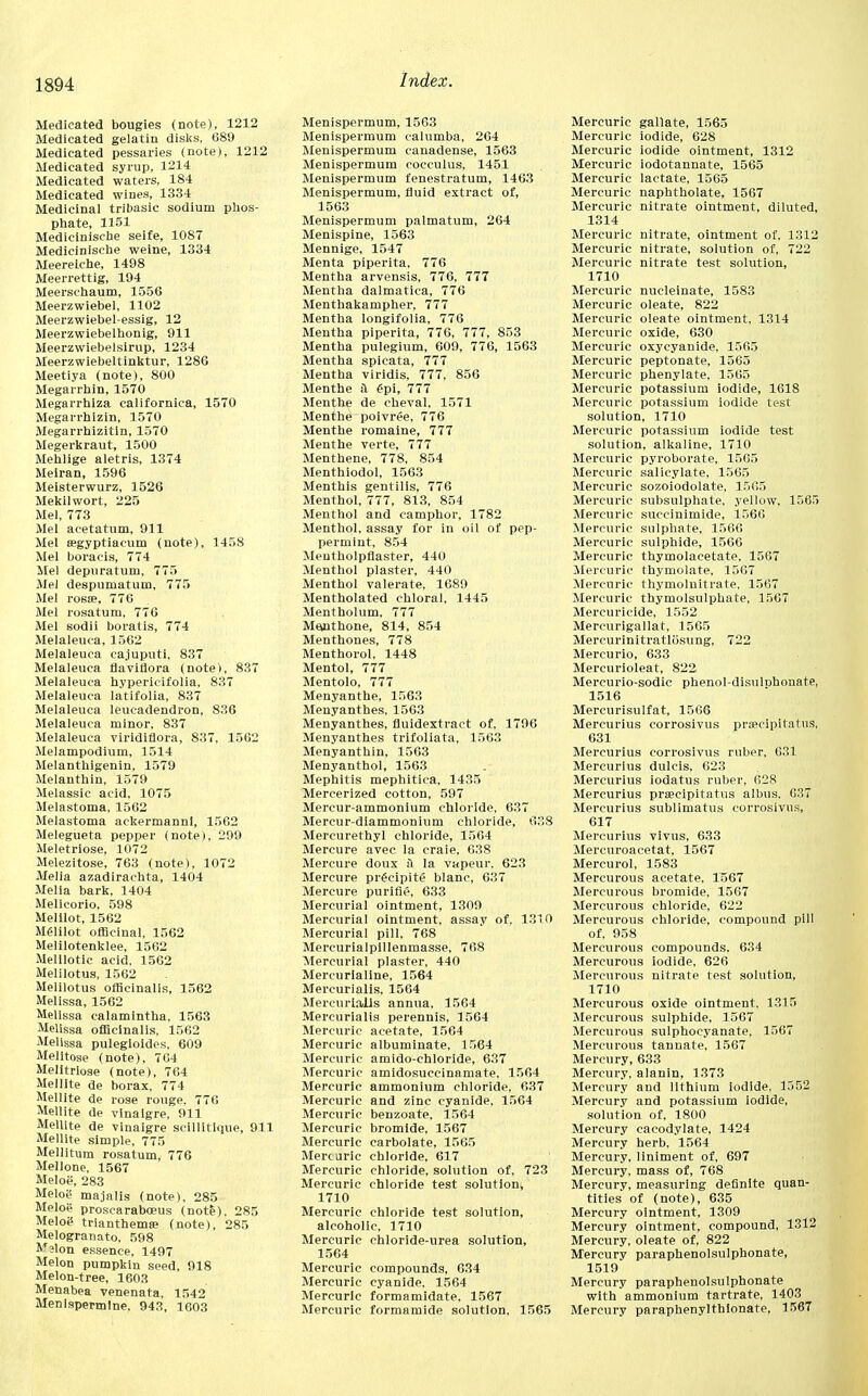 Medicated bougies (note), 1212 Medicated gelatin disks, G89 Medicated pessaries (note), 1212 Medicated syrup, 1214 Medicated waters, 184 Medicated wines, 1334 Medicinal tribasic sodium phos- phate, 1151 Medicinische seife, 1087 Medicinische weine, 1334 Meerelche, 1498 Meerrettig, 194 Meerschaum, 1556 Meerzwiebel, 1102 Meerzwiebel-essig, 12 Meerzwiebelhonig, 911 Meerzwiebelsirup, 1234 Meerzwiebeltinktur, 128G Meetiya (note), 800 Megarrhin, 1570 Megarrhiza californica, 1570 Megarrhizin, 1570 Megarrhizitin, 1570 Megerkraut, 1500 Mehlige aletris, 1374 Meiran, 1596 Meisterwurz, 1526 Mekilwort, 225 Mel, 773 Mel aeetatum, 911 Mel eegyptiaeum (note), 1458 Mel boracis, 774 Mel depuratum, 775 Mel despumatum, 775 Mel rosse, 776 Mel rosatum, 776 Mel sodii boratis, 774 Melaleuca, 1562 Melaleuca cajuputi, 837 Melaleuca flaviflora (note), 837 Melaleuca hypericifolia, 837 Melaleuca latifolia, 837 Melaleuca leueadendron, 836 Melaleuca minor, 837 Melaleuca viridiflora, 837, 1562 Melampodium, 1514 Melanthigenin, 1579 Melanthin, 1579 Melassic acid, 1075 Melastoma, 1562 Melastoma ackermannl, 1562 Melegueta pepper (note), 299 Meletriose, 1072 Melezitose, 763 (note), 1072 Melia azadirachta, 1404 Melia bark, 1404 Melicorio. 598 Melilot, 1562 Meiilot officinal, 1562 Melilotenklee, 1562 Melllotic acid, 1562 Melilotus, 1562 Melilotus officinalis, 1562 Melissa, 1562 Melissa calamintha. 1563 Melissa officinalis, 1562 Melissa pulegioides, 609 Melltose (note), 764 Melitriose (note), 764 Mellite de borax, 774 Mellite de rose rouge, 776 Mellite de vlnalgre, 911 Mellite de vinaigre scillitique, 911 Mellite simple, 775 Mellitum rosatum, 776 Mellone, 1567 Meloe, 283 Melog majalis (note), 285 Meloe proscarabceus (note), 285 Meloi? trianthema; (note), 285 Melogranato, 598 Mjlon essence, 1497 Melon pumpkin seed, 918 Melon-tree, 1603 Menabea venenata, 1542 Men!spermine. 943, 1603 Menispermum, 1563 Menispermum calumba, 264 Menispermum canadense, 1563 Menispermum cocculus, 1451 Menispermum fenestratum, 1463 Menispermum, fluid extract of, 1563 Menispermum palmatum, 264 Menispine, 1563 Mennige, 1547 Menta piperita, 776 Mentha arvensis, 776, 777 Mentha dalmatica, 776 Menthakampher, 777 Mentha longifolia, 776 Mentha piperita, 776, 777, 853 Mentha pulegium, 609, 776, 1563 Mentha spicata, 777 Mentha viridis, 777, 856 Menthe H £pi, 777 Menthe de cheval, 1571 Menthe poivree, 776 Menthe romaine, 777 Menthe verte, 777 Menthene, 778, 854 Menthiodol, 1563 Menthis gentilis, 776 Menthol, 777, 813, 854 Menthol and camphor, 1782 Menthol, assay for in oil of pep- permint, 854 Meutholpflaster, 440 Menthol plaster, 440 Menthol valerate, 1689 Mentholated chloral, 1445 Mentholum, 777 Memthone, 814, 854 Menthones, 778 Menthorol, 1448 Mentol, 777 Mentolo, 777 Menyanthe, 1563 Menyanthes, 1563 Menyanthes, fluidextract of, 1796 Menyanthes trifoliata, 1563 Menyanthin, 1563 Menyanthol, 1563 Mephitis mephitica, 1435 Mercerized cotton, 597 Mercur-ammonium chloride, 637 Mercur-diammonium chloride, 638 Mercurethyl chloride, 1564 Mercure avec la craie, 638 Mercure doux a la vapeur. 623 Mercure prfcipite blanc, 637 Mercure purifie, 633 Mercurial ointment, 1309 Mercurial ointment, assay of, 1310 Mercurial pill, 768 Mercurialpillenmasse, 708 Mercurial plaster, 440 Mercurialine, 1564 Mercurialis, 1564 Mercurialis annua, 1564 Mercurialis perennis, 1564 Mercuric acetate, 1564 Mercuric albuminate, 1564 Mercuric amido-chlorlde, 637 Mercuric amidosuccinamate, 1564 Mercuric ammonium chloride, 637 Mercuric and zinc cyanide, 1564 Mercuric benzoate, 1564 Mercuric bromide, 1567 Mercuric carbolate, 1565 Mercuric chloride, 617 Mercuric chloride, solution of, 723 Mercuric chloride test solution^ 1710 Mercuric chloride test solution, alcoholic, 1710 Mercuric chloride-urea solution, 1564 Mercuric compounds, 634 Mercuric cyanide, 1564 Mercuric formamidate, 1567 Mercuric formamide solution, 1565 Mercuric gallate, 1565 Mercuric iodide, 628 Mercuric iodide ointment, 1312 Mercuric iodotannate, 1565 Mercuric lactate, 1565 Mercuric naphtholate, 1567 Mercuric nitrate ointment, diluted, 1314 Mercuric nitrate, ointment of, 1312 Mercuric nitrate, solution of, 722 Mercuric nitrate test solution, 1710 Mercuric nucleinate, 1583 Mercuric oleate, 822 Mercuric oleate ointment, 1314 Mercuric oxide, 630 Mercuric oxycyanide, 1565 Mercuric peptonate, 1565 Mercuric phenylate, 1565 Mercuric potassium iodide, 1618 Mercuric potassium iodide test solution, 1710 Mercuric potassium iodide test solution, alkaline, 1710 Mercuric pyroborate, 15G5 Mercuric salicylate, 1565 Mercuric sozoiodolate, 1565 Mercuric subsulphate, yellow, 1565 Mercuric succinimide, 1566 Mercuric sulphate, 1566 Mercuric sulphide, 1566 Mercuric thymolacetate, 1567 Mercuric thymolate, 1507 Mercuric thymoluitrate, 1567 Mercuric thymolsulphate, 1567 Mercuricide, 1552 Mercurigallat, 1565 Mercurinitratlosung, 722 Mercurio, 633 Mercurioleat, 822 Mercurio-sodic phenol-disulnhonate, 1516 Mercurisulfat, 1506 Mercurius corrosivus pra?cipitatns, 631 Mercurius corrosivus ruber, 631 Mercurius dulcis, 623 Mercurius iodatus ruber, 028 Mercurius praecipitatus albus. 037 Mercurius sublimatus corrosivus, 617 Mercurius vivus, 633 Mercuroacetat, 1567 Mercurol, 1583 Mercurous acetate, 1567 Mercurous bromide, 1567 Mercurous chloride, 622 Mercurous chloride, compound pill of, 958 Mercurous compounds, 634 Mercurous iodide, 626 Mercurous nitrate test solution, 1710 Mercurous oxide ointment, 1315 Mercurous sulphide, 1567 Mercurous sulphocyanate, 1567 Mercurous tannale, 1567 Mercury, 633 Mercury, alanin, 1373 Mercury and lithium iodide, 1552 Mercury and potassium iodide, solution of, 1800 Mercury cacodylate, 1424 Mercury herb, 1564 Mercury, liniment of, 697 Mercury, mass of, 768 Mercury, measuring definite quan- tities of (note), 635 Mercury ointment, 1309 Mercury ointment, compound, 1312 Mercury, oleate of, 822 Mercury paraphenolsulphonate, 1519 Mercury paraphenolsulphonate with ammonium tartrate, 1403 Mercury paraphenylthionate, 1567