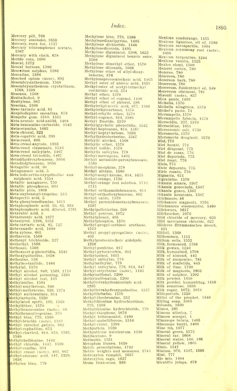 Mercury pill, 788 Mercury sozoiodol, 1659 Mercury, tests for, 1737 Mercury tribromphenol acetate, 1567 Mercury with chalk, 638 Merldo coto, 1696 Mescal, 1372 Mescal buttons, 1386 Mescalines sulphas, 1386 Mescaline, 1386 Mesched opium (note), 892 Mesembryanthemum, 1568 Mesembryanthernum crystalliuum, 1568, 1598 Mesenna, 1568 Mesitalkohol, 9 Mesltylene, 967 Mesotan, 1568 Meso-tartaric acid, 85 Mespilodaphne sassafras, 876 Mesquite gum, 1510, 1511 Meta-arsenic acld-anllld, 1404 Meta-benzamino-carbazlde, 1542 Metacetamine, 1683 Meta-chloral, 323 Meta-copaivlc acid, 399 Metacresol, 406 Meta-cresol-anytole, 1393 Metacresol cinnamate, 1516 Metacresol salicylate, 1467 Meta-cresol tri-iodide, 1467 Metadihydroxybenzene, 1056 Metadioxybenzene, 1056 Metagallic acid, 30 Metagummic acid, 5 Meta-iodo-ortho-oxyquinuline aua- sulphonic acid, 1554 Metallic manganese, 759 Metallic phosphorus, 934 Metallic pills, 1808 Meta-oxybenzoyl-tropelne. 213 Metapectic acid, 5 Meta-phenylenedlamine. 1611 Metaphosphoric acid, 59, 62. 934 Metaphosphoric acid, diluted, 1781 Metarabic acid, 5 Metastannic acid, 1677 Metastyrol. 1198, 1551 Meta-tartarlc acid, 85, 727 MetavaDadic acid, 1689 Meta-xylene, 605 Methacetin, 1568 Methenyl trichloride, 327 Methethyl, 1568 Methonal, 1568 Methoxacet-p-phenetldin, 1542 Methoxyquinoline, 1038 Methozine, 156 Methylacetanilide, 1486 Methylal, 1570 Methyl alcohol. 840, 1568, 1710 Methyl alcohol poisoning, 1569 Methyl alcohol test, 105 Methylamine, 1564 Methyl-amylketone, 840 Methyl-anthracene, 336, 1374 Methyl anthranilate, 814 Methylarbutin, 1320 Methylated spirit, 105, 1509 Methylilther, 1570 * Methylbenzaconine (note), 88 Metbylbenzoylecgonine, 370 Methyl blue, 779, 1389 Methyl-brueine (note), 1193 Methyl catechol gallate. 682 Methyl-cephaeline, 673 Ilethyl-chavlcol, 814, 834, 3 585. 1589 lethylchelldonine, 1442 Xethyl chloride, 1447. 1569 Jethyl-conline, 394 lethyl cresol (note). 40?!. 967 iethyl-crotonic acid, 147, 1329, 1636 lethylen blau, 779 Methylene blue, 779, 1388 Methylenediantipyrine, 1495 Methylene dichloride, 1446 Methylenedicotoin, 1495 Methylene diguaiacol, 1508, 1623 Methylene diguaiacol benzoic ester, 1508 Methylene dimethyl ether, 1570 Methylene ditannin, 1668 Methylene ether of allyl-dioxy- benzene, 876 Methyleneprotocatechuic acid, 1463 Methyl ester of abietic acid, 1051 Methyl-ester of acetyl-trimethyl colchlclnic acid, 374 Methyl ether, 1570 Methyl ether of eugenol, 1400 Methyl ether of phlorol, 196 Methylethyl-acetie acid, 677. 1386 Methylethylcarbinol, 1570 Methyl-ethylie ether, 1570 Methyl-eugenol, 814, 1589 Methyl fluoride, 1570 Methylglychollc phenetidin, 1542 Methyl-heptenone, 814, 1587 Methyl-heptyl-ketone, 1636 Methylhydroberberine, 1347 Methyllc alcohol, 1568 Methylic ether, 1570 Methyl iodide, 1570 Methylls salicylas, 778 Methyl-niercaptan, 1402 Methyl metamido-paroxybenzoate, 1589 Methyl-morphine, 378 Methyl nitrate, 1580 Methyl-nonyl-ketone, 814, 1635 Methyl-orange, 1730 Methyl-orange test solution, 1710. 1715 Methyl orthoamidobenzoate. S14 Methyl-orthodioxybenzene, 602 Methyl oxide, 1570 Methyl paramidometaoxybeuzoate. 1597 Methylpelletierine, 599 Methyl pentose, 1072 Methylphenol, 405 Methylphosphin, 1570 Methyl-propyl-carbinol urethane, 1513 Methyl propyl-pyrogallate (note), 403 Methylprotocatechuic aldehyde, 1326 Methyl-punlcine, 917 Methyl-pyrocatechin, 602 Methylquinol, 1611 Methyl salicylas, 778 Methylsallcylat, 778 Methyl salicylate, 778, 814, 847 Methyl-strychnine (note), 1193 Methylsulfonal, 1200 Methylsulfonalum, 1200 Methyltetrahydronicotinic acid. 1395 Methyltetrahydroxyquinoline, 1537 Methylthebalne, 1570 Methyl-theobromine, 252 Methvlthionince hydrochlorldum. 779. 1388 Methylthionlne hydrochloride, 779 Methyl-thiophene, 1676 Methyl tribromsalol, 1460 Methyl-umbelliferone, 1516 Methyl-violet, 1388 Methystlcin. 1539 Methysticum sesculentum. 1539 Metilacetone, 9 Metinulin. 1531 Metoplum linna?a, 1630 Metric prescriptions. 1743 Metric weights and measures, 1745 Metroxylon rumphii, 1637 Metroxylon sagu, 1637 Meuni foeniculum, 568 Mexican condurango, 1455 Mexican lignaloes, oil of, 1589 Mexican sarsaparilla, 1094 Mexican scammony root (note) 109S Mexican turpentine, 1244 Mexican vanilla, 1325 Mexico elemi, 1509 Mezerei cortex, 780 Mezereo, 780 Mezereon, 780 Mezereon bark, 780 Mezereum, 780 Mezereum, fluidextract of, 549 Mezereum ointment, 781 Miaouli (note), 837 Mica panis, 1493 Michelia, 1570 Michelia nilaglrica, 1570 Michel's paste, 74 Micrampelis, 1570 Micrampelis fabacia, 1570 Microcidin, 237. 1570 Microcidine, 1651 Microeosmlc salt, 1730 Micromerla, 1570 Micromeria douglasli, 1570 Miel, 773 Miel borate, 774 Miel dfspume\ 775 Miel de rosas, 776 Miel depurada, 775 Miel rosat. 776 Miele, 773 Miele depurato, 775 Miele rosato, 776 Mignatta, 611 Migralnlne, 1570 Mikania amara, 1507 Mikania gonoclada, 1507 -Mikania guaco, 1507 .Mikania houstonis, 1507 .Milchsaure, 46 MUchsaure magnesia, 1556 Milchsaures eisenoxvdul, 1490 Mlichwurz, 1617 Milchzucker, 1076 Mild chloride of mercury, 623 Mild mercurous chloride. 622 Milderes Zlttmannsches decoct, 421 Milfoil, 1368 Milhommen, 1115 Milium soils, 1552 Milk, fermented, 1798 Milk gowan, 1240 Milk, humanized, 1798 Milk of almond, 445 Milk of ammoniac, 781 Milk of asafetida, 445 Milk of lime, 1730 Milk of magnesia, 1803 Milk of sulphur. 1202 Milk powder, 1810 Milk powder, humanizing. 1810 Milk somatose. 1658 Milk sugar, 1072, 1076 Millepertuis, 1520 Millet of the prophet, 1540 Milling soap, 1088 Milossln, 1669 Mimea, 281 Mimosa nllotica. 7 Mimosa Senegal, 1 MImusops balata, 1405 Mimusops kankl, 1403 Mine tin, 1677 Mineral green, 1572 Mineral tar. 1608 Mineral water, 166. 168 Mineral yellow, 1605 Minio. 1547 Minium, 976, 1547, 1595 Mint. 777 Mio mio. 1404 Mirabilis jalapa, 678