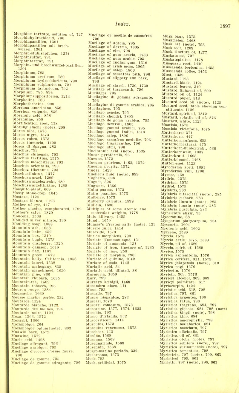 1897 Morphine tartrate, solution of, 727 Morphinhydrochlorid, 790 Morphinpastillen, 1301 Morphinpastillen mit brech- wurzel, 1301 Morphin-stuhlsiipt'chen, 1214 Morphinsulfat, 791 Morphlntartrat, 791 Morphin- und breehwurzel-pastillen, 1301 Morphinum, 785 Morphinum aceticum, 789 Morphinum hydroehloricuru, 790 Morphinum sulphuricum, 791 Morphinum tartaricura, 792 Morphium, 785, 894 Morphiumsuppositorien, 1214 Morpholine, 786 Morphothebaine, 900 Morrhua americana, 856 Morrhua vulgaris. 856 Morrhuie acid, 858 Morrhuine, 858 Mortification root, 118 Morting eiachi (note), 298 Morus alba, 1573 Morus nigra, 1573 Morus rubra, 1573 Morus tinctoria, 1499 Mosca di Spagna, 283 Moschus, 793 Moschus chinensis, 793 Moschus factitius, 1575 Moschus moschiferus, 793 Moschus orientalis, 793 Moschus tibetanus, 793 Moschustinktur, 1277 Moschuswurzel, 1209 Moschuswurzelextrakt, 489 Moschuswurzeltinktur, 1289 Mosquito-plant, 609 Mossy stone-crop, 1645 Mostaza, 1124 Mostaza blanca, 1123 Mother of rye, 447 Mother plaster, camphorated, 1792 Mother's salve, 1820 Moucena, 1508 Moulded silver nitrate, 190 Moulding soap, 1088 Mountain ash, 1658 Mountain balm. 452 Mountain box, 1319 Mountain bugle, 1373 Mountain cranberry. 1320 Mountain damson, 1649 Mountain flax, 1107 Mountain green, 1572 Mountain holly, California, 1058 Mountain laurel, 1538 Mountain mahogany, 835 Mountain manchineel, 1630 Mountain pine, 866 Mountain rhubarb. 1635 Mountain-tea, 1502 Mountain tobacco, 195 Mouron rouge. 1384 Moussache. 1669 Mousse marine periee, 332 Moutarde, 1124 Moutarde blanche, 1123, Moutarde des moines, 194 Moutarde noire. 1124 Moxa. 1366. 1572 Moyashi. 1666 Mozambique, 264 Mozambique opium (note), 893 Muawin bark. 1572 Muawine, 1572 Muclc acid, 1498 Mucilage adragant, 796 Mucilage arabique, 795 Mucilage d'ecorce d'orme fauve, 796 Mucilage de gomme, 795 Mucilage de gomme adragante, 796 Mucilage de moelle de sassafras, 796 Mucilage of acacia. 795 Mucilage of dextrin, 1805 Mucilage of elm, 796 Mucilage of gum acacia, 1730 Mucilage of gum arable, 795 Mucilage of Indian gum, 1510 Mucilage of Irish moss, 1805 Mucilage of salep, 1806 Mucilage of sassafras pith, 796 Mucilage of slippery elm bark, 796 Mucilage of starch, 1730, 1739 Mucilage of tragacanth, 796 Mucilages, 795 Mucilagine di gomma adragante, 796 Mucilagine di gomma arabica, 795 Mucilagines, 795 Mucilago acacias, 795 Mucilago chondri, 1805 Mucilago de goma arabica, 795 Mucilago dextrini, 1805 Mucilago gummi arabici, 795 Mucilago gummi Indici, 1510 Mucilago salep, 1800 Mucilago sassafras medullas, 796 Mucilago tragacantbae, 796 Mucilago ulmi, 796 Mucitannic acid (note), 1535 Mucor pyroformis, 26 Mucuna, 1572 Mucuna pruriens, 1462, 1572 Mucuna prurita, 1572 Mudar, 1429 Mueller's fluid (note), 999 Mughetto, 396 Muguet, 396 Mugwort, 1366 Muira-puama, 1573 Muira puamine, 1573 Mulberry, 1573 Mulberry calculus. 1598 Mullein. 1690 Multiples of some atomic and molecular weights, 1778 Mulu kllivary, 1455 Mundi, 1659 Munsey's Preston salts (note), 131 Murere' juice, 1414 Murexide, 1573 Murias morphicus, 790 Muriate d'ammoniaque, 131 Muriate of ammonia, 131 Muriate of iron, tincture of, 12C5 Muriate of lime, 258 Muriate of morphia, 790 Muriate of quinine, 1042 Muriate of soda, 1142 Muriatic acid, 34 Muriatic acid, diluted, 38 Murmuria, 1659 Murr, 799 Murraya kcenigli, 1469 Musambra aloes, 114 Muse, 793 Muscade, 797 Musca? hispanlcae, 283 Muscari. 1573 Muscari comosum, 1573 Muscarine, 1377, 1574, 1622 Muschio, 793 Musco d'Irlanda. 332 Muscoviticum, 1414 Musculus, 1573 Musculus venenosus, 1573 Musebber, 112 Musena. 1568 Musenna, 1568 Musennarinde, 1568 Musennin, 1568 Musgo-marino perlado, 332 Mushrooms, 1573 Musk, 793 Musk, artificial, 1575 Musk baur, 1575 Muskmelon, 1468 Musk rat (note), 793 Musk-root, 1209 Musk, tincture of, 1277 Muskatnuss, 797 Muskatsplritus, 1178 Musquash root, 1449 Mussaenda borbonica, 1453 Mussaenda coffee, 1453 Must, 1339 Mustard, 1123 Mustard, black, 1124 Mustard leaves, 319 Mustard, liniment of, 699 Mustard, oil of, 1124 Mustard paper, 318 Mustard seed oil (note), 1125 Mustard seed, table showing con- stituents, 1126 Mustard, spirit of, 1812 Mustard, volatile oil of, 876 Mustard, white, 1123 Mustisia, 1575 Mustisla vicia?folia, 1575 Mutterharz; 571 Mutterkorn, 447 Mutterkornaufguss, 655 Mutterkornextrakt, 475 Mutterkorn-fluidextrakt, 538 Mutterkornwein, 1337 Mutterkraut, 1605 Mutterkiimmel, 1468 Mutton-suet, 1123 Mycoderma aceti, 1691 Mycoderma vini, 1700 Mycose, 450 Mydrin, 1575 Mydrine, 1575 Mydrol, 1575 Mylabris, 283 Mylabris bifasciata (note), 285 Mylabris cichorii, 283 Mylabris lineata (note), 285 Mylabris lunata (note), 285 Mylabris pustulata. 283 Mynsicht's elixir, 75 Myoetonine, 88 Myoporum platycarpum, 764 Myosorin, 1604 Myotonic acid, 1602 Myrcene, 1589 Myrcia, 1575 Myrcia acris. 1575, 1589 Myrcia, oil of. 1589 Myrcia, spirit of, 1589 Myrica, 1575 Myrica asplenifolia, 1576 Myrica cerifera, 311, 1575 Myrica jalapensis (note), 310 Myrica nagi, 1576 Myricetin. 1576 Myricin, 309. 1576 Myricyl alcohol, 309, 809 Myrieyl palmitate, 617 Myrlocarpin, 1424 Myristic acid, 318, 798 Myristica, 797, 861 Myristica argentea, 798 Myristica fatua, 798 Myristica fragrans, 684, 797 Myristica gibbosa, 684, 798 (note) Myristica kingii (note), 798 Myristica kino, 684 Myristica macrophylla, 798 Myristica malabarica, 684 Myristica moschata, 797 Myristica officinalis, 797 Myristica. oil of, 861 Myristica otoba (note). 797 Myristica sebifera (note), 797 Myristica surinamensis (note), 797 Myristica tomentosa, 798 Myrlsticin. 797 (note), 799, 861 Myrlstleol, 799, 861 Myrlstin, 797 (note), 798, 861