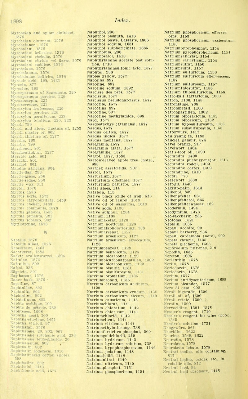 1398 Myrobalan and opium ointment, 1576 Myrobalan ointment, 1576 Myrobalanen, 1576 Myrobalanl, 1576 Myrobalani bellerieae, 1576 Myrobalani ebebulas, 1576 Myrobalanl citrlnse vel flavse, 1576 Myrobalani einblicas, 1576 Myrobalans, 1576 Myrobalanum, 1576 Myrobalanus bellirlca, 1576 Myronic acid, 105, 1431 Myrosin, 877 Myroslne, 195 Myrospermum of Sonsonate, 220 Myrospermum pereirse, 220- Myroxocarpin, 221 Myroxoresene, 221 Myroxylon frutescens, 220 Myroxylon pereirse, 220 Myroxylon peruiferum. 223 Myroxylon tolulfera, 220, 223 Myrrh, 799 Myrrh and aloes, tincture of, 1253 Myrrh, plaster of, 802 Myrrh, tincture of, 1277 Myrrha, 799 Myrrhe, 799 Myrrbenol, 801 Myrrhentinktur, 1277 Myrrhic acid, 801 Myrrhin, 801 Myrrhol, 801 Myrslne afrlcana, 964 Myrtle-flag, 256 Myrtle-grass, 256 Myrtle-sedge, 256 Myrtle wax, 311 Myrtol, 1576 Myrtus, 1576 Myrtus acris, 1575 Myrtus caryophyllata, 1450 Myrtus cheken, 1483 Myrtus communis, 1576 Myrtus jambos, 1535 Myrtus pimenta, 961 Myrtus tobasco, 962 Mytilotoxine, 1573 N Nabalus, 1576 Nabalus alous, 1576 Nabei kraut, 1464 No chtkerze, 1584 Kackte aralienwurzel, 1394 Nafta) an, 1576 Naftaliua, 802 Naftol, 236 Niigelein, 301 Nag-kassar, 1576 Nance bark, 1576 • Napelline, 87 Naphtalfine, 802 Naphtalln, 802 Naphtaline, 802 Naphtallnum, 802 Naphte acetique, 100 Naphte de petrole, 230 Naphtenes, 1608 Naphtha aceti, 100 Naphtha-ethylene, 1451 Naphtha vltrioli, 97 Naphthalan. 1576 Naphthalene, 20, 802, 967 Naphthalene sulphonic acid, 236 Naphthalene tetrachloride, 20 Naphthalenum, 802 „ Naphthalin, 802 Naphthalin iodoform, 1810 Naphthalinated cotton (note), 598 Naphthaline, 802 Naphtbaiol, 1413 Napbthionlc acid, 1577 Naphthol, 236 Naphthol bismuth, 1416 Naphthol paste, Lassar's, 1806 Naphthol sodium, 1651 Naphthol sulphoricinate, 1665 Naphtholum, 236 Naphthosalol, 1413 Naphthylamine acetate test solu- tion, 1710 Naphthylaminsulfonic acid, 1577 Naphtol, 236 Naples yellow, 1577 Narceina, 897 Narceine, 897 Narceine sodium, 1392 Narcisse des prfis, 1577 Narcissus, 1577 Narcissus pseudonarcissus, 1577 Narcotile, 1577 Narcotina, 897 Narcotine, 897 Narcotine Diethylamide, 898 Nard, 1577 Nardostachys jatamansi, 1577 Nardus, 1577 Nardus celtlca, 1577 Nardus indlca, 1577 Nardus montana, 1577 Naregamia, 1577 Naregamia alata, 1577 Naregamlne, 1577 Nargol, 1577, 1583 Narrow-leaved apple tree (note), 683 Narthex assafoetida, 207 Nasrol, 1577 Nasturtium, 1577 Nasturtium officinale, 1577 Nasturtium palustre, 1577 Natal aloes, 114 Nataloin, 115 Native black oxide of iron, 516 Native oil of laurel, 1613 Native oil of sassafras, 1613 Native soda, 1136 Native sulphur, 1204 Natrium, 1160 Natriumacetat, 1126 Natrium acetioum, 1126 Natriumalkoholatlosung, 738 Natriumarsenat, 1127 Natrium arsenicum, 1127 Natrium arsenicum exsiccatum, 1128 Natriumbenzoat, 1128 Natrium benzoicum, 1128 Natrium bicarbonat, 1129 Natriumbicarbonatpastillen, 1302 Natrium bicarbonicum, 1129 Natrium bisulfit, 1131 Natrium bisulfurosum, 1131 Natrium bromatum, 1135 Natriumbromid, 1135 Natrium carbonicum acldulum, 1129 Natrium carbonicum crudum, 1136 Natrium carbonicum siccum, 1140 Natrium causticum, 1145 Natriumchlorat, 1141 Natrium chloratum, 1142 Natrium chloricum, 1141 Natriumchlorid, 1142 Natriumcitrat, 1144 Natrium citricum, 1144 Natriumethylatlosung, 738 Natnumferricltro-phosphat, 50!* Natriumgoldchlorid, 219 Natrium hydricum, 1145 Natrium hydricum solutum, 738 Natrium hypophosphorosum, 1146 Natrium jodatum, 1148 Natriumjodid, 1148 Natriumnitrat, 1149 Natrium nltricum, 1149 Natriumphosphat, 1151 Natrium phosphoricum, 1151 Natrium phosphoricum efferves- cens, 1153 Natrium phosphoricum exsiccatum, 1153 Natriumpyrophosphat, 1154 Natrium pyrophosphoricum, 1154 Natriumsallcylat, 1154 Natrium sallcylicum, 1154 Natriumsulfat, 1156 Natriumsulfit, 1157 Natrium sulfurlcum, 1156 Natrium sulfuricum effervescens, 1157 Natrium sulfurosum, 1157 Natriumthiosulfat, 1158 Natrium thiosulfuricum, 1158 Natro-kali tartarlcum, 1000 Natron, 1136, 1145 Natronlauge, 738 Natronmetall, 1160 Natronpastillen, 1302 Natrum biboracicum, 1132 Natrum biboricum, 1132 Natrum hyposulfurosum, 1158 Natrum subsulfurosum, 1158 Natterwurz, 1417 Nau yeung fa, 1183 Nauclea gambir, 574 Navel orange, 217 Navelwort, 1464 Neat's-foot oil, 1590 Nectandra, 1409 Nectandra puchury-major, 1613 Nectandra rodcei, 1409 Nectandrss cortex, 1409 Nectandrine, 1410 Nectar, 773 Neezewort, 1330 Neft-gil, 1440 Negrito-palm, 1613 Nelkenol, 839 Nelkenpfeffer, 961 NelkenpfefferOl, 865 Nelkenpfefferwasser, 182 Neodermiu, 1494 Neodymium, 1473 Neo-saccharln, 235 Neotoma, 1521 Nepalin, 1635 Nepaul aconite, 90 Nepaul barberry, 236 Nepaul cardamom (note), 299 Nepeta cataria, 1435 Nepeta glechoma, 1503 Nephrodium filix-mas, 210 Nepodin, 1635 Neretou, 1605 Nerianthin, 1578 Neriin, 1578 Nerlodorein, 1578 Neriodorin, 1578 Nerlum, 1577 Nerium antidysentericum, 1699 Nerlum oleander, 1577 Nero di ossa, 292 Neroli bigarade, 1590 Neroli, oil of, 1590 Neroli retale, 1590 Nerolln, 1590 Nprvocldine, 1501, 1578 Nessler'a reagent, 1710 Neesler's reagent for wine (note), 1345 Ness'er's soluMon, 1731 Neugiwiirz, 961 Neuridlne, 1622 Neurine, 1548, 1622 Neurod.n, 1578 Neurolana, 1578 Neurolaena lobata, 1578 Neutral oodies, oils containing, 817 Neutral bodies, oxides, etc., in volatile pile, 812 Neutral la;-d, 94 Neutral le?d chromate, 1448