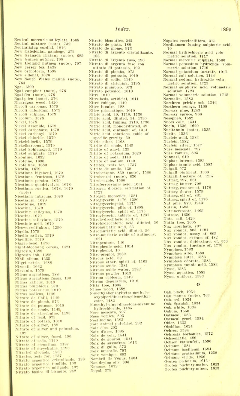 Neutral mercuric salicylate, 1565 Neutral mixture (note), 732 Neutralizing cordial, 181(5 New Caledonian gamboge, 272 New Granada rhatany (note), 685 New Guinea nutmeg, 798 New Holland nutmeg (note), 797 New Jersey tea, 1438 New orthoform, 1598 New sidonal, 1626 New South Wales manna (note), 764 Nga, 1399 Ngai camphor (note), 276 Ngai-feu (note), 276 Ngai-p'ien (note), 276 Nicaragua wood, 1 120 Niccoli carbonas, 1579 Niccoli chloridum, 1579 Niccoli sulphas, 1579 Niccolum, 1578 Nickel, 1578 Nickel arsenide. 1579 Nickel carbonate, 1579 Nickel carbonyl, 1579 Nickel chloride, 1579 Nickelehlortir, 1579 Nickelkarbonat, 1579 Nickel kohlenoxyd, 1579 Nickel sulphate, 1579 Niconline, 1632 Nieoteine, 1630 Nicotelline, 1680 Nicotia, 1679 Nicotiana bigelovii, 1679 Nicotiana fruticosa. 1678 Nicotiana persica, 1679 Nicotiana quadrivalvis. 1678 Nicotiana rustiea, 1678, 1679 (note) Nicotiana tabacum, 1678 Nicotianin, 1679 Nicotidine. 1679 Nicotina, 1679 Nicotin.f salicylas, 1579 Nicotine, 1679 Nicotine salicylate. 1579 Nicotinic acid, 1679 Nieswurzeltinktur, 1290 Nigella, 1579 Nigella sativa. 1579 Nigelline, 1579 Nigger-head, 1476 Night-blooming cereus, 1424 Nigrosin, 1388 Nigrosin ink, 1388 Nihil album, 1355 Nilgri nettle, 1688 Nirmali. 1662 Nlrvanin, 1579 Nitras argenticus, 188 Nitras argenticus fusus, 190 Nitras kalicus, 1010 Nitras plumbicus, 973 Nitras potassicus, 1010 Nitras sodicus, 1149 Nitrate de Chili, 1149 Nitrate de plomb, 973 Nitrate de potasse, 1010 Nitrate de soude, 1149, Nitrate de strychnine, 1195 Nitrate of lead, 973 Nitrate of potash, 1010 Nitrate of- silver, 188 Nitrate of silver and potassium, 192 Nitrate of silver, fused, 190 Nitrate of soda, 1149 Nitrate of strontium, 1187 Nitrate of strychnine. 1195 Nitrated alcohols, 1580 Nitrates, tests for, 1737 Nitrato argentico cristallzado, 188 Nitrato argentico fundido. 100 Nitrato argentico mitigado, 192 Nitrato basico di bismuto, 242 Nitrato bismutico, 242 Nitrato de plata, 188 Nitrato de plomo, 973 Nitrato di argento cristallizzato, 188 Nitrato di argento fuso, 190 Nitrato di argento fuso con nitrato di potassio, 192 Nitrato di piombo, 973 Nitrato di potassio, 1010 Nitrato di sodio, 1149 Nitrato di stricnina, 1195 Nitrato plumbico, 973 Nitrato potasico, 1010 Nitre, 1010 Nitre-beds, artificial, 1011 Nitre cubique, 1149 Nitre lunaire, 188 Nitre prisrnatique, 1010 Nitric acid, 49, 1710, 1730 Nitric acid, diluted, 54, 1730 Nitric acid, fuming. 1710, 1730 Nitric acid, monohydrated, 49 Nitric acid, ointment of. 1314 Nitric acid solutions, table of specific gravity, 50 Nitric ether, 1168 Nitrite de soude, 1149 Nitrite of amyl, 139 Nitrite of potassium, 1620 Nitrite of soda. 1149 Nitrite of sodium, 1149 Nitrites, tests for, 1737 Nltrito de amilo, 139 Nitrobenzene, 830 (note), 1580 Nitrobenzol (note), 830 Nitrobenzole, 1580 Nitroferrocyanic acid, 1651 Nitrogen dioxide, estimation of. 1727 Nitrogen monoxide, 1581 Nitroglycerin, 1176, 1580 Nitroglyceringeist, 1175 Nitroglycerin, pills of, 1808 Nitroglycerin, spirit of. 1175 Nitroglycerin, tablets of, 1237 Nitrohydroehloric acid. 55 Nitrohydrochloric acid, diluted, 50 Nitromuriatic acid, 55 Nitroniuriatie acid, diluted. 56 Nitro-muriatic oxide of antimony, 1621 Nifropentane. 140 Nitrophenic acid, 1614 Nitrophenol. 10 Nitro-propiol, 1582 Nitrous acid, 52 Nitrous ether, spirit of, 1165 Nitrous oxide, 1581 Nitrous oxide water, 1582 Nitrous powder, 1013 Nitrum cubicum, 1149 Nitrum depuratum, 1010 Nitta tree, 1605 N.jimo wood. 1582 N-methyl-benzoyltetra-methyl-y- oxypiperidinearboxylicmethyl- ester. 1482 N methyl-vinyl-diacetone-alkamine hydrochloride. 1485 Noce moscata, 797 Noce vomica. 803 Noctilucine, 1582 Noir animal pulverise. 292 Noir d'os, 292 Noix d'arec, 1395 Noix de cola, 1541 Noix de gourou, 1541 Noix de sassafras, 1613 Noix di galla, 572 Noix muscade. 797 Noix vomlque, 803 Nombril de Venus, 1464 Non-drying oils. 806 Nonoses. 1072 Nopal, 375 Nopalea coccinellifera, 375 Nordhausen fuming sulphuric acid, 70 Normal hydrochloric acid volu- metric solution, 1717 Normal mercuric sulphate, 1566 Normal potassium hydroxide volu- metric solution, 1719 Normal potassium tartrate, 1017 Normal salt solution, 1144 Normal sodium hydroxide volu- metric solution, 1723 Normal sulphuric acid volumetric solution, 1724 Normal volumetric solution, 1715 Normalin. 1582 Northern prickly ash. 1346 Northern senega, 1108 Norway pine, 1243 Norway spruce. 966 Nosophen, 1582 Nuces colse, 1541 Nucin, 1536, 1629 Nucitannin (note), 1535 Nucite, 1536 Nucleic acid, 1583 Nuclein, 1582 Nuclein silver, 1577 Nuez moscada, 797 Nuez vomica, 803 Nunnari, 610 Nuphar luteum, 1583 Nuphar-tannie acid, 1583 Nutgall, 572 Nutgall ointment, 1309 Nutgall, tincture of, 1267 Nutmeg, 797, 861 Nutmeg butter, 798 Nutmeg, essence of. 1178 Nutmeg flower, 1579 Nutmeg, oil of, 861 Nutmeg, spirit of, 1178 Nut pine, 879, 1243 Nutrin, 1583 Nutrincreosote, 1465 Nutrose. 1650 Nuts, call, 1429 Nutta tree, 1605 Nux moschata, 797 Nux vomica, 803, 1191 Nux vomica, assay of, 805 Nux vomica, extract of, 482 Nux vomica, fluidextract of, 550 Nux vomica, tincture of, 1278 Nympha>a. 1583 Nymphsea alba, 1583 Nympha'a lutea, 1583 Nymphppa odorata, 1583 Nymphaea tannic acid, 1583 Nyssa, 1583 Nyssa aquatica, 1583 Nyssa unifiora, 1583 o Oak, black, 1034 Oak manna (note), 763 Oak. red. 1034 Oak, Spanish, 1034 Oak. white, 1034 Oakum. 1550 Oatmeal, 1583 Oatmeal gruel, 1584 Obier, 1333 Obsidian. 1624 Ochres, 1584 Ochrosia borbonlca, 1572 Ochsengalle, 489 Ochsen klauenfett, 1590 Ocimum, 1584 Ocimum basilicum, 1584 Ocimum gratissimum, 1250 Ocimum viride, 1250 Ocotea piehurlm, 1613 Ocotea puchury-major, 1613 Ocotea puchury-minor, 1613