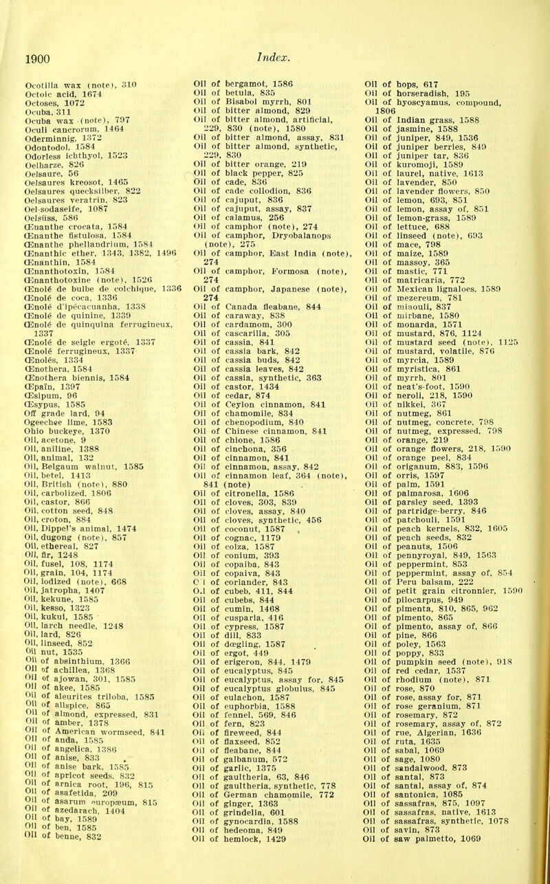 Ocotilla wax (note), 310 Octoic acid, 1674 Octoses, 1072 Ocuba, 311 Ocuba wax (note), 797 Oculi cancrorum, 1464 Oderminnig, 1372 Odontodo), 1584 Odorless icbthyol, 1523 Oelharze, 826 Oelsaure, 56 Oelsaures kreosot, 1465 Oelsaures quecksilber, 822 Oelsaures veratrin, 823 Oel-sodaseife, 1087 Oelsiiss, 586 (Enanthe cx'ocata, 1584 CEnanthe fistulosa, 1584 CEnanthe phellandrium, 1584 CEnanthie ether, 1343, 1382, 1496 CEnanthin, 1584 CEnanthotoxin, 1584 CEnanthotoxine (note), 1526 CEnol6 de bulbe de eolchique, 1336 CEnole de coca, 1336 CEnol6 d'ipeeacuanha, 1338 CEnole de quinine, 1339 CEnole' de quinquina ferrugineux, 1337 CEnole de seigle ergotg, 1337 CEnole' ferrugineux, 1337 CEnoles, 1334 CEnothera, 1584 CEnothera biennis, 1584 CEpaYn, 1397 CEsipum, 96 CEsypus, 1585 Off grade lard, 94 Ogeechee lime, 1583 Ohio buckeye, 1370 Oil, acetone, 9 Oil, aniline, 1388 Oil, animal, 132 Oil, Belgaum walnut, 1585 Oil, betel, 1413 Oil, British (note), 880 Oil, carbolized, 1806 Oil, castor, 866 Oil, cotton seed, 848 Oil, croton, 884 Oil, Dippel's animal, 1474 Oil, dugong (note), 857 Oil, ethereal, 827 Oil, fir, 1248 Oil, fusel, 108, 1174 Oil, grain, 104, 1174 Oil, iodized (note), 668 Oil, jatropha, 1407 Oil, kekune, 1585 Oil, kesso, 1323 Oil, kukui, 1585 Oil, larch needle, 1248 Oil, lard, 826 Oil, linseed, 852 Oil nut, 1535 OH of absinthium, 1366 Oil of achillea, 1368 Oil of ajowan, 301, 1585 Oil of akee, 1585 Oil of aleurites triloba, 1585 Oil of allspice, 865 Oil of almond, expressed, 831 Oil of amber, 1378 Oil of American wormseed, 841 Oil of anda, 1585 Oil of angelica, 1386 Oil of anise, 833 Oil of anise bark, 1585 Oil of apricot seeds, 832 Oil of arnica root, 196, 815 Oil of asafetida, 209 Oil of asarum europium, 815 OH of azedarach, 1404 Oil of bay, 1589 Oil of ben, 1585 Oil of benne, 832 Oil of bergamot, 1586 Oil of betula, 835 Oil of Bisabol myrrh, 801 Oil of bitter almond, 829 Oil of bitter almond, artificial, 229, 830 (note), 1580 Oil of bitter almond, assay, 831 Oil of bitter almond, synthetic, 229, 830 Oil of bitter orange, 219 Oil of black pepper, 825 Oil of cade, 836 Oil of cade collodion, 836 Oil of cajuput, 836 Oil of cajuput, assay, 837 Oil of calamus, 256 Oil of camphor (note), 274 Oil of camphor, Dryobalanops (note), 275 Oil of camphor, East India (note), 274 Oil of camphor, Formosa (note), 274 Oil of camphor, Japanese (note), 274 Oil of Canada fleabane, 844 Oil of caraway, 838 Oil of cardamom, 300 Oil of cascarilla, 305 Oil of cassia, 841 Oil of cassia bark, 842 Oil of cassia buds, 842 Oil of cassia leaves, 842 Oil of cassia, synthetic, 363 Oil of castor, 1434 Oil of cedar, 874 Oil of Ceylon cinnamon, 841 Oil of chamomile, 834 Oil of chenopodium, 840 Oil of Chinese cinnamon, 841 Oil of chione, 1586 Oil of cinchona, 356 Oil of cinnamon, 841 Oil of cinnamon, assay, 842 Oil of cinnamon leaf, 364 (note), 841 (note) Oil of citronella, 1586 Oil of cloves, 303, 839 Oil of cloves, assay, 840 Oil of cloves, synthetic, 456 Oil of coconut, 1587 » Oil of cognac, 1179 Oil of colza, 1587 Oil of conium, 393 Oil of copaiba, 843 Oil of copaiva, 843 01 of coriander, 843 O.l of cubeb, 411, 844 Oil of cubebs, 844 Oil of cumin, 1468 Oil of cusparia, 416 Oil of cypress, 1587 Oil of dill, 833 Oil of doegling, 1587 Oil of ergot, 449 Oil of erigeron, 844, 1479 Oil of eucalyptus, 845 Oil of eucalyptus, assay for, 845 Oil of eucalyptus globulus, 845 Oil of eulachon, 1587 Oil of euphorbia, 1588 Oil of fennel, 569, 846 Oil of fern, 823 Oil of fireweed, 844 Oil of flaxseed, 852 Oil of fleabane, 844 Oil of galbanum, 572 Oil of garlic, 1375 Oil of gaultheria, 63, 846 OH of gaultheria, synthetic, 778 Oil of German chamomile, 772 Oil of ginger, 1363 Oil of grindelia, 601 Oil of gynocardia, 1588 Oil of hedeoma, 849 Oil of hemlock, 1429 Oil of hops, 617 Oil of horseradish, 195 Oil of hyoscyamus, compound, 1806 Oil of Indian grass, 1588 Oil of jasmine, 1588 Oil of juniper, 849, 1536 Oil of juniper berries, 849 Oil of juniper tar, 836 Oil of kuromoji, 1589 Oil of laurel, native, 1613 Oil of lavender, 850 Oil of lavender flowers, 850 Oil of lemon, 693, 851 Oil of lemon, assay of, 851 Oil of lemon-grass, 1589 Oil of lettuce, 688 Oil of linseed (note), 693 Oil of mace, 798 Oil of maize, 1589 Oil of massoy, 365 Oil of mastic, 771 OH of matricaria, 772 Oil of Mexican lignaloes, 1589 Oil of mezereum, 781 Oil of miaouli, 837 Oil of niirbane, 1580 Oil of monarda, 1571 Oil of mustard, 876, 1124 Oil of mustard seed (note), 1125 Oil of mustard, volatile, 876 Oil of myrcia, 1589 Oil of myristica, 861 Oil of myrrh, 801 Oil of neat's-foot, 1590 Oil of neroli, 218, 1590 Oil of nikkei, 367 Oil of nutmeg, 861 Oil of nutmeg, concrete, 798 Oil of nutmeg, expressed, 798 Oil of orange, 219 Oil of orange flowers, 218, 1590 Oil of orange peel, 834 Oil of origanum, 883, 1596 Oil of orris, 1597 Oil of palm, 1591 Oil of palmarosa, 1606 Oil of parsley seed, 1393 Oil of partridge-berry, 846 Oil of patchouli, 1591 Oil of peach kernels, 832, 1605 Oil of peach seeds, 832 Oil of peanuts, 1506 Oil of pennyroyal, 849, 1563 Oil of peppermint, 853 Oil of peppermint, assay of, 854 OH of Peru balsam, 222 Oil of petit grain citronnier, 1590 Oil of pilocarpus, 949 Oil of pimenta, 810, 865, 962 Oil of pimento, 865 Oil of pimento, assay of, 866 Oil of pine, 866 Oil of poley, 1563 Oil of poppy, 833 Oil of pumpkin seed (note), 918 Oil of red cedar, 1537 Oil of rhodium (note), 871 Oil of rose, 870 Oil of rose, assay for, 871 Oil of rose geranium, 871 Oil of rosemary, 872 Oil of rosemary, assay of, 872 Oil of rue, Algerian, 1636 Oil of ruta, 1635 Oil of sabal, 1069 Oil of sage, 1080 Oil of sandalwood, 873 OH of santal, 873 Oil of santal, assay of, 874 Oil of santonica, 1085 Oil of sassafras, 875, 1097 Oil of sassafras, native, 1613 Oil of sassafras, synthetic, 1078 Oil of savin, 873 Oil of saw palmetto, 1069