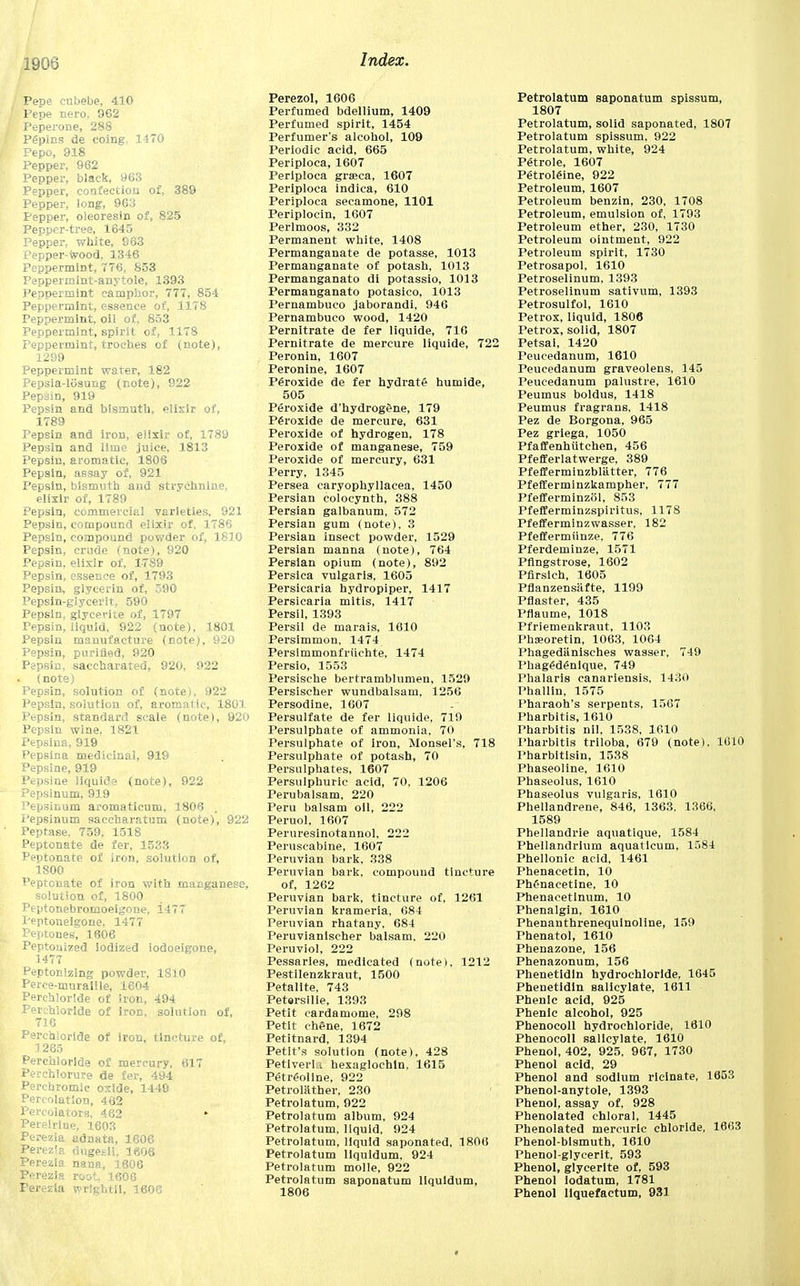 190*3 Pepe cubebe, 410 Pepe nero. 962 Peperone, 288 Pgpins de coing. 1470 Pepo, 918 Pepper, 962 Pepper, black, 963 Pepper, confection of, 389 Pepper, long, 963 Pepper, oieoresin of, 825 Pepper-tree, 1645 Pepper, white, 963 Pepper-wood, 1346 Peppermint, 7T6, 853 Pepperrnint-anytole, 1393 Peppermint camphor, 777, 854 Peppermint, essence of, 1178 Peppermint, oil of, 853 Peppermint, spirit of, 1178 Peppermint, troches of (note), 1299 Peppermint water, 182 Pepsia-ltisung (note), 922 Pepsin, 919 Pepsin and bismuth, elixir of, 1789 Pepsin and iron, elixir of, 1789 Pepsin and lime juice, 1813 Pepsin, aromatic, 1806 Pepsin, assay of, 921 Pepsin, bismuth and strychnine, elixir of, 1789 Pepsin, commercial varieties. 921 Pepsin, compound elixir of, 1786 Pepsin, compound powder of, 1810 Pepsin, crude (note), 920 Pepsin, elixir of. 1789 Pepsin, essence of, 1793 Pepsin, glycerin of, 590 Pepsin-glycerlt, 590 Pepsin, glycerite of, 1797 Pepsin, liquid, 922 (note), 1801 Pepsin manufacture (note), 920 Pepsin, purified, 920 Pepsin, saccharated, 920, 922 (note) Pepsin, solution of (note), 922 Pepsin, solution of, aromatic, 1801 Pepsin, standard scale (note), 920 Pepsin wine, 1821 Pepsina, 919 Pepsina medicinal, 919 Pepsine, 919 Pepsine liquide (note), 922 Pepsinum, 919 Pepsinum aroma ticum, 1806 . Pepsinum saccharatum (note), 922 Peptase, 759. 1518 Peptonate de fer, 1533 Peptonate of iron, solution of, 1800 Peptonate of iron with manganese, solution of, 1800 Peptonebromoeigone, i477 Peptoneigone. 1477 Peptones, 1606 Peptonized iodized iodoeigone, 1477 Peptonizing powder, 1810 Perce-muraille, 1604 Perehlorlde of iron, 494 Perchloride of iron, solution of, 716 Perchloride of iron, tincture of, 1265 Perchloride of mercury, 617 Perchlorure de fer, 494 Perchromic oxide, 1440 Percolation, 462 Percolators, 462 ► Pereirine, 1603 Perezia adnata, 1606 Perezia dngesii. 1606 Perezia nana, 1606 Perezia root. 1606 Perezia wrlghtll, 1606 Perezol, 1606 Perfumed bdellium, 1409 Perfumed spirit, 1454 Perfumer's alcohol, 109 Periodic acid, 665 Periploca, 1607 Periploca graca, 1607 Periploca indica, 610 Periploca secamone, 1101 Periplocin, 1607 Perlmoos, 332 Permanent white, 1408 Permanganate de potasse, 1013 Permanganate of potash, 1013 Permanganato di potassio, 1013 Permanganato potasico, 1013 Pernambuco jaborandi, 946 Pernambuco wood, 1420 Pernitrate de fer liquide, 716 Pernitrate de mereure liquide, 722 Peronin, 1607 Peronine, 1607 Peroxide de fer hydrate humide, 505 Peroxide d'hydrogene, 179 Peroxide de mereure, 631 Peroxide of hydrogen, 178 Peroxide of manganese, 759 Peroxide of mercury, 631 Perry, 1345 Persea caryophyllacea, 1450 Persian colocynth, 388 Persian galbanum, 572 Persian gum (note), 3 Persian insect powder. 1529 Persian manna (note), 764 Persian opium (note), 892 Persica vulgaris, 1605 Persicaria hydropiper, 1417 Persicaria mitis, 1417 Persil, 1393 Persil de marais, 1610 Persimmon, 1474 Persimmonfriichte, 1474 Persio, 1553 Persische bertramblumen, 1529 Persischer wundbalsam, 1256 Persodine, 1607 Persulfate de fer liquide, 719 Persulphate of ammonia, 70 Persulphate of iron, Monsel's, 718 Persulphate of potash, 70 Persulphates, 1607 Persulphuric acid, 70, 1206 Perubalsam, 220 Peru balsam oil, 222 Peruol, 1607 Perureslnotannol, 222 Peruscabine, 1607 Peruvian bark, 338 Peruvian bark, compound tincture of, 1262 Peruvian bark, tincture of, 1261 Peruvian krameria, 684 Peruvian rhatany, 684 Peruvianischer balsam, 220 Peruviol, 222 Pessaries, medicated (note), 1212 Pestilenzkraut, 1500 Petalite, 743 Petersllie, 1393 Petit cardamome, 298 Petit chene, 1672 Petitnard, 1394 Petit's solution (note), 428 Petiverl i hexaglochin, 1615 Petreoline, 922 Petrolilther, 230 Petrolatum, 922 Petrolatum album, 924 Petrolatum, liquid, 924 Petrolatum, liquid saponated, 1806 Petrolatum liquidum, 924 Petrolatum molle, 922 Petrolatum saponatum liquidum, 1806 Petrolatum saponatum spissum, 1807 Petrolatum, solid saponated, 1807 Petrolatum spissum, 922 Petrolatum, white, 924 Petrole, 1607 Petrolgine, 922 Petroleum, 1607 Petroleum benzin, 230, 1708 Petroleum, emulsion of, 1793 Petroleum ether, 230, 1730 Petroleum ointment, 922 Petroleum spirit, 1730 Petrosapol, 1610 Petroselinum, 1393 Petroselinum sativum, 1393 Petrosulfol, 1610 Petrox, liquid, 1806 Petrox, solid, 1807 Petsai, 1420 Peucedanum, 1610 Peucedanum graveolens, 145 Peucedanum palustre, 1610 Peumus boldus, 1418 Peumus fragrans, 1418 Pez de Borgona, 965 Pez griega, 1050 Pfaffenhutchen, 456 Pfefferlatwerge, 389 Pfefferminzbliitter, 776 Pfefferminzkampher, 777 Pfefferminzol, 853 Pfefferminzspiritus, 1178 Pfefferminzwasser, 182 Pfeffermiinze, 776 Pferdeminze, 1571 Pfingstrose, 1602 Pfirsich, 1605 Pflanzensiifte, 1199 Pflaster, 435 Pflaume, 1018 Pfriemenkraut, 1103 Phaeoretin, 1063, 1064 Phagedanisches wasser, 749 Phag£di5nlque, 749 Phalaris canariensis, 1430 Phallin, 1575 Pharaoh's serpents, 1567 Pharbitis, 1610 Pharbitis nil, 1538, 1610 Pharbitis triloba, 679 (note), 1010 Pharbitlsin, 1538 Phaseoline, 1610 Phaseolus, 1610 Phaseolus vulgaris, 1610 Phellandrene, 846, 1363, 1366, 1589 Phellandrie aquatlque, 1584 Phellandrium aquaticum, 1584 Phellonic acid, 1461 Phenacetin, 10 PhCnacetine, 10 Phenacetlnum, 10 Phenalgin, 1610 Phenanthrenequinoline, 159 Thenatol, 1610 Phenazone, 156 Phenazonum, 156 Phenetidin hydrochloride, 1645 Phenetidin salicylate, 1611 Phenlc acid, 925 Phenic alcohol, 925 Phenocoll hydrochloride, 1610 Phenocoll salicylate, 1610 Phenol, 402, 925, 967, 1730 Phenol acid, 29 Phenol and sodium ricinate, 1653 Phenol-anytole, 1393 Phenol, assay of, 928 Phenolated chloral, 1445 Phenolated mercuric chloride, 1663 Phenol-bismuth, 1610 Phenol-glycerlt. 593 Phenol, glycerite of, 593 Phenol iodatum, 1781 Phenol liquefaetum, 931