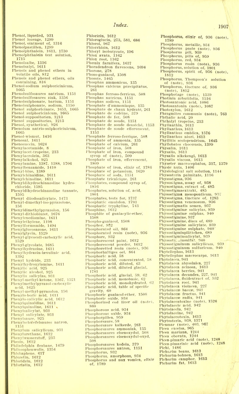 Phenol, liquefied, 931 Phenol lozenge, 1299 Phenol, ointment of, 1316 Phenolpastillen, 1299 Phenolphthalein, 1611, 1730 Phenolphthalein test solution, 1715 Phenolsalbe, 1316 Phenolsalyl, 1611 Phenols and phenol ethers in volatile oils, 812 Phenols and phenol ethers, oils containing, 816 Phenol-sodium sulphorit-inicum, 1665 Phenolsulfosaures natrium, 1151 Phenolsulfosaures zink, 1356 Phenolsulphonate, barium, 1151 Phenolsulphonate, sodium, 1150 Phenol sulphoriciuate, 1653, 1665 Phenol sulphoricinicum, 1665 Phenol-suppositorien. 1213 Phenol suppositories, 1213 Phenol, synthetical, 926 Phenolum natrio-sulphoricinicum, 16G5 Phenol-wismut, 1416 Phenosal, 1611 Phenosuccin, 1624 Phenylacetamide. 8 Phenylacet-tropeine, 213 Phenylacrolein, 363 Phenylalkohol, 925 Phenylamine, 1387, 1388, 1706 Pheuylbenzamide, 1410 Phenyl-blue, 1389 Phenykhinaldine, 1611 Phenylehinoline, 1611 Phenyldihydrochinazoline hydro- chloride, 1595 Phenyldihydrochinazoline tannate, 1595 Phenyl diiodosalicylate, 1473 Phenyl-dimethyl-iso-pyrazolone, 156 Pbenyldimethylpyrazolon, 156 Phenyl-dithiobiuret, 1676 Phenylenediamine, 1611 Phenylethylene, 1198 Phenylformamide, 1494 Phenylglucosazone, 1611 Phenylglycin, 1529 Phenyl-glycocoll-carboxyllc acid, 1529 Phenyl-glycolate, 1685 Phenylhydrazine, 1611 Phenvlhvdrazin-lsevulinie acid, 1392 Phenyl hydride, 233 Phenylhydroxylamine, 1611 Phenylic acid, 925 Phenylic alcohol, 925 Phenylis salicylas, 931 Phenyl-methyl-ketone. 1367. 1521 Pheny 1 methyl pyrazo I-carboxy lie acid, 1625 Phenyl-methyl-pyrazolon, 156 Phenylo-boric acid, 1611 Phenylo-salicylic acid, 1612 Phenylquinaldine, 1611 Phenylquinollne, 1611 * Phenylsalicylat, 931 Phenyl salicylate, 931 Phenylsaure. 925 Phenyl sen wefelsau res natron, 1151 Phenylum salicylicum, 931 Phenylurethane. 1612 Phenvlwasserstoff, 233 Phesin, 1612 Philadelphia fleabane, 1479 Pbilosophenwolle, 1354 Phlobaphene. 617 Phloretin, 1612 Phloridzin, 1612 Phlorizin, 1612 Phlorizin, 1612 Phloroglucin, 273, 581, 686 l'hlorol, 967 Phlorrhizin, 1612 I'hloryl isobutyrate, 196 Phlox avata, 1162 Phlox root, 1162 Phoenix farnifera, 1637 Phoradendron fiavescens, 1694 Phorone, 278 Phoso-guaiacol, 1508 l'hosote, 1465 Phosphas ammonicus, 135 1'hosphas ealclcus pra?cipitatus, 261 Phosphas ferroso-ferricus, 508 Phosphas natricus, 1151 I'hosphas sodicus, 1151 Phosphate d'ammoniaque, 135 Phosphate de chaux hydrate, 261 Phosphate de codeine, 379 Phosphate de fer, 508 Phosphate de soude, 1151 Phosphate de soude desseehe, 1153 Phosphate de soude effervescent, 1153 Phosphate ferroso-ferrique, 508 Phosphate of ammonia, 135 Phosphate of calcium, 261 Phosphate of iron, 508 Phosphate of iron, compound syrup of (note), 509 Phosphate of iron, effervescent, 1809 Phosphate of iron, elixir of. 1786 Phosphate of potassium. 1620 Phosphate of soda, 1151 Phosphate tricalcique, 261 Phosphates, compound syrup of, 1816 Phosphates, solution of, acid, 1801 Phosphates, tests for, 1737 Phosphatie emulsion, 1793 Phosphatic tryphyline, 743 Phosphine, 1612 Phosphite of guaiaeylic-ether, 1508 Phospho-guaiacol, 1508 Phosphor, 952 Phosphorated oil, 864 Phosphorated resin (note), 936 Phosphore, 932 Phosphorescent paint, 1612 Phosphorescent powder, 1612 Phosphoretted resin (note), 936 Phosphorhaltiges oel, 864 Phosphoric acid, 58 Phosphoric acid, concentrated, 58 Phosphoric acid, diluted, 63 Phosphoric acid, diluted glacial, 1781 Phosphoric acid, glacial, 59, 62 Phosphoric acid, monobasic, 62 Phosphoric acid, monohydrated. 62 Phosphoric acid, table of specific gravity, 60 Phosphoric guaiacol-ether, 1508 Phosphoric oxide. 934 1 'hosphorized cod liver oil (note), 860 Phosphorous acid. 934 Phosphorous oxide, 934 Phosphorpillen, 959 Phosphorsaure, 58 Phosphorsaure kalkerde. 261 Phosphorsaures ammoniak, 135 Phosphorsaures eisenoxydul. 508 Phosphorsaures eisenoxydul-oxyd, 508 Phosphorsaures kodein, 379 Phosphorsaures natron, 1151 Phosphorus, 932 Phosphorus, amorphous, 934 Phosphorus and nux vomica, elixir of, 1789 Phosphorus, elixir of, 936 (note), 1789 Phosphorus, metallic, 934 Phosphorus paste (note), 936 Phosphorus pill, 959 Phosphorus, pills of, 959 Phosphorus, red, 934 Phosphorus rosin (note), 936 Phosphorus, solution of, 1801 Phosphorus, spirit of, 936 (note), 1812 Phosphorus, Thompson's solution of (note), 936 Phosphorus, tincture of, 936 (note), 1812 Phosphotage (note), 1339 Photinia arbutifolia, 1516 Photosantonic acid, 1086 Photosantonin (note), 1087 Photoxylon. 1612 Phragmites communis (note), 763 Phthalic acid, 20 Phthalyl tropeine, 213 Phyllanthin. 1613 Phyllanthus, 1613 Phyllanthus emblica, 1576 Phyllanthus niuri, 1613 Phyllitis scolopendrium, 1645 Phyllobates chocoensis, 1399 Physalin, 1613 Physalis, 1613 Physalis alkekengi, 1613 Physalis viscosa. 1613 I'hyseter macrocephalus, 317, 1379 Physic nuts, 1406 Physiological salt solution, 1144 Physostorin palmitate, 1116 Physostigma, 936 Physostlgma, assay of, 938 Physostigma, extract of, 485 Physostigmaextrakt, 485 Physostigma mesoponticum, 937 Physostigma, tincture of, 1283 Physostigma venenosum, 936 Physostigmatls semen, 937 Physostigmina? salicylas, 939 Physostigminae sulphas, 940 Physostigmine, 937 Physostigmine, discs of, 689 Physostigmine salicylate, 939 Physostigmine sulphate, 940' Physostigminplattchen, 689 Physostigminsalicylat, 939 Physostig ..Insulfa*. 940 Physostigminum salicylicum, 939 Physostigminum sulfuricum, 940 Phytellephas, 1613 Phytellephas macrocarpa, 1613 Phytolacca, 941 Phytolacca abyssinica, 227 Phytolacca acinosa, 1613 Phytolacca berries, 941 Phytolacca decandra, 227, 941 Phytolacca, fiuidextract of, 552 Phytolacca root, 941 Phytolacca violacea, 227 Phytolacca? baccse, 941 Phytolacca} fructus, 941 Phytolacca; radix, 941 Phytolaccatoxine (note), 1526 Phytolaceic acid, 942 Phytolaecin, 942 Phytolacclne, 942 Phytolaccotoxin, 1613 Phytosterin, 938, 1371 Picamar (note), 403. 967 Pleea excelsa, 965 Plcea mariana, 1244 Picea obovata, 1244 Picea-pimaric acid (note), 1248 Picea-pimarinic acid (note), 1248 Pichi, 1486 Plchurim beans, 1613 Pichurim-bohnen, 1613 Pichurim camphor, 1613 Plchurim fat, 1613