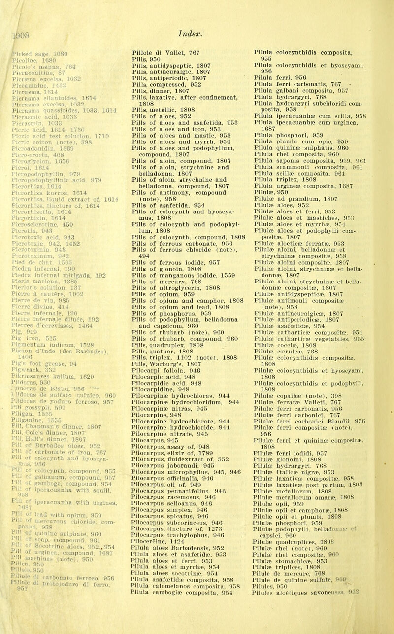 i90S Picked sage, 1080 ■Plcoline, 1680 ) Pieolo's manna, 764 Picraconitlne, 87 Piciaena exeelsa, 1032 PIcramnine, ]432 Picrasina, 1614 Picrasma eilantoides, 1614 Picrasina exeelsa, 1032 Picrasma quassioides, 1033, 1614 Picrasmic acid, 1033 Picrasmin, 1033 Picric acid, 1614, 1730 Picric acid test solution, 1710 Picric cotton (note), 598 Picroadonidin, 1369 Picro-crocin, 408 Ptcrogiycion, 1656 Picrol, 1614 Pieropodophyllin, 979 Picropcdophyllinic acid, 979 Pierorhiza, 1614 Pierorhiza kurroa, 1614 Pierorhiza, liquid extract of, 1614 Pierorhiza, tincture of, 1614 Picrorhizetin, 1614 Pier,orhizin, 1614 Picrosclerotine, 450 PIcrotin, 943 Picrotoxic acid, 943 Plcrotoxin, 942, 1452 Picrotoxinin, 943 Picrotoxinum, 942 Pied de chat^ 1505 Piedra infernal, 190 Piedra infernal mitigada, 192 Pieris mariana, 1385 Pierlot's solution. 137 Pierre a caut&re, 1002 Pierre de vin, 985 Pierre divine, 414 Pierre infernale, 190 Pierre infernale dlluee, 192 Pierres d'eerevisses, 1464 Pig, 919 Pig iron, 515 Pigrnenturu indicum, 1528 Pignon d'Inde (des Barbades), 1406 Pig's foot grease, 94 Pigwrack, 332 Pikrinsaures kalium, 1620 Pildoras, 950 . iiauras de Bir.uci, 956 ' ,;- ltldoras de sulfate quinico, 960 P.idoras de yoduro ferroso, 957 Pili gossypil, 597 Piligan, 1555 Piliganine, 1555 Pill, Chapman's dinner, 1807 Pill, Cole's dinner, 1807 Pill, Hall's dinner, 1807 Pill of Barbados aloes, 952 Pill of carbonate of iron, 767 Pill of colocynth and hyoscva- [jwis, 956 PHI of colocynth, compound. 955 Pill of galbanum, compound, 957 Pill of gamboge, compound. 954 Pill of ipecacuanha with squill, 908 Pill of ipecacuanha with urginea, 1687 Pill of lead with opium, 959 Pill of u.ereurous chloride, com- pound, 958 Pjll of quinine sulphate, 960 PHI cf soap, compound, 961 PHI of Socotrine aloes, 952,..954 Pill of urginea, compound, 1687 1111 machines (note), 950 Piilen. 950 PUlol... 950 Pi!!°ik' ai ' avbona1° ferroso, 956 Jrlllole di protoioduro di ferro. Pillole di Vallet, 767 Pills, 950 Pills, antidyspeptic, 1807 Pills, antineuralgic, 1807 Pills, antiperiodic, 1807 Pills, compressed, 952 Pills, dinner, 1807 Pills, laxative, after confinement, 1808 Pills, metallic, 1808 Pills of aloes, 952 Pills of aloes and asafetida, 953 Pills of aloes and iron, 953 Pills of aloes and mastic, 953 Pills of aloes and myrrh, 954 Pills of aloes and podophyllum, compound, 1807 Pills of aloin, compound, 1807 Pills of aloin, strychnine and belladonna, 1807 Pills of aloin, strychnine and belladonna, compound, 1807 Pills of antimony, compound (note), 958 Pills of asafetida, 954 Pills of colocynth and hyoscya- mus, 1808 Pills of colocynth and podophyl- lum, 1808 Pills of colocynth, compound, 1808 Pills of ferrous carbonate, 950 Pills of ferrous chloride (note), 494 Pills of ferrous iodide, 957 Pills of glonoin, 1808 Pills of manganous iodide, 1559 Pills of mercury, 768 Pills of nitroglycerin, 1808 Pills of opium, 959 Pills of opium and camphor, 1808 Pills of opium and lead, 1808 Pills of phosphorus, 959 Pills of podophyllum, belladonna and capsicum, 960 Pills of rhubarb (note), 960 Pills of rhubarb, compound, 960 Pills, quadruplex. 1808 Pills, quatuor, 1808 Pills, triplex, 1102 (note), 1808 Pills, Warburg's, 1807 Pilocarpi foliola, 946 Pilocarpic acid, 948 Pilocarpidic acid, 948 Pilocarpidine, 948 Pilocarpine? hydrochloras, 944 Pilocarpine hydrochloridum, 944 Pilocarpines nitras, 945 Pilocarpine, 948 Pilocarpine hydrochlorate, 944 Pilocarpine hydrochloride, 944 Pilocarpine nitrate, 945 Pilocarpus, 945 Pilocarpus, assay of, 948 Pilocarpus, elixir of, 1789 Pilocarpus, fluidextract of. 552 Pilocarpus jaborandi, 945 Pilocarpus microphyllus, 945, 946 Pilocarpus officinalis, 946 Pilocarpus, oil of, 949 Pilocarpus pennatifolius. 946 Pilocarpus raeemosus, 946 Pilocarpus selloanus, 946 Pilocarpus simplex, 946 Pilocarpus spicatus. 946 Pilocarpus subcoriaceus. 946 Pilocarpus, tincture of, 1273 Pilocarpus trachylophus, 946 Pilocereine, 1424 Pilula aloes Barbadensis, 952 Pilula aloes et asafetida?, 953 Pilula aloes et ferri, 953 Pilula aloes et myrrhs?, 954 Pilula aloes socotrina?, 954 Pilula asafcetlds? composita. 958 Pilula calomelanos composita, 958 Pilula cambogia? composita, 954 Pilula colocynthidis composita, 955 Pilula colocynthidis et hyoscyami, 956 Pilula ferri, 956 Pilula ferri carbonatis, 767 Pilula galbani composita, 957 Pilula hydrargyri, 768 Pilula hydrargyri subchloridi com- posita, 958 Pilula ipecacuanha? cum scilla, 958 Pilula ipecacuanha? cum urginea, 1687 Pilula phosphori, 959 Pilula plumbi cum opio, 959 Pilula quininae sulphatis, 960 Pilula rhei composita, 960 Pilula saponis composita, 959, 961 Pilula scammonii composita, 961 Pilula scillae composita, 961 Pilula triplex, 1S08 Pilula urginea? composita, 1687 Pilulse, 950 Pilula? ad prandium, 1807 Pilula? aloes, 952 Pilula? aloes et ferri. 953 Pilula? aloes et mastiches, 9:; Pilula? aloes et myrrha?, 954 Pilula? aloes et podophylli com- posita?, 1807 Pilula? aloetica? ferrata?, 953 Pilula? aloini, belladonna? et strychnina? composita?. 958 Pilula? aloini composita?, 1807 Pilula? aloini, strychnina? et bella- donna?, 1807 Pilula? aloini, strychnina? et bella- donna? composita?, 1807 Pilula? antidyspepticre, 1807 Pilula? antimonii composita? (note), 958 Pilula? antineuralgica?, 1807 Pilula? antiperiodicae, 1807 Pilula? asafcetida?, 954 Pilula? cathartics? composita?, 954 Pilula? cathartioa? vegetabiles, 955 Pilula? coccia?, 1808 Pilula? cceruleoe. 768 Pilula? colocynthidis composita?, 1808 Tilula? colocynthidis et hvoscyami, 1808 Pilula? colocynthidis et podophylli, 1808 Pilula? copaiba? (note), 398 Pilula? ferrata? Valleti, 767 Pilula? ferri carbonatis, 956 Pilula? ferri earbonici, 767 Pilula? ferri earbonici Blaudii, 956 Pilula? ferri composita? (note), 956 Pilula? ferri et quinina? composita?, 1808 Pilula? ferri iodidi, 957 Pilula? glonoini, 1808 Pilula? hydrargyri, 768 Pilula? Italics? nigra?. 953 Pilula? laxativa? composita?. 958 Pilula? laxativa? post partum, 180S Pilula? metallorum, 1808 Pilula? metallorum amara?, 1808 Pilula? opii, 959 Pilula? opii et camphora?, 1808 Pilula? opii et plumbi, 1808 Pilula? phosphori, 959 Pilula? podophylli. bellail capsici, 960 Pilula? quadruplices, 180K Pilula? rhei (note), 960 Pilula? rhei composita?, 960 Pilula? stomachics?. 953 Pilula? triplices, 1808 Pilule de mercure, 768 Pilule de quinine sulfate, Pilules, 950 Pilules antiques savoneuses, 952