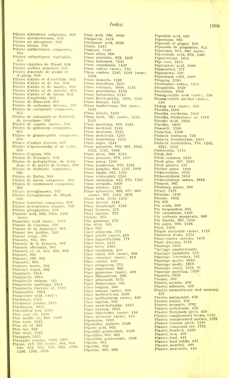 Pilules alt<5rantes composers, 958 Pilules antidartreuses, 958 Pilules au phosphore, 959 Pilules bleues, 7G8 Pilules cathartiques composees, 954 Pilules cathartiques vegetables, 955 Pilules chalybes de Blaud, 956 Pilules eochees mineures, 955 Pilules d'acetate de plotub et d'opium, 959 I'ilules d'aloes et d'asefetide, 953 Pilules d'aloes et de fer, 953 Pilules d'aloes et de mastic, 953 Pilules d'aloes et de myrrhe. 954 Pilules d'aloes et de savon, 9512 Pilules d'asefetide, 954 I'ilules de Blancard. 957 Pilules de carbonate ferreux, 7<>7 I'ilules de coloquinte composers. 955 I'ilules de coloquinte et d'extrait de jusquiame, 956 Pilules de copahu (note). 398 Pilules de galbanum composers, 957 Pilules de gomme-gutte composers, 954 Pilules d'iodure ferreux, 957 rilules d'ipecacuanha et de scille, 958 Pilules d'opium, 959 Pilules de Plummer, 958 Pilules de podophyllum, de bella- done et de poivre de Guin£e, 960 Pilules de rhubarbe composees, 960 Pilules de Rufus, 954 I'ilules de savon composees, 9C1 Pilules de scammon^e composees, 961 Pilules ferrugineuses, 767 Pilules ferrugineuses de Blaud, 956 Pilules laxatives composees. 958 Pilules mercurielles simples, 768 Pilules phosphor^es, 959 Pimaric acid, 966, 1050, 1247 (note) Pimarinic acid (note), 1247 Piment de Cayenne, 288 Piment de la Jama'ique, 961 Piment des jardins, 288 Piment rouge, 288 Pimenta. 865, 961 Pimenta de la Jamaica, 961 Pimenta officinalis, 961 Pimenta, oil of. 810, 865, 962 Pimenti, 961 Pimento, 288, 961 Pimentol, 865 Pimento water, 182 Pimienti negra, 962 Plmpinell, 1614 rimpinella. 1614 Pimpinella anisum, 145 Pimpinella saxifraga, 1614 Pimpinella. tincture of, 1819 Pimpinellin. 1614 Pinastrinic acid, 1441 i Pinckneya, 1615 Pinckneya pubens, 1615 Plnckneyin, 1615 Pincushion' tree, 1333 Pine cone oil, 1248 Pine needle oil, 866. 1248 Pine nuts, 1243 Pine, oil of, 866 Pine tar, 968 Pine wool, 1243 Pineapple, 1615 Pineapple essence. 1496, 1497 Plnene, 417, 797 (note), 844, 846, 849. 852, 873, 878, 884, 1080, 1246, 1366, 1676 Pinic acid, 966, 1050 Pinipicrin, 1676 Pinitannic acid, 1676 Finite, 1243 Pinkroot, 1161 Pinus abies, 966 Tinus australis, 878, 1243 Pinus balsamea, 1244 Pinus canadensis, 1429 Pinus cedrus (note), 763 Tinus cembra, 1243, 1244 (note). 1406 Pinus damaris, 1248 Pinus densiflora, 1243 Pinus echinata, 1050, 1243 Pinus gerardiana, 1243 Pinus halepensis, 1243 Pinus heterophylla, 1050, 1243 Pinus khasya. 1245 Pinus lambertlana, 763 (note), 1243 Pinus laricio, 1243 Pinus larix, 763 (note), 1244, 1545 Pinus maritima, 818, 1243 Pinus merkusii, 1245 Pinus montana, 1243 Pinus monticola, 1243 Pinus nepalensis, 1243 Pinus nigra, 1244 Pinus palustris, 878, 967, 1050, 1242, 1243, 1406 Pinus picea, 966, 1244 Pinus pinaster, 878, 1243 Pinus pinea, 1243 Pinus ponderosa, 879, 1243 Pinus pumilio, 866, 1243, 1406 Pinus rigida, 967, 1244 Pinus roxburghii, 1243 Pinus sabiniana, 812, 879, 1243 Pinus seropida, 1050 Pinus strobus, 1243 Pinus svlvestris, 866, 877, 966 (note), 967, 1243, 1676 Pinus tieda, 1050. 1242 Pinus teocotl. 1244 Pinus thunbergii, 1243 Pinyl formate. 276 Pinyl oxalate, 276 Piombo, 975 Pipe gamboge, 273 Pipe stick, 305 Piper, 962 rip^r aduncum, 771 Piper afzelii (note), 410 Piper angustifollum, 771 Piper betel, 1413 Piper betle. 1395 Piper caudatum. 410 Piper clusii, 410 (note), 963 riper crassipes (note), 410 Piper cubeba, 410 Piper elongatum, 771 Piper famechoni, 963 Piper guineense (note), 410 Piper Hlspanicum, 288 Piper jaborandi, 1535 Piper Jamaicense. 961 Piper longum, 963 Piper lowong (note), 410 Piper methysticum, 1539 Piper mollissimum (note), 410 Piper nigrum, 962 riper novse-holland;e, 1615 Piper ovatum, 1615 Piper ribesloldes (note), 410 Piper sylvestre (note), 410 PIperazine, 1615 Piperazine quinate, 1626 Piperic acid, 965 Piperidin guaiacolate, 1508 Piperldine, 963, 965 Plperidine guaiacolate, 1508 Piperin. 964 Piperina, 964 Piperine, 963, 964 Piperinic acid, 965 Piperinum, 964 Piperoid of ginger, 826 Piperoide de gingembre, 825 Piperonal, 815, 965 (note) Tipfronalic acid, 876, 1463 Piperovatine, 1615 Pipi root, 1615 Pipitzahoic acid, 1606 Pipmenthol, 777 Pipsissewa, 319 Piptadenia cebil, 1509 Pirageia, 1385 Pirofosfato sodico, 1154 Pirogallolo, 1029 Piroxilina. 1030 Pisang-cerylic acid (note), 310 Pisang-cerylic alcohol (note), 310 Pisang wax (note), 310 Piscidia, 1616 Piscidia erythrina, 1616 Piscidia, fiuidextract of, 1616 Piscidic acid, 1616 Tiscidin, 1616 Pissenlit, 1240 Pistaches. 1506 Tistacia lentiscus, 770 Pistacia terebinthina, 1432 Pistacia terebinthus, 770, 1242, 1245, 1432 Fistolochia, 1115 Pitch, 966 Titch, common, 1246 Pitch pine, 967, 1243 Pitch plaster, 441 Pitcher plant, 1644 Pithecolobine, 1616 Pithecolobium, 1616 Pithecolobium saman, 1616 Pittacal, 967 Pittsburg water, 166 Plturi, 1475 Piturine, 1476 Pivoine, 1602 Pix, 968 Pix arida, 968 Pix burgundica, 965 Pix canadensis, 1429 Pix carbonis prteparata, 966 Pix liquida, 967, 1246 Pix nigra, 968, 1246 Pixol, 1616 Plague antitoxin (note), 1123 Plaintain d'eau, 1374 riano-convex catechu, 1435 Plant diastase, 1518 Plantago, 1616 .f^ago amplexicaulis, Flamago ispaghula, 1534 Tlantago ',Qnceolata, 161 Plantago major, 1616 Plantago media 1616 Plantago ovata, 1534, 1€ Plantago psyllium, '616 Plantain, 1616 Plasma, 592 Plaster, aconite, 436 Plaster, adhesive, 436 riaster, ammoniacum and mercury, 437 Plaster, antimonial, 436 Plaster, arnica. 436 Plaster, aromatic, 1792 Plaster, belladonna, 438 Plaster, Burgundy pitch, 436 Plaster, camphorated brown, 1792 Plaster, camphorated mother, 1792 Plaster, Canada pitch, 1430 Plaster, compound tar, 1792 Plaster, hemlock, 1430 Plaster, iron, 436 Plaster, lead, 441 Plaster, lead iodide, 443 Plaster, menthol, 440 Plaster, mercurial, 440