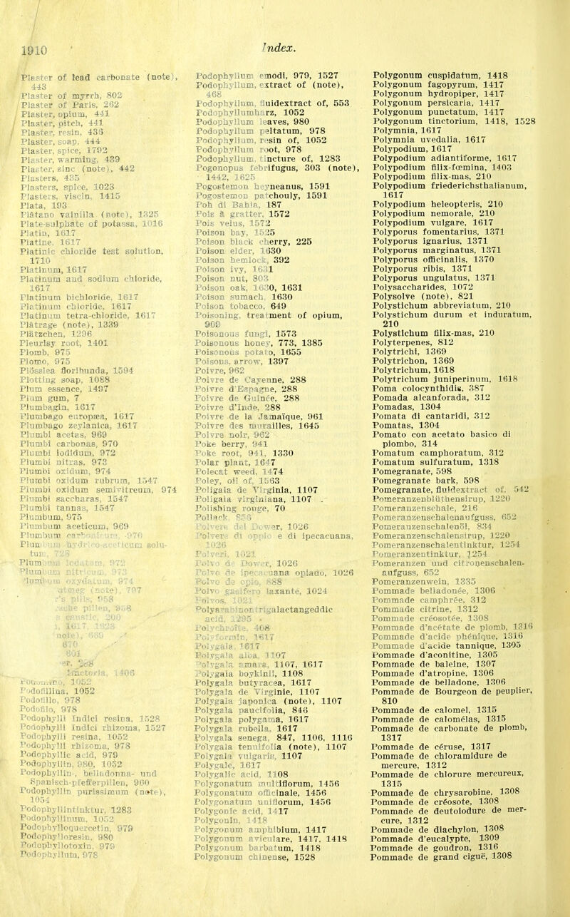 Plaster of lead carbonate (note;, J 443 Plaster of myrrh, 802 Plaster of Paris, 262 Plaster, opium, 441 Plaster, pitch, 441 Plaster, resin, 433 Plaster, soap, 444 Plaster, spice, 1702 Plaster, warming, 439 Plaster, zinc (note), 442 Plasters, 435 ' Plasters, spice, 1023 Plasters, viscln, 1415 Plata, 193 Piatano vainilla (note), 1325 Plate-Sulphate of potassa, 1016 Platin, 1617 Platine. 1617 Platinic chloride test solution, 1710 Platinum, 1617 Platinum and sodium chloride, 1617 Platinum bichloride, 1617 Platinum chloride, 1617 Platinum tetra-chloride, 1617 Platrage (note), 1339 Pliitzchen, 1206 Pleurisy root, 1401 Flomb, 975 Plomo, 975 Piosslea floribunda, 1594 Plotting soap, 1088 Plum essence, 1497 Plum gum, 7 Plumbagin, 1617 Plumbago er.ropa?a, 1617 Plumbago zeylanlca, 1617 Plumbi acetas, 969 Plumbi carbonas, 970 Plumbi iodldum, 972 Plumbi nitras, 973 Plumbi oxiduni, 974 Plumbi oxldum rubrum, 1547 Plumbi oxidum semlvitreum, 974 Plumbi saccharas, 1547 Plumbi tannas, 1547 Plumbum, 975 Plumbum aceticum, 969 Plumbum earboni uta -970 Plumbum -nydrieo-acchcum golu- turn, 7SS Plum. -,. !( . m. 972 Plumbura nitrlpum, 973 aia?.eg (note), 797 r's pliis, 958 note 61C focrcrirrfno, 1052 INdofiilina. 1052 Podoullo, 978 Podofilo, 978 Podophylli Indici resina, 1528 Podophylli Indici rhlzoma, 1527 Podophylli resina, 1052 Podophylli rhizoma, 978 Podophyllic acid, 979 Podophyllin, 980, 1052 Podophyllln-, belladonna- und Spanlseh-pfefferpillen, 960 rodophyllin purissimum (note), 1054 Podophyllintinktur, 1283 Podoohylllnum, 1052 Podophylloquercetin, 979 Podophy'loresin, 980 Potlcpbyllotoxin, 979 Podophyllum, 978 Podophyllum emodi, 979, 1527 Podophyllum, extract of (note), 468 Podophyllum, tluidextract of, 553 Podophyllumharz, 1052 Podophyllum leaves, 980 Podophyllum paltatum, 978 Podophyllum, resin of, 1052 Podophyllum root, 978 Podophyllum, tincture of, 1283 Pogonopus tebrifugus, 303 (note), 1442, 1625 Pogostemon iu-yneanus, 1591 Pogostemon patchouly, 1591 Poh di Bahia, 187 Pole a gratter, 1572 Pois velus, 1572 Poison bay, 1525 Poison black cherry, 225 Poison elder, 1630 Poison hemlock, 392 Poison ivy, 1631 Poison nut, 803 Poison oak, 1630, 1631 Poison sumach, 1630 Poison tobacco, 649 Poisoning, treatment of opium, 909 Poisonous fungi, 1573 Poisonous honey, 773, 1385 Poisonous potato, 1655 Poisons, arrow, 1397 Poivre, 962 Polvre de Cayenne, 288 Poivre d'Espagne, 288 Poivre de Guince, 288 Poivre d'Inde, 288 Poivre de la Jamai'que, 961 Poivre des murailles, 1645 Poivre noir, 962 Poke berry, 941 Poke root, 941, 1330 Polar plant, 1647 Polecat weed, 1474 Poley, oil of, 1563 Poligala de Virginia, 1107 Poligaia vlrg'miana, 1107 . Polishing rouge, 70 Boivere del Dower, 1026 Polvere di oppio e di ipecacuana, ■ 1026 Po!veri. 1021 . Polvo de Dov-vr, 1026 Polvo de ipecacuana opiado, 1026 Folvo de opio, 888 Polvo gaslfero laxante, 1024 Folvos, 1021 Dolyarabmor:!r;galactangeddic Polychroite, 408 Polyformln, 3617 Polygala. 1617 Polygala aloa, 1107 slyga ■. r ma,a, 1107, 1617 Polygala boykinil, 1108 Polygala butyracea, 1617 Polygala de Virginie, 1107 Polygala japoniea (note), 1107 Polygala paucifolia, 846 Polygala polygama, 1617 Polygala rubella. 1617 Polygala senega, 847, 1106, 1116 Polygala tenuifolia (note), 1107 Polygala vulgaris, 1107 Polygale, 1617 Polygalic acid, 1108 ' Polygonatum mulciflorum, 1456 Polygonatum officinale, 1456 Polygonatum uniflorum, 1456 Polygonic acid, 1417 Polygonin, 1418 Polygonum amphibium, 1417 Polygonum aviculare, 1417, 1418 Polygonum barbatum, 1418 Polygonum chinense, 1528 Polygonum cuspidatum, 1418 Polygonum fagopyrum, 1417 Polygonum hydropiper, 1417 Polygonum persicaria, 1417 Polygonum punctatum, 1417 Polygonum tinctorium, 1418, 1528 Polymnia, 1617 Polymnia uvedalia, 1617 Polypodium, 1617 Polypodium adiantiforme, 1617 Polypodium fllix-fcemina, 1403 Polypodium filix-mas, 210 Polypodium friederichsthalianum, 1617 Polypodium heleopteris, 210 Polypodium nemorale, 210 Polypodium vulgare, 1617 Tolyporus fomentarius. 1371 Polyporus ignarius, 1371 Polyporus marginatus, 1371 Polyporus officinalis, 1370 Polyporus ribis, 1371 Polyporus ungulatus, 1371 Polysaccharides, 1072 Polysolve (note), 821 Polystichum abbreviation, 210 Polystichum durum et induratum, 210 Polystichum filix-mas, 210 Polyterpenes, 812 Polytrichi, 1369 Polytrichon, 1369 Polytrichum, 1618 Polytrichum juniperinum, 1618 Poma colocynthidis, 387 Pomada alcanforada, 312 Pomadas, 1304 Pomata di cantaridi, 312 Pomatas, 1304 Pomato con acetato basico di piombo, 314 Pomatum camphoratum, 312 Pomatum sulfuratum, 1318 Pomegranate, 598 Pomegranate bark, 598 Pomegranate, fluidextract of, 542 Pnmeranzenbluthensirup, 1220 Pomeranzenschale, 216 Pomeranzensehalenaufguss, 652 Pomeranzenschalenol, 834 Pomeranzenschalensirup, 1220 Pomeranzenschalentinktur, 1254 Pomeranzentinktur, 1254 Pomeranzen und citronenschalen- aufguss, 652 Pomeranzenwein, 1335 Pommade belladonee, 1306 ' Pommade camphr^e, 312 Pommade citrine, 1312 Pommade creosotee, 1308 Pommade d'ac£tate de plomb, 1316 Pommade d'acide ph£nique, 1316 Pommade d'acide tannique, 1305 Pommade d'aconitine, 1305 Pommade de baleine, 1307 Pommade d'atropine, 1306 Pommade de belladone, 1306 Pommade de Bourgeon de peuplier, 810 Pommade de calomel, 1315 Pommade de calomelas, 1315 Pommade de carbonate de plomb, 1317 Pommade de ceruse, 1317 Pommade de chloramidure de mercure, 1312 Pommade de chlorure mercureux, 1315 Pommade de chrysarobine, 1308 Pommade de creosote, 1308 Pommade de deutoiodure de mer- cure, 1312 Pommade de diachylon, 1308 Pommade d'eucalypte, 1309 Pommade de goudron, 1316 Pommade de grand cigue, 1308