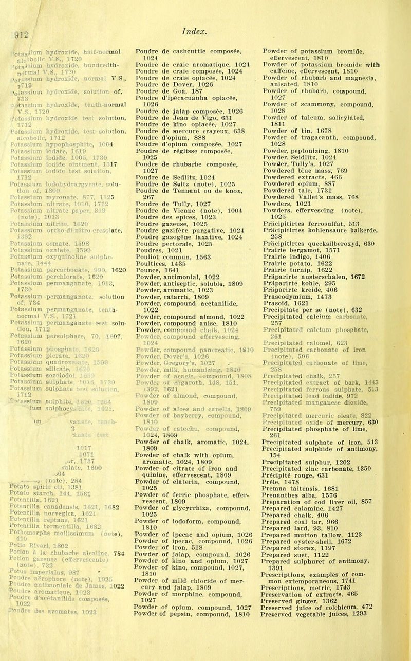 912 >0ts<!=iunj hydroxide, half-normal Rlc',holic V.S., 1720 >0taisiura hydroxide, hundredth- n,irmal V.S., 1720 •otissium hydroxide, normal V.S., j719 >0^assium hydroxide, solution of, 73.'J. a itassium hydroxide, tenth-normal 'V.S., 1720 ,'otassiutn hydroxide test solution, . 1712 . Potassium hydroxide, test solution, alcoholic, 1712 Potassium hypophosphite, 1004 Potassium lodate, 1619 Potassium Iodide, 1005, 1730 Potassium Iodide ointment, 1317 Potassium iodide test solution, 1712 Potassium lodohydrargvrate, solu- tion of, 1800 Potassium myronate. 877, 1125 Potassium nitrate, 1010, 1712 Potassium nitrate paper, 319 (note), 1013 Potassium nitrite. 1620 Potassium ortbo-di-nitro-crcso!ate, 1392 Potassium osmate, 1598 Potassium oxalate, 1599 Potassium oxyquinoline sulpho- nate, 1444 Potassium percarbonate, 990. 1620 Potassium perchlorate, 1620 Potassium permanganate, 1013, 1730 Potassium permanganate, solution of, 734 Potassium permanganate, tenth- normal V.S., 1721 Potassium permanganate test solu- tion, 1712 Fctassium persulphate, 70, 1«07, 1620 Potassium phosphate, 1620 Potassium picrare, 1620 Potassium quadroxftlate, 1599 Potassium silicate, 3 • Potassium eoz^iodos : Potassium sulphate, .1.03.6, 1730 Potassium sulphate test solution, 1712 ^->^»ssium su.phite, 165$G '■■ium sulphocy'. 1621, fanate test 1017 1671 ^,.1737 xalate, 1600 o04 • - — (note), 284 Potato spirit oil, 1381 Potato starch, 144, 1561 Potentilla, 1621 Potentilla canadensis, 1621, 1682 Potentilla norvegica, 1621 Potentilla reptans, 1621 Potentilla tormentllla, 1682 Pothomorphe mollissimum (note), 410 Potlo Riveri, 1802 . Potion a la- rhubarbe alcaline, 784 Potion gazeuse (efferTescente) (note), 732 Potus imperialus, 987 Poudre agrophore (note), 1025 Poudre antlmoniale de James, 1022 Poii ire aromatique, 1023 Poudre d'acetanillde compost, 1022 Poudre des aromates, 1023 Poudre de cashcuttie composee, 1024 Toudre de craie aromatique, 1024 Poudre de craie composee, 1024 Poudre de craie opiacee, 1024 Poudre de Dover, 1026 Poudre de Goa, 187 Poudre d'ipecacuanha opiacee, 1026 Poudre de jalap composee, 1026 Poudre de Jean de Vigo, 631 Poudre de kino opiacee, 10127 Poudre de mereure crayeux, 638 Poudre d'opium, 888 Poudre d'opium composed, 1027 Poudre de reglisse composed, 1025 Poudre de rhubarbe composee, 1027 Poudre de Sedlitz, 1024 Poudre de Seltz (note). 1025 Poudre de Tennant ou de knox, 267 Toudre de Tully, 1027 Poudre de Vienne (note), 1004 Poudre des epices, 1023 Poudre gazeuse, 1025 Poudre gazifere purgative, 1024 Poudre gazogene laxative, 1024 Poudre pectorale, 1025 Poudres, 1021 Pouliot commun, 1563 Poultices, 1435 Pounce, 1641 Powder, antimonial, 1022 Powder, antiseptic, soluble, 1809 Powder, aromatic, 1023 Powder, catarrh, 1809 Powder, compound acetanilide, 1022 Powder, compound almond, 1022 Powder, compound anise, 1810 Powder, compound chalk, 1024 Powder, compound effervescing, 1024 Powder, compound pancreatic, 1810 Powder, Dover's, 1026 Powder, Gregory's, 1027 Powder, milk, humanlz!.^. ISiO Powder of acaci, compound, 1808 Powder ui Aigaroth, 148, 151, 1392, 1621 Powder of almond, compound, 1809 Powder of aloes and canella, 1809 Powder of bayberry, compound, 1810 Powder of catechu, compound, 1024, 1809 Powder of chalk, aromatic, 1024, 1809 Powder of chalk with opium, aromatic, 1024, 1809 Powder of citrate of iron and quinine, effervescent, 1809 Powder of elaterin, compound, 1025 Powder of ferric phosphate, effer- vescent, 1809 Powder of glycyrrhiza, compound, 1025 Powder of iodoform, compound, 1810 Powder of ipecac and opium, 1026 Powder of ipecac, compound, 1026 Powde: of iron, 518 Powder of jalap, compound, 1026 Powder of kino and opium, 1027 Powder of kino, compound, 1027, 1810 Powder of mild chloride of mer- cury and jalap, 1809 Powder of morphine, compound, 1027 Powder of opium, compound, 1027 Powder of pepsin, compound, 1810 Powder of potassium bromide, effervescent, 1810 Powder of potassium bromide with caffeine, effervescent, 1810 Powder of rhubarb and magnesia, anisated, 1810 Powder of rhubarb, compound, 1027 Powder of scammony, compound, 1028 Powder of talcum, salicylated, 1811 Powder of tin, 1678 Powder of tragacanth, compound, 1028 Powder, peptonizing, 1810 Powder, Seidlitz, 1024 Powder, Tully's, 1027 Powdered blue mass, 769 Powdered extracts, 466 Powdered opium, 887 Powdered talc, 1731 Powdered Vallet's mass, 768 Powders, 1021 Powders, effervescing (note), 1025 Pracipitirtes ferrosulfat, 513 Pracipitirtes kohlensaure kalkerde, 258 Pracipitirtes quecksilberoxyd, 630 Prairie bergamot, 1571 Prairie indigo, 1406 Prairie potato, 1622 Prairie turnip, 1622 Praparirte austerschalen, 1672 Priiparirte kohle, 295 Praparirte kreide, 406 Praseodymium, 1473 Prasoid, 1621 Precipitate per se (note), 632 Precipitated calcium carbonate, 257 Precipitated calcium phosphate, 261 Precipitated calomel, 623 Precipitated carbonate of iron (note), 506 Precipitated carbonate of lime, 258 Precipitated chalk, 257 Precipitated extract of bark, 1443 Precipitated ferrous sulphate, 513 Precipitated lead iodide, 972 Precipitated manganese dioxide, 759 Precipitated mercuric dleate, 822 Precipitated oxide of mercury, 630 Precipitated phosphate of lime, 261 Precipitated sulphate of iron, 513 Precipitated sulphide of antimony, 154 Precipitated sulphur, 1202 Precipitated zinc carbonate, 1350 Precipit6 rouge, 631 Prele, 1478 Premna taitensis, 1681 Prenanthes alba, 1576 Preparation of cod liver oil, 857 Prepared calamine, 1427 Prepared chalk, 406 Prepared coal tar, 966 Prepared lard, 93, 810 Prepared mutton tallow, 1123 Prepared oyster-shell, 1672 Prepared storax, 1197 Prepared suet, 1122 Prepared sulphuret of antimony, 1391 Prescriptions, examples of com- mon extemporaneous, 1741 Prescriptions, metric, 1743 Preservation of extracts, 465 Preserved ginger, 1362 Preserved juice of colchicum, 472 Preserved vegetable juices, 1293