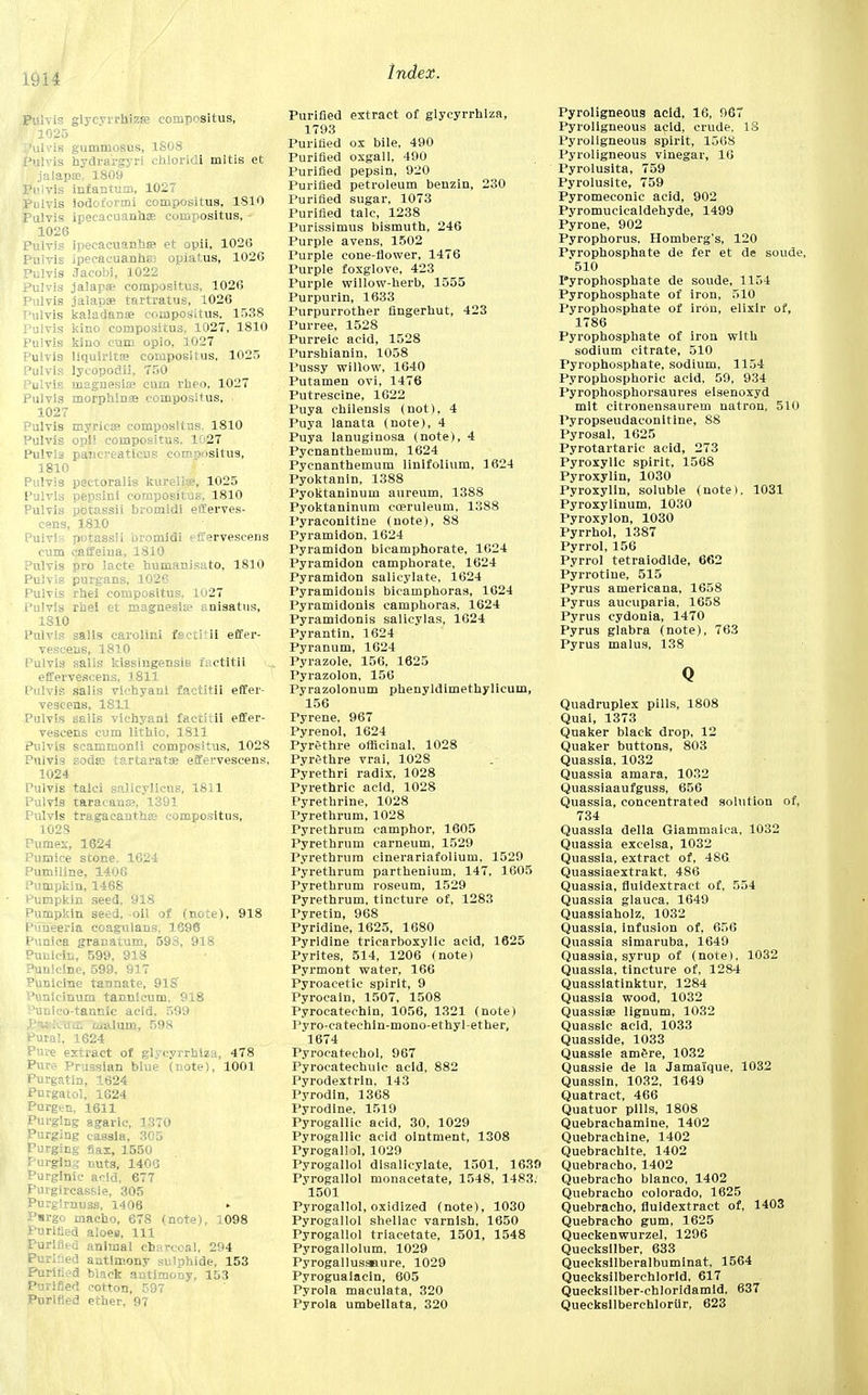 Pulvis glyeyrrhizre compositus, I 1025 'ul. is gutnmosus, 1S08 Pulvis hydrargyri chloridi mltis et jalapa?, 1809 Pulvis infantum, 1027 Pulvis iodoi'orini compositus, 1810 Pulvis ipecacuanhas compositus, 1026 Pulvis ipecacuanha? et opii, 1026 Pulvis ipecacuanha) opiatus, 1026 Pulvis Jacobi, 1022 Pulvis jalapa? compositus, 1026 Pulvis jalapae tartratus, 1026 Pulvis kaladanse compositus, 1538 Pulvis kino compositus, 1027, 1810 Pulvis kino cum opio, 3027 Pulvis liqulrita? compositus, 1025 Pulvis lycopodii, 750 Pulvis magnesia; cum rheo, 1027 Pulvis morphina? compositus, i 1027 Pulvis myricae compositus. 1810 Pulvis opi! compositus. 1027 Pulvis pancreaticus comr>ositus, 1810 Pulvis pectoralis kurellae, 1025 Pulvis pepsin! compositus, 1810 Pulvis potassii bromidi efferves- cens, 1810 Pulvis potassii bromidi effervescens cum caffeina, 1810 Pulvis pro lacte bumanisato, 1810 Pulvis purgans, 1026 Pulvis rhei compositus, 1027 Pulvis rhei et magnesias anisatus, 1810 Pulvis sails carolini fsctitii effer- vescens, 1810 Pulvis sails kissingensis factitii effervescens, 1811 Pulvis Salis vichyani factitii effer- vescens, 1811 Pulvis salis vichyani factitii effer- vescens cum lithic, 1811 Pulvis scammonii compositus, 1028 Pulvis soda? tartarata? effervescens, 1024 Pulvis talci salicylicus, 1811 Pulvis taracana?, 1391 Pulvis tragacantha? compositus, 1023 Pumex, 1624 Pumice stone. 1624 Pumiline, 1406 Pumpkin, 1468 Pumpkin seed, 918 Pumpkin seed, oil of (note), 918 Pimeeria coagulans, 1696 Punica granatum, 593, 918 Puiiicin, 599, 918 Puniclne, 599, 917 Punicine tannate, 918' Punicinum tannlcum. 918 Vunlco-tannlc acid. 599 P*»:-:-oWiii malum, 598 Pural, 1624 Pure extract of glycyrrhlzu, 478 Pure Prussian blue (note), 1001 Purgatin, 1624 Purgatol, 1624 Purgen, 1611 Purging agaric, 1370 Purging cassia, 305 Purging flax, 1550 Purging nuts, 1406 Purglnic acid, 677 Purgircassie, 305 Purgirnuss, 1406 ► Pmrgo macho, 678 (note), 1098 Purified aloes. 111 Purified animal charcoal, 294 Purified antimony sulphide, 153 Purified black antimony, 153 Purified cotton, 597 Purified ether, 97 Purified extract of glycyrrhlza, 1793 Purified ox bile, 490 Purified oxgall, 490 Purified pepsin, 920 Purified petroleum benzin, 230 Purified sugar, 1073 Purified talc, 1238 Purissimus bismuth, 246 Purple avens, 1502 Purple cone-flower, 1476 Purple foxglove, 423 Purple willow-herb, 1555 Purpurin, 1633 Purpurrotber fingerhut, 423 Purree, 1528 Purreic acid, 1528 Purshianin, 1058 Pussy willow, 1640 Putamen ovi, 1476 Putrescine, 1622 Puya chilensis (not). 4 Puya lanata (note), 4 Puya lanuginosa (note), 4 Pycnantbemum, 1624 Pycnanthemum linifolium, 1624 Pyoktanin, 1388 Pyoktaninum aureum, 1388 Pyoktaninum eoeruleum, 1388 Pyraconitine (note), 88 PyramidOn, 1624 Pyramidon bicamphorate, 1624 Pyramidon camphorate, 1624 Pyramidon salicylate, 1624 Pyramidonis bicampboras, 1624 Pyramidonis camphoras, 1624 Pyramidonis salicylas, 1624 Pyrantin, 1624 Pyranum, 1624 Pyrazole, 156, 1625 Pyrazolon, 156 Pyrazolonum phenyldimethylieuin, 156 Fyrene. 967 Pyrenol, 1624 Pyrethre officinal, 1028 Pyrethre vrai, 1028 Pyrethri radix, 1028 Pyrethric acid, 1028 Pyrethrine, 1028 Pyrethrum, 1028 Pyrethrum camphor, 1605 Pyrethrum carneum, 1529 Pyrethrum cinerariafolium, 1529 Pyrethrum parthenium, 147, 1605 Pyrethrum roseum, 1529 Pyrethrum, tincture of, 1283 Pyretin, 968 Pyridine, 1625, 1680 Pyridine tricarboxylic acid, 1625 Pyrites, 514, 1206 (note) Pyrmont water, 166 Pyroacetic spirit, 9 Pyrocain, 1507, 1508 Pyrocatechin, 1056, 1321 (note) Pvro-catechln-mono-ethyl-ether, 1674 Pyrocatechol, 967 Pyroeatechulc acid, 882 Pyrodextrin, 143 Pyrodin, 1368 Pyrodine. 1519 Pyrogallic acid, 30, 1029 Pyrogallic acid ointment, 1308 Pyrogallol, 1029 Pyrogallol disalicylate, 1501, 1639 Pyrogallol monacetate, 1548, 1483.' 1501 Pyrogallol, oxidized (note), 1030 Pyrogallol shellac varnish, 1650 Pyrogallol triacetate, 1501, 1548 Pyrogallolum. 1029 Pyrogallusaaure, 1029 Pyroguaiacin, 605 Pyrola maculata, 320 Pyrola umbellata, 320 Pyroligneous acid, 16, 967 Pyroligneous acid, crude. 18 Pyroligneous spirit, 1568 Pyroligneous vinegar, 16 Pyrolusita, 759 Pyrolusite, 759 Pyromeconic acid, 902 Pyromueicaldehyde, 1499 Pyrone, 902 Pyrophorus. Homberg's, 120 Pyrophosphate de fer et de soude, 510 Pyrophosphate de soude, 1154 Pyrophosphate of iron, 510 Pyrophosphate of iron, elixir of, 1786 Pyrophosphate of iron with sodium citrate, 510 Pyrophosphate, sodium, 1154 Pyrophosphoric acid, 59, 934 Pyrophospborsaures elsenoxyd mit citronensaurem natron, 510 Pyropseudaconltine, 88 Pyrosal, 1625 Pyrotartarie acid, 273 Pyroxylic spirit, 1568 Pyroxylin, 1030 Pyroxylin, soluble (note). 1031 Pyroxylinum, 1030 Pyroxylon, 1030 Pyrrhol, 1387 Pyrrol, 156 Pyrrol tetraiodide, 662 Pyrrotine, 515 Pyrus americana, 1658 Pyrus aucuparia, 1658 Pyrus cydonia, 1470 Pyrus glabra (note), 763 Pyrus malus, 138 Q Quadruplex pills, 1808 Quai, 1373 Quaker black drop, 12 Quaker buttons, 803 Quassia, 1032 Quassia amara, 1032 Quassiaaufguss, 656 Quassia, concentrated solution of, 734 Quassia della Giammaica. 1032 Quassia excelsa, 1032 Quassia, extract of, 486 Quassiaextrakt, 486 Quassia, fluidextract of, 554 Quassia glauca, 1649 Quassiaholz, 1032 Quassia, Infusion of, 656 Quassia simaruba, 1649 Quassia, syrup of (note), 1032 Quassia, tincture of, 1284 Quassiatinktur, 1284 Quassia wood, 1032 Quassia? lignum, 1032 Quassic acid, 1033 Quasside, 1033 Quassle am£re, 1032 Quassie de la Jamaiique, 1032 Quassin, 1032, 1649 Quatract, 466 Quatuor pills, 1808 Quebrachamine, 1402 Quebrachine, 1402 Quebrachlte, 1402 Quebracho, 1402 Quebracho bianco, 1402 Quebracho Colorado, 1625 Quebracho, fluidextract of, 1403 Quebracho gum, 1625 Queckenwurzel, 1296 Quecksllber, 633 Quecksilberalbuminat, 1564 Quecksilberchlorid. 617 Quecksilber-chloridamld. 637 QuecksilberehlorUr, 623