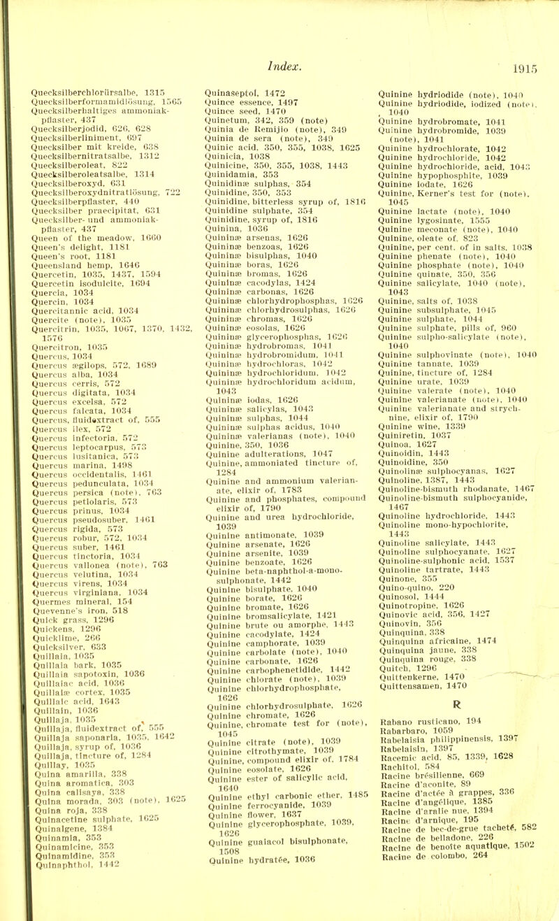 Qiieeksllberehloriirsalbe, 1315 Quecksilberformamidlosung, 1565 Quecksilberhaltiges arnmoniak- pflaster, 437 Quecksilberjodid, 626, 628 Queeksilberliniinent, 697 Quecksilber mit kreide, 638 Quecksilbernitratsalbe, 1312 Quecksilberoleat, 822 Quecksilberoleatsalbe, 1314 Queeksilberoxyd. 631 Queeksilberoxydnitratlosung, 722 Quecksilberpflaster, 440 Quecksilber praecipitat, 631 Quecksilber- und ammoniak- pflaster, 437 Queen of the meadow, 1660 Queen's delight, 1181 Queen's root, 1181 Queensland hemp, 1646 Quercetin, 1035, 1437, 1594 Quercetin isoduleite, 1694 Querela, 1034 Querein, 1034 Quercitannic acid, 1034 Quercite (note), 1035 Quercitrin, 1035, 1007, 1370, 1432, 1576 Quercitron, 1035 Quercus, 1034 Quercus segilops, 572, 1689 Quercus alba, 1034 Quercus cerris, 572 Quercus digitata, 1034 Quercus excelsa, 572 Quercus falcata, 1034 Quercus, fluidextract of, 555 Quercus ilex. 572 Quercus infeetoria. 572 Quercus leptocarpus, 573 Quercus lusitanica, 573 Quercus marina, 1498 Quercus occidentalis, 1461 Quercus pedunculata, 1034 Quercus persica (notei, 763 Quercus petlolaris, 573 Quercus prinus, 1034 Quercus pseudosuber, 1461 Quercus rigida, 573 Quercus robur, 572, 1034 Quercus suber, 1461 Quercus tinctoria, 1034 Quercus vallonea (note), 763 Quercus velutina, 1034 Quercus virens, 1034 Quercus virginlana, 1034 Quermes mineral. 154 Quevenne's iron. 518 Quick grass. 1296 Quickens, 1296 Quicklime, 266 Quicksilver. 633 Quillaia, 1035 Quillaia bark, 1035 Quillaia sapotoxin, 1036 Quillaiac acid. 1036 Quillaia5 cortex. 1035 Qulllaic acid, 1643 Quillain, 1036 Qulllaja, 1035 , Quillaia. fluidextract of, 555 Quillaja saponarla. 1035, 1642 Quillaja, syrup of, 1036 Quillaja, tincture of, 1284 Qulllay, 1035 Qulna amarilla, 338 Quina aromatica, 303 Qulna calisaya, 338 Qulna morada, 303 (note), 1625 Qulna roja, 338 Qulnacetlne sulphate, 1625 Quinalgene, 1384 Quinamla, 353 Quinamlcine, 353 Qulnaraldine, 353 Qulnaphthol, 1442 Quinaseptol, 1472 Quince essence, 1497 Quince seed, 1470 Quinetum, 342, 359 (note) Quinia de Remijio (note), 349 Quinia de sera (note), 349 Quinic acid, 350, 355, 1038, 1625 Quinicia, 1038 Quinicine, 350, 355, 1038, 1443 Qtiinidamia, 353 Quinidina? sulphas, 354 Quinidine, 350, 353 Quinidlne, bitterless syrup of, 1816 Quinidine sulphate, 354 Quinidine. syrup of, 1816 Quinina, 1036 Quinina? arsenas, 1626 Quinina? benzoas, 1626 Quinina? bisulphas, 1040 Quinina? boras, 1026 Quinina? bromas, 1626 Quininse cacodylas, 1424 Quinina? carbonas, 1626 Quininse cblorhydrophosphas, 1626 Quinina? chlorhydrosulphas, 1626 Quinina? chromas, 1626 Quininoe eosolas, 1626 Quininfp glyceropbosplias, 1626 Quinina? hydrobromas, 1041 Quinina? hydrobromidum. 1041 Quininse hydrochloras. 1042 Quinina? hydrochloridum, 1042 Quininse hydrochloridum acidum, 1043 Quinina? iodas. 1626 Quininse salicylas, 1043 Quinina? sulphas, 1044 Quininse sulphas acidus, 1040 Quinina? valerianas (note), 1040 Quinine, 350, 1036 Quinine adulterations, 1047 Quinine, ammoniated tincture of, 1284 Quinine and ammonium valerian- ate, elixir of. 1783 Quinine and phosphates, compound  elixir of, 1790 Quinine and urea hydrochloride, 1039 Quinine antimonate, 1039 Quinine arsenate, 1626 Quinine arsenlte, 1039 Quinine benzoate, 1626 Quinine beta-naphthol-a-mono- sulphonate, 1442 Quinine bisulphate. 1040 Quinine borate, 1626 Quinine bromate, 1626 Quinine bromsalicylate, 1421 Quinine brute ou amorphe. 1443 Quinine cacodylate, 1424 Quinine camphorate, 1039 Quinine carbolate (note), 1040 Quinine carbonate. 1626 Quinine carbophenetidide, 1442 Quinine chlorate (note), 1039 Quinine chlorhydrophosphate, 1626 Quinine chlorhydrosulphate. 1626 Quinine chromate, 1626 Quinine, chromate test for (note), 1045 Quinine citrate (note), 1039 Quinine cltrothymate, 1039 Quinine, compound elixir of, 1784 Quinine eosolate, 1626 Quinine ester of salicylic acid, 1640 Quinine ethyl carbonic ether. 1485 Quinine ferrocyanide, 1039 Quinine flower, 1637 Quinine glycerophosphate, 1039, 1626 Quinine guaiacol bisulphonate, 1508 Quinine hydrat£e. 1036 Quinine hydriodide (note), 1040 Quinine hydriodide, iodized (notei, , 1040 Quinine hydrobromate, 1041 Quinine hydrobromide, 1039 (note), 1041 Quinine hydrochlorate, 1042 Quinine hydrochloride, 1042 Quinine hydrochloride, acid, 1043 Quinine hypophosphite, 1039 Quinine iodate, 1626 Quinine, Kerner's test for (note). 1045 Quinine lactate (note), 1040 Quinine lygosinate, 1555 Quinine meconate (note), 1040 Quinine, oleate of. 823 Quinine, per cent, of in salts, 1038 Quinine phenate (note), 1040 Quinine phosphate (note), 1040 Quinine quinate, 350, 356 Quinine salicylate, 1040 (note), 1043 Quinine, salts of. 1038 Quinine subsulphate, 1015 Quinine sulphate, 1044 Quinine sulphate, pills of, 960 Quinine sulpbo-salicylate (note), 1040 Quinine sulphovinate (notei, 1040 Quinine tannate. 1039 Quinine, tincture of, 12S4 Quinine urate, 1039 Quinine valerate (note), 1040 Quinine valerianate (note), 1040 Quinine valerianate and strych- nine, elixir of, 1790 Quinine wine, 1339 Quiniretin, 1037 Quinoa, 1627 Quinoidin, 1443 Quinoidine, 350 Quinolinse sulphocyanas, 1627 Quinoline, 1387, 1443 Quinoline-bismutb rhodanate, 1467 Quinoline-bismuth sulphocyanide, 1467 Quinoline hydrochloride, 1443 Quinoline mono-hypochlorite, 1443 Quinoline salicylate, 1443 Quinoline sulphocyanate. 1627 Quinoline-sulphonic acid, 1537 Quinoline tartrate, 1443 Quinone, 355 Quino-quino, 220 Quinosol, 1444 Quinotropine. 1626 Quinovic acid, 356, 1427 Quinovin, 356 Quinquina, 338 Quinquina afrieaine, 1474 Quinquina jaune. 338 Quinquina rouge, 338 Quitch, 1296 Quittenkerne, 1470 Quittensamen, 1470 R Rabano rusticano, 194 Rabarbaro, 1059 Rabelaisia philippinensis, 1397 Rabelaisin, 1397 Racemic acid. 85, 1339, 1628 Rachitol, 584 Racine bresilienne, 669 Racine d'aconlte, 89 Racine d'actee il grappes, 336 Racine d'angelique, 1385 Racine d'aralie nue, 1394 Raeim d'arnique, 195 Racine de bec-de-grue tachete, 582 Racine de belladone, 226 Racine de benotte aquatlque. 1502 Racine de Colombo, 264