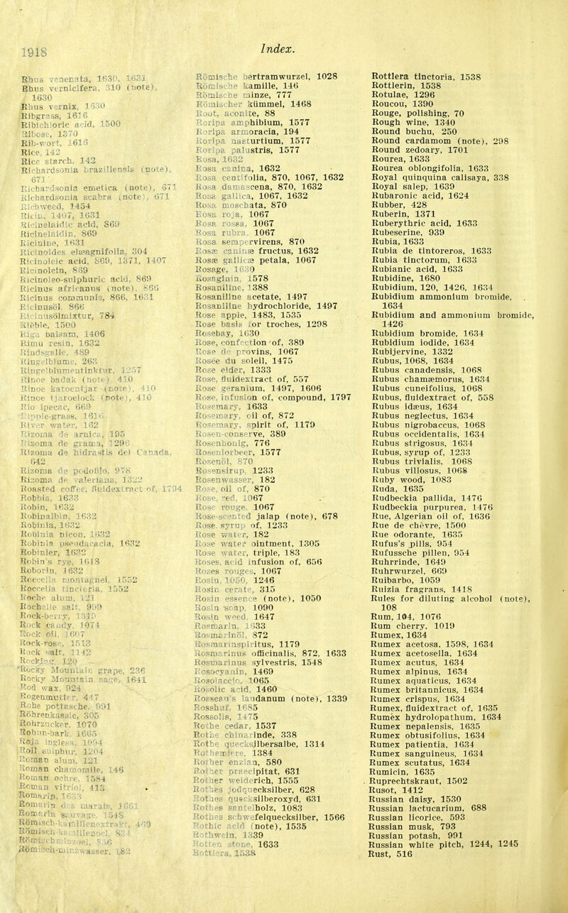 Rhus venenata, 1630, 1631 Rhus vtmieifera. 310 (note), 1630 Rhus vernix, 1630 ^Ribgrass, 165 6 'Ribichlorle acid, 1500 Ribose, 1370 Rib-wort, 1616 Rice. 142 Rice starch. 142 Riehardsonia brazillensis (note), 671' Ricbardsonia emetica (note), 671 KicharUsonia scabra (note), 671 Rlchweed, 1454 Rlcin, 1407, 1631 Rieinelaidic acid, S60 Ricinelaidin, S69 Kicmlne, 1631 Ricinoides elieagnifolia^ 304 Ricinoleic acid, S69, 1371, 1407 Ricinolein, 839 Ricinoleo-sulphuric acid, 869 Ricinus afrioanus (note), 866 Ricinus communis, 866, 1631 Ricinusol. 866 Ricinusolmixtur, 784 Rieble, 1500 Riga balsam, 1406 Rimu resin, 1632 Rindsgalle, 489 Ringelblutne, 263 Ringelblumeutinkt'ir. 1257 Rinoe badak (note). 410 Rinoe katoentjar (note), 410 Rinoe tjaroelock' (note;, 410 Rio ipecac, 669 Rizoina de arnica, 195 Rizoma de grama, 1296 Rizoma de hidrastls del Canada, 642 Rizoma de podofllo, 978 Ri:;oma de Valeriana, 3 322 Roasted coffee, fluidextract of, 1794 Robbia. 1633 Robin, 1632 Robinalbin, 1632 Robinia nicon, 1632 Robin is pseudaeacia, 1632 Robinier, 16?2 Robin's rye, 1018 Roborin, 1632 Roccella monlagnei. 1552 Roccella tincicria, 1552 Roche alum, 121 Roehnlje salt, 999 Rock-berry, 13 J9 Rock caady, 1074 Rock oil, 1607 Rock-rosp, 1513 Rock salt. 11 12 Rockire;, J2(> flftbcSy Mountain grape, 236 Rocky Mountain sage, 1641 Rod wax, 924 Rogenmuttrr. 447 Rohe pottasche. 991 Rohrenkassie, 305 Rohrzucker. 1070 Rohur-bark. 1665 Roja inglesa, 1094 .Roll sulphur., 1204 Roman alum. 121 Roman chamomile, 146 Roman ochre. 1584 Roman vitriol, 413 Romau-ln, 1633 Romarin dc.s marats, JGG1 Romarln stuvagt. 1548 Rbm.scb-kairjillenGxtraVf:, 409 RSmisch kf., jillenoel. 83-1 Rfiiirtschniinzoel, 8 R6mi?ch-uiir.:-:\vasser. \&2 Romisc! >ertramwurzel, 1028 Romische kamille, 146 Romische minze, 777 Romischer kiimmel, 1468 Root, aconite, 88 Roripa amphiblum, 1577 Roripa ara:oracia, 194 Roripa naeturtium, 1577 ? palustris, 1577 Rosa, 1632 Bosa canina, 1632 Rosa cent) folia, 870, 1067, 1632 Eo*a danaascena, 870, 1632 Rosa, gallica, 1067, 1632 Rosa moschata, 870 roja, 1067 Rosa rossa, 1067 Rosa rubra, 1067 Rosa, seraptrvirens, 870 Rosas caninse fructus, 1632 Rossa gallleae petala, 1067 Rosage, 1630 uosagima, .1578 Rosaniline. 1388 Rosaniline acetate, 1497 Rosaniline hydrochloride, 1497 Rose apple, 1483, 1535 Rose basis for troches, 1298 Rosebay, 1630 Rose, confection of, 389 Rose de pvovins, 1067 Rosee du soleil, 1475 Rose elder, 1333 Rose, fluidextract of, 557 Rose geranium, 1497, 1606 Rose, infusion of, compound, 1797 Rosemary, 1633 Rosemary, oil of, 872 Rosemary, spirit of, 1179 Rosen-conserve, 389 RosenDonig, 776 Rosenlorbecr, 1577 Rosenol, 870 Rosensirup, 1233 Rosenwasser, 182 Rose, oil of, 870 Rose, red, 1067 Rose rouge, 1067 Rose-scented jalap (note), 678 Rose, Syrup of, 1233 Rose water, 182 Rose water ointment, 1305 Rose water, triple, 183 Roses, acid infusion of, 656 Roses rouges, 1067 Rosin, 1050, 1246 Rosin cerate, 315 Rosin essence (note), 1050 Rosin -soap. 1090 Ro .*n weed, 1647 Rosmarin, 1633 Uof-maiinol, 872 Rosmarinspiritus, 1179 Rosmarinus officinalis, 872, 1633 Rosmarinus sylvestris, 1548 Rosocyaain, 1469 Rnsolnccir. 1065 tic acid, 1460 Rossean's laudanum (note), 1339 Rosshuf. 1685 Rossolis, 1475 Rothe cedar, 1537 Rothe chinarinde, 338 quecksilbersalbe, 1314 Rothemiere, 1384 Rotber enzlan, 580 Rofher prr-=ripitat, 631 Rother weiderich, 1555 ' i . ecksilber, 628 ii les quecksilberoxyd, 631 Rothes santeiholz, 1083 Rothes schwefelquecksilber, 1566 note), 1535 Rothwein, 1339 Rotten stone, 1633 Rottlera, 1538 Rottlera tinctoria, 1538 Rottlerin, 1538 Rotulae, 1296 Roucou, 1390 Rouge, polishing, 70 Rough wine, 1340 Round buchu, 250 Round cardamom (note), 298 Round zedoary, 1701 Rourea, 1633 Rourea oblongifolia, 1633 Royal quinquina calisaya, 338 Royal salep, 1639 Rubaronic acid, 1624 Rubber, 428 Ruberin, 1371 Ruberythric acid, 1633 Rubeserine, 939 Rubia, 1633 Rubia de tintoreros, 1633 Rubia tinctorum, 1633 Rubianic acid, 1633 Rubidine, 1680 Rubidium, 120, 1426, 1634 Rubidium ammonium bromide, 1634 Rubidium and ammonium bromide, 1426 Rubidium bromide, 1634 Rubidium iodide, 1634 Rubijervine, 1332 Rubus, 1068, 1634 Rubus canadensis, 1068 Rubus chamsemorus, 1634 Rubus cuneifolius, 1068 Rubus, fluidextract of, 558 Rubus idseus, 1634 Rubus neglectus, 1634 Rubus nigrobaccus, 1068 Rubus occidentalis, 1634 Rubus strigosus, 1634 Rubus, syrup of, 1233 Rubus trivialis, 1068 Rubus villosus, 1068 Ruby wood, 1083 Ruda, 1635 Rudbeckia pallida, 1476 Rudbeckia purpurea, 1476 Rue, Algerian oil of, 1636 Rue de chevre, 1500 Rue odorante, 1635 Rufus's jpills, 954 Rufussche pillen, 954 Ruhrrinde, 1649 Ruhrwurzel, 669 Ruibarbo, 1059 Ruizia fragrans, 1418 Rules for diluting alcohol (note), 108 Rum, 104, 1076 Rum cherry, 1019 Rumex, 1634 Rumex acetosa, 1598, 1634 Rumex acetosella, 1634 Rumex acutus, 1634 Rumex alpinus, 16.34 Rumex aquaticus, 1634 Rumex britannicus, 1634 Rumex crispus, 1634 Rumex, fluidextract of, 1635 Rumex hydrolopathum, 1634 Rumex nepalensis, 1635 Rumex obtusifolius, 1634 Rumex patientia, 1634 Rumex sanguineus, 1634 Rumex scutatus, 1634 Rumicin, 1635 Ruprechtskraut, 1502 Rusot, 1412 Russian daisy, 1530 Russian lactucarium, 688 Russian licorice, 593 Russian musk, 793 Russian potash, 991 Russian white pitch, 1244, 1245 Rust, 516
