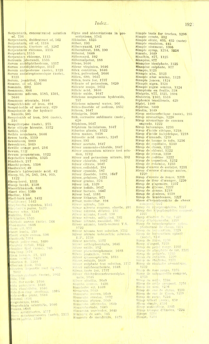 192 Serpentarii, concentrated solution of. 736 Serpentarii, fluidextract of, 562 Serpentarii, oil of. 1116 Serpentarii, tincture of, 1287 Serpentaris rhizoma, 1115 Serpentary, 1115 Serpentary rhizome, 1115 Serronia jjiborandi, 1535 Serum antidiphthericiim. 1117 Serum antidiphterique. 1117 Serum autipesteuse (note), 1123 Serum antlstreptocoecique (note), 1123 Serum, jequiritol, 1366 Sesame, oil of, 1591 Sesamin, 1592 Sesamuni. 1646 Sesamum ndicum, 1585, 1591, 1646 Sesamum urientale, 1646 Sesquiehlolide of iron, 494 Sesqui-iodiie of mercury, 629 Sesquioxidt de fer hydrate humide. 505 Sesquioxidt of iron, 506 (note), 516 Sesquiterpene (note). 275 Seta; siliqite hirsutae, 1572 Sethia, 1643 Sethia acuminata, 1646 Seven barljs, 1519 Sevenbaum 1069 Sevenkrau{ 1069 Seville orange peel, 216 Sevum, 1122 Sevum piaparatum, 1122 Seychelles vanilla, 1325 Shaddock, 217 Shashi-poison, 1398 Shedwaterj 49 Sheele's hydrocyanic acid. 42 Sheep. 95, f)6, 583, 584, 910, 1122 Sheep-berrt, 1333 Sheep lauipl, 1538 Sheerikhassash, 888 (Sheet zinc, 1360 Shellac, 1543 Shell-bark nut, 1432 ^hellflowe!] 1442 JhepherdiOj argentea, 1548 Shepherd's purse, 1430 Sherrv wlte. 1341 Salkimi. 1125 h'kimine, 1525 Jhirkoit nanna (note) 764 ghoe-make, 1066 Shore oil. 857 Short buclu, 250 Ihort staile cotton. 596 Jhotbush. 1394 ?hrul> yelliw-root, 1699 hrubby nefoil, 1622 hukkar tfeol (note), 763 hu-lang. 1474 51nm berm.n, 21. 231 . iam eatjihu, 1426 Siberian ft, 1244 Siberian rmsk. 793 iberinn hnpontic root (note), 1062 tfnerian rhubarb fnote), 1062 feida, 1645 <idn florrundfl. 1646 .ida panculat*. 1046 51da rhoa')ifolia. 1646 .,ide-flow ring skullcap, 1106 Side-sadle plant, 1644 ■Sidonal, 1626 legesbfkia, 1646 legesbckia orlentalle, 1646 ienna. 1646 lero aitidlfterlco. 1117 to ftitistreptococco (note), TO.ZA 9r«balTia. 1399 Signs and abbreviations in pre- scriptions, 1741 Sikimine, 1525 Silber, 193 Silbercyanid, 187 Silbernitrat, 188, 190 Silberol, 1648 Silberoxyd, 192 Silbersalpeter, 188 Silene, 1646 Silene virginica, 1646 Silex contritus, 1646 Silex, pulverized, 1646 Silica, 6S0, 1647 Silica, tests for. 1737 Silicate of potassium, 1620 Silicate soaps. 1652 Silicic acid, 1646 Silicic oxide, 1647 Silicious magnesium hydroxide, 757 Silicious mineral water, 166 Silico-fluoride of sodium, 1052 Silicon, 1647 Silinigrin. 1640 Silk, corrosive sublimate (note , 620 Silphium, 1647 Silphium laciniatum, 1647 Silurius glanis, 1522 Silva manso, 1438 Silveolic acid (note), 1247 Silver, 193 Silver acetate, 1647 Silver ammonio-chloride, 1647 1 Silver ammonium nitrate test Solu- tion, 1712 Silver and potassium nitrate, 192 Silver chloride, 1647 Silver citrate, 1647 Silver, colloidal, 194 Silver cyanide. 187 Silver fluoride. 1494, 1647 Silver, gelatose, 1373 Silver grains. 376 Silver ink, 1529 Silver iodide, 1647 Silver lactate, 1647 Silver leaf. 1181 Silver litharge, 975 Silver, molecular. 194 Silver nitrate, 188 Silver nitraie crayons, elastic, 191 Silver nitrate, diluted. 192 Silver nitrate, fused, 190 Silver nitrate, initiated, 192 Silver nitrate, moulded. 190 Silver nitrate, tenth-normal V.S,. 1722 Silver nitrate test solution, 1712 Silver nitrate volumetric solution, E.P., 1738 Silver nuclein, 1577 Silver orthophosphate, 1648 Silver oxide. 192 Silver pbenolsulphonate, 1648 Silvci protalbio, leifi Silver qinuasaptolate, 1648 Silver, soluble, 1648 Silver sulphate test solution. 1712 Silver sulphocarbolate, 1648 Silver, tests for, 1737 Silver thiohydrocarburo-sulpbo- nate, 1648 Silver vilellin, 1649 Stmaba cedron, 1438 Simabolee oil, 1469 Blraaruba, 1649 Simaruba amara, 1649 Slmarubfl excelsa. 1032 Simarubii glauca, 1049 Siinarubfl officinalis. 1649 Simarubii rlnde, 1649 Simarnba versicolor, 1649 SimleHe de ants, 145 Simietite d<> membrillo, 147i) Simple basis for troches, 1298 Simple cerate, 312 Simple elixir, 433, 435 (note) Simple emulsion, 445 Simple ointment, 1305 Simple syrup, 1214, 1216 Simulo, 1649 Sinalbin. 877, 1125 Sinapine, 877 Sinapine bisulphate, 1125 Sinapine sulphate, 877 Sinapis, 1123 Sinapis alba, 1123 Sinapis albae semina, 1123 Sinapis jtincea, 1124 Sinapis nigra, 1124 Sinapis nigra; semina, 1124 Sinapisme en feuille, 318 Sinigrin, 877, 1125, 1004 Sinistrin, 1102, 1518 Siphonia brasiliensis, 429 Sipiri, 1409 Sipirine, 1409 Sirolin, 1049 Sirop antiseorbrtique (note), 195 Sirop arornatiqut, 1220 Sirop aromatiquf de cascara sagrada, 1222 Sirop balsamiqu(, 1236 Sirop d'acide citrique, 1218 . Sirop d'acide iochydrique, 1218 Sirop d'amande. 1219 Sirop de baume de tolu. 1236 Sirop de capillai e, 1369 Sirop de chaux, 1221 Sirop de chloral. 1222 Sirop de citron, 1230 Sirop de codeine 1222 Sirop de boquelicot, 1232 Sirop de cuisinier, 1233 Sirop d'ecorce de cerisier, 1231 Sirop d'ecorce d'orange amere, 1220 Sirop d'ecorce de ronce. 1233 Sirop de fleur d'oranger, 1220 Sirop de glagemiire. 1237 Sirop de glycose, 1227 Sirop de gpmrne. 1218 Sirop de gpudron, 1230 Sirop de liemidestnus, 1227 Sirop d'hypophosphite de chaux compose,. 1227 Sirop de hbiophosphites, 1227 Strop des ftTpopkospbites compost, 122 V Sirop d'iodc.v da for, 1223 Sirop d')p^eii:uanha, 1228 Sirop de lad.ophosphale (plios- pholactate> de chaux, 1221 Sirop de latftucarium, 1229 Shop de laruearium opiacS (note), 12:0 Sirop de litDin, 1230 Sirop d'orgett, 1219 Sirop de pav»t rouge. 1232 Sirop de phoiphate de fer, 1226 Sirop de poljtra'. 1235 Sirop de r*t?ubia, 1229 Sirop de rhtparbe, 1231 Sirop de rhuiaile aromatiqne. 1232 Strop de rose rouge, 1233 Sirop de aaffi«pareille compost?, 1233 Sirop de seU' \ 1234 Sirop de scifce compose;, 1234 Sirop de seni, (26 Sirop dp au« de citron, 1230 Sirop de sue de Union, 1280 Sirop de suci \ 1216 Sirop GiK-rt vnote), 630 Shop simple, I'M 0 Sirop sudorlfi'que. 1233 Sirop teiiique d'Easton, 226 Strops 1211 Stmpc, 1211