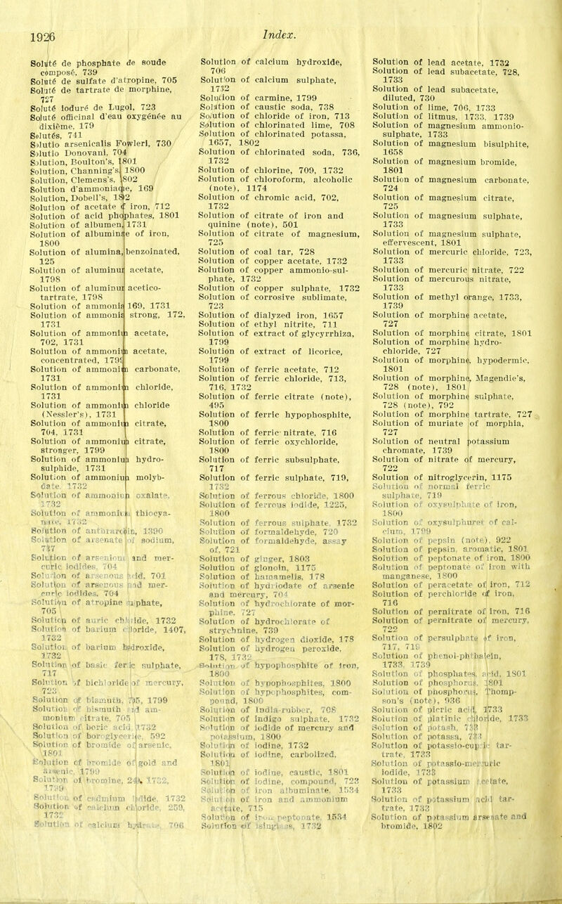 benzoinated, acetate, acetico- 169, 1731 strong, 172, Solute de phosphate <3e soude compost, 739 Solute de sulfate datropine, 705 Solute de tartrate de morphine, 727 Solute iodure de Lugol, 723 So)ut6 officinal d'eau oxygenee au dixieme, 179 Solutes, 741 Silutio arsenicalis Powlerl, 730 Solutio Donovani. 704 Solution, Boulton's, 1801 Solution, Channing'sl 1800 Solution, Clemens's, \802 Solution d'ammoniacAe, 169 Solution, Dobell's, 18>2 Solution of acetate ii iron, 712 Solution of acid phophates, 1801 Solution of albumen, 1731 Solution of albuminfe of iron, 1800 Solution of alumina, 125 Solution of aluminui 1798 Solution of aluminui tartrate, 1798 Solution of ammonis Solution of ammonis 1731 Solution of ammonii 3 acetate, 702, 1731 Solution of ammoniin acetate, concentrated, 179! Solution of ammonii n carbonate, 1731 Solution of ammoniiq chloride, 1731 Solution of ammonii a chloride (Nessler's), 1731 Solution of ammonii i citrate, 704, 1731 Solution of ammoniui citrate, stronger, 1799 Solution of ammoniui hydro- sulphide, 1731 Solution of ammoniui molyb- date. 1732 Solution of ammonii: i oxalate, 3 732 Solution or ammonii ju thiocya- n.ne, n ._;2 So.'ution of aritin»r<<jin, 1390 Solution of arsenate Joi sodium, 7S7 Solution of arscnioui, and mer- cuVic iodides, 704 Solution of arsenous p.dd, 701 Solution of arsenous md mer- curic iodides. 704 Solution of atropine niphate, 705 | Solutim of auric cfcliiiide, 1732 Solution of barium chloride, 1407 1732 Solution of barium hydroxide, 1732 \ Solution of basic fer:$c sulphate, 717 Solution -it bichloride of mercury, 723 Solution of bismuth, r|)5, 1799 Solution of bismuth eifl am- monium citrate, 705 Sol )cid , 175 Solution of boroglyceriie, 592 Solution of bromide of arsenic, 1801 Solution of bromide of] gold and aisenic. 1799 Solution oi bromine, 24K 1732, 17y9 Soluticii of wdmiuni Iodide, 1732 Solution of calcium chorlde, 259, 1732 Solution of calcium htkmte 706 732 Solution of calcium hydroxide, 706 Solut'on of calcium sulphate, 1732 Solution of carmine, 1799 Solution of caustic soda, 738 Solution of chloride of iron, 713 Solution of chlorinated lime, 708 Solution of chlorinated potassa, 1657, 1802 Solution of chlorinated soda, 736, 1732 Solution of chlorine, 709, 1732 Solution of chloroform, alcoholic (note), 1174 Solution of chromic acid, 702, 1732 Solution of citrate of iron and quinine (note), 501 Solution of citrate of magnesium, 725 Solution of coal tar, 728 Solution of copper acetate, 1732 Solution of copper ammonio-sul- phate, 1732 Solution of copper sulphate, 1732 Solution of corrosive sublimate, 723 Solution of dialyzed iron, 1657 Solution of ethyl nitrite, 711 Solution of extract of glycyrrhiza, 1799 Solution of extract of licorice, 1799 Solution of ferric acetate, 712 Solution of ferric chloride, 713, 716, 1732 Solution of ferric citrate (note), 495 Solution of ferric hypophosphite, 1800 Solution of ferric nitrate, 716 Solution of ferric oxychloride, 1800 Solution of ferric subsulphate, 717 Solution of ferric sulphate, 719, 1732 Solution of ferrous chloride, 1800 Solution of ferrous iodide, 1225, 1800 Solution of ferrous sulphate. 1732 Solution of formaldehyde, 720 Solution of formaldehyde, assay of, 721 Solution of ginger, 1803 Solution of gionoin, 1175 Solution of hainamelis, 178 Solution of hydiiodate of arsenic and mercury, 704 Solution of hydrochlorate of mor- phine. 727 Solution of hydrochlorate of strychnine, 739 Solution of hydrogen dioxide, 178 Solution of hydrogen peroxide, 178, 1732 ■Solution jC hypophosphite of Iron, 1800 Solution of bypophosphites, 1800 Solution of hypophosphites, com- pound, 1800 Solution of India-rubber, 708 Solution of Indigo sulphate, 1732 Solution of iodide of mercury and polabsfum, 1800 Solutidn of iodine, 1732 Solution of iodine, carbolized. 1801 Solutiop of iodine, caustic, 1801 Solution of iodine, compound, 723 Soiutlop of iron albuminate, 1534 Solution of iron and ammonium acetate, 715 Solut'on of ir-,,u. peptonate. 1534 Solution of isingiass, 1732 Solution of lead acetate, 1732 Solution of lead subacetate, 728, 1733 Solution of lead subacetate, diluted, 730 Solution of lime, 706, 1733 Solution of litmus, 1733, 1739 Solution of magnesium ammonio- sulphate, 1733 Solution of magnesium bisulphite, 1658 Solution of magnesium bromide, 1801 Solution of magnesium carbonate, 724 Solution of magnesium citrate, 725 Solution of magnesium sulphate, 1733 Solution of magnesium sulphate, effervescent, 1801 Solution of mercuric chloride, 723, 1733 Solution of mercuric nitrate, 722 Solution of mercurous nitrate, 1733 Solution of methyl orange, 1733, 1739 Solution of morphine acetate, 727 Solution of morphine citrate, 1801 Solution of morphine hydro- chloride, 727 Solution of morphine, hypodermic, 1801 Solution of morphine, Magendie's, 728 (note), 1801 Solution of morphine sulphate, 728 (note), 792 Solution of morphine tartrate, 727 Solution of muriate of morphia, 727 Solution of neutral potassium chromate, 1739 Solution of nitrate of mercury, 722 Solution of nitroglycerin, 1175 Solution of normal ferric sulphate, 719 Solution of oxyeulphate of Iron, 1800 Solution of oxysulphuret of cal- cium, 1799 Solution of pepsin (note), 922 Solution of pepsin, aromatic, 1S01 Solution of peptonate of iron. 1800 Solution of peptonate of .iron with manganese, 1800 Solution of peracetate ofj iron, 712 Solution of perchloride of iron. 716 Solution of pernitrate of iron, 716 Solution of pernitrate of mercury, 722 Solution of persulpbrte ^f iron, 717, 71S Solution of phenol-phthalein, 1733, 1739 Solution of phosphates, arid, 1S01 . Solution of phosphorus. 1801 Solution of phosphoi-in. Thomp- son's (note), 936 Solution of picric acid, 1733 Solution of platinie chloride, 1733 Solution of potash. 1 |B Solution of potassa, 7|3 Solution of potassio-cup ic tar- trate, 1733 Solution of pptassio-mei':uric iodide, 1733 Solution of potassium r create, 1733 Solution of potassium acid tar- trate, 1733 Solution of potassium arsenate and bromide, 1802