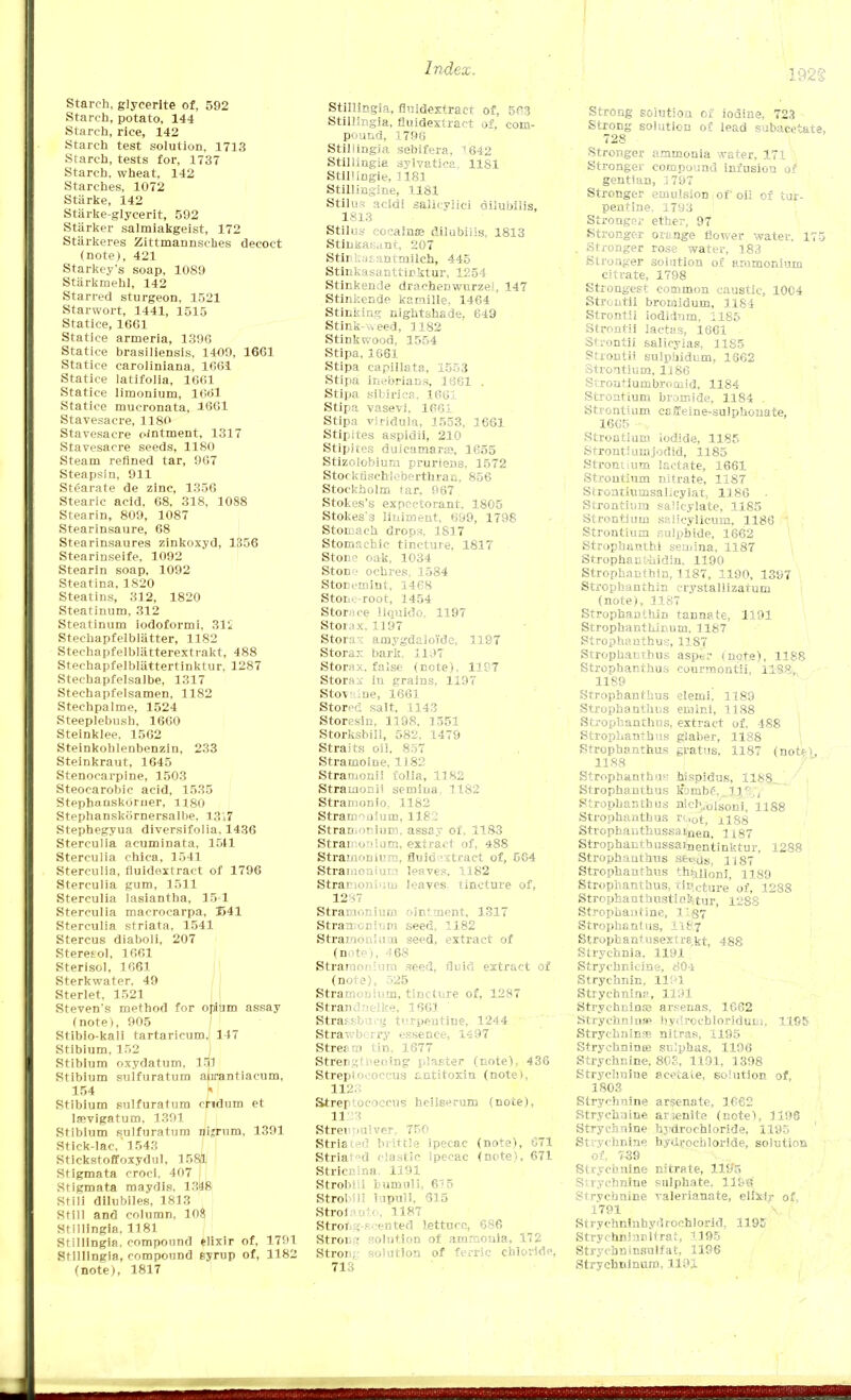 Starch, glyeerite of, 592 Starch, potato, 144 Starch, rice, 142 Starch test solution, 1713 Starch, tests for, 1737 Starch, wheat, 142 Starches, 1072 Starke, 142 Stiirke-glycerit, 592 Starker salmiakgeist, 172 Starkeres Zittmannsckes decoct (note), 421 Starkey's soap, 1089 Starkmehl, 142 Starred sturgeon, 1521 Starwort, 1441, 1515 Statice, 1661 Statice armeria, 1396 Statice brasiliensis, 1409, 1661 Statice caroliniana, 1661 Statice latifolia, 1661 Statice limonium, 1661 Statice mucronata, 1661 Stavesacre, 1180 Stavesacre ointment, 1317 Stavesacre seeds, 1180 Steam refined tar, 967 Steapsin, 911 Stearate de zinc, 1356 Stearic acid, 68, 318, 1088 Stearin, 809, 1087 Stearinsaure, 68 Stearinsaures zinkoxyd, 1356 Stearinseife, 1092 Stearin soap, 1092 Steatina, 1820 Steatins, 312, 1820 Steatinum, 312 Steatinum iodoformi, 31i Stechapfelblatter, 1182 Stechapfelbliitterextrakt, 488 Steehapfelbliittertinktur, 1287 Stechapfelsalbe, 1317 Stechapfelsamen, 1182 Stechpalme, 1524 Steeplebush, 1660 Steinklee, 1562 Steinkohlenbenzin, 233 Steinkraut, 1645 Stenocarpine, 1503 Steocarobie acid, 1535 Stepbanskorner, H80 Stephanskiirnersalbe. 13i7 Stephegyua diversifolia, 1436 Sterculia acuminata, 1511 Sterculia chica, 1541 Sterculia, fluidextract of 1796 Sterculia gum, 1511 Sterculia lasiantha, 15-1 Sterculia macrocarpa, I>41 Sterculia striata, 1541 Stercus diaboli, 207 Steretol, 1661 Sterisol, 1661 Sterkwater, 49 Sterlet, 1521 Steven's method for opium assay (note), 905 Stibio-kali tartaricum.i 147 Stibium, 152 Stibium oxydatum, 195 Stibium sulfuratum atirantiacum, 154 f Stibium sulfuratum ondum et lsevigatum, 1391 Stibium sulfuratum nijrum, 1391 Stick-lac, 1543 Stickstoffoxydul, 1581 Stigmata croci, 407 Stigmata maydis, 1348 Stili dilubiles, 1813 Still and column, 108 Stillingia. 1181 Stillingia. compound elixir of, 1791 Stillingia, compound syrup of, 1182 (note), 1817 Stillingia, fluidextract of, 503 Stillingia, fluidextract of, com- pound, 1796 Stiliingia sebifera, 1642 Stillingia sylvatica. 1181 StiHingle, U81 Stillingine, 1181 Stilus acidi salicylic! dilubllis, 1813 Stilus eocalna? dilubilis, 1813 Sthikasant. 207 Stlnkasantmllch, 445 Stinkasanttirktur, 1254 Stinkende draehenwurzeJ, 147 Stinkende kamille, 1464 Stinking nightshade, 649 Stink-weed, 1182 Stinkwood, 1554 Stipa, 1661 Stipa eapillata, 1553 Stipa inebrians, 1661 . Stipa slbirica, 1661 Stipa vasevi, 1661 Stipa viridula, 1553, 1661 Stipites aspidii, 210 Stipites dulcamara}, 1655 Stizolobiurn pruriene. 1572 Stockrischieberthran, 856 Stockholm tar, 967 Stokes's expectorant. 1805 Stokes'3 liniment, 699, 1798 Stomach drops, 1817 Stomachic tincture, 1817 Stone oak, 1034 Ston-> ochres, 1584 Storeinint, 1468 Stone-root, 1454 Stornce llquido, 1197 Storax, 13 97 Stora-: amygdalo'ide, 1197 Storax bark. 1197 Stornx. false (note), 11?7 Storax iu grains. 1197 Stov :ne, 1661 Stored salt, 1143 Storesin, 1198, 1551 Storksbill, 582. 1479 Straits oil. 857 Stramoiue, 1182 Straruonii folia, 1182 Straiaonii semiua 1182 Strainonio, 1182 Stramonium, 1182 Stramonium, assay of. 1183 Strai oniam, extract of, 488 Strai/ifinirpi, fluidextract of, 564 Stramonium leaves, 1182 Stramonium leaves, tincture of, 12S7 Stramonium ointment, 1317 Stran cniiim seed, 1182 Stramonium seed, extract of (note), 468 Stramonium seed, fluid extract of (note), 525 Stramonium, tincture of, 1287 Strandnelke, 1661 ' Strassburg terpentine, 1244 Strawberry essence, 1497 Streem I'm, 1677 Strengthening plaster (note), 436 Streptococcus antitoxin (note), 112. Streptococcus heilserum (note), 11 13 Streiemlver, 750 Striated brittle ipecac (note), 071 Striated elastic Ipecac (note), 671 StriciMua. 1191 Strobe.i bumuli, 615 Strol Hi lupull, 615 Strofanto, 1187 Strong-scented lettuce, 686 Strong solution of ammonia, 172 Stron;- solution of ferric chloride, 713 Strong soiutioa of iodine, 723 Strong solution of lead subacetate, 728 Stronger ammonia water, 171 ' Stronger compound infusion of gentian, 1797 Stronger emulsion of oil of tur- pentine, 1793 I Stronger ether, 97 Stronger ortnge flower water. 175 . Stronger rose water, 183 Stronger solution of ammonium citrate, 1798 Strongest common caustic, 10C4 Strontii broiaidum, 1184 Strontii iodidnm, 1185 Strontii lactas, 1661 Strontii salieyias, 1185 Strontii sulpbidum, 1662 Strontium, 1186 Srrontiumbromid, 1184 Strontium bromide, 1184 . Strontium csileine-sulphouate, 1665 -v Strontium iodide, 1185 Strontium jodid, 1185 Stronuum lactate, 1661 Strontium nitrate, 1187 Strontiumsalicylat, 1186 Strontium salicylate, 1185 Strontium salicylicum, 1186 ' Strontium sulphide, 1662 Strophanti semina, 1187 Strophanthidin, 1190 Strophanthin, 1187, 1190, 1397 Strophanthin crystallizatum (note), 1187 Strophanthin tannate, 1191 StrophantUicum, 1187 Strophantus, 1187 Strophantus, asper (note), 1188 Strophantus courmontii, 11S8, 1189 Strophanthus elemi, 1189 Strophanthus eniini, 1188 Strophanthus, extract of, 488 Strophanthus glaber, 1188 Strophanthus gratus, 1187 (not?), 1188 Strophanthus; hispidus, 1188^ Strophanthus k'ombf.. llr'., Strophanthus ntc^lsonif ngg Strophanthus ruot, ±188 Strophanthussainen, 1187 Strophanthussainentinktur, 1288 Strophanthus ae^us. H87 Strophanthus th^noni, nsg Strophanthus, t incture of, 1288 Strophanthustioktur, 12S8 Strophantine, l'S7 Strophantus, 118.7 Stropbantusext r8,kt, 488 Strychnia, 1191 Strycbnicine, 80-1 Strychnin, lll'l Strychnina, 1191 Strychnin® arsenas, 1662 Strychnine Uydrochloridum, 1195 Stryehninse nitras, 1195 Strychnines sulphas. 1196 Strychnine, 808, 1191, 1398 Strychnine acetate, solution of, 1803 Strychnine arsenate, 1662 Strychnine arjenite (note), 1196 Strychnine hydrochloride, 1195 Strychnine hydrochloride, solution of, 759 Strychnine nitrate, 1195 Strychnine sulphate. 119G Strychnine valerianate, elixir of, 1791 Strychnluhydrochlorid, 1195 Strychninnltrat, 1195 Strychntnsnlfat, 1196 Strychninum, 1191