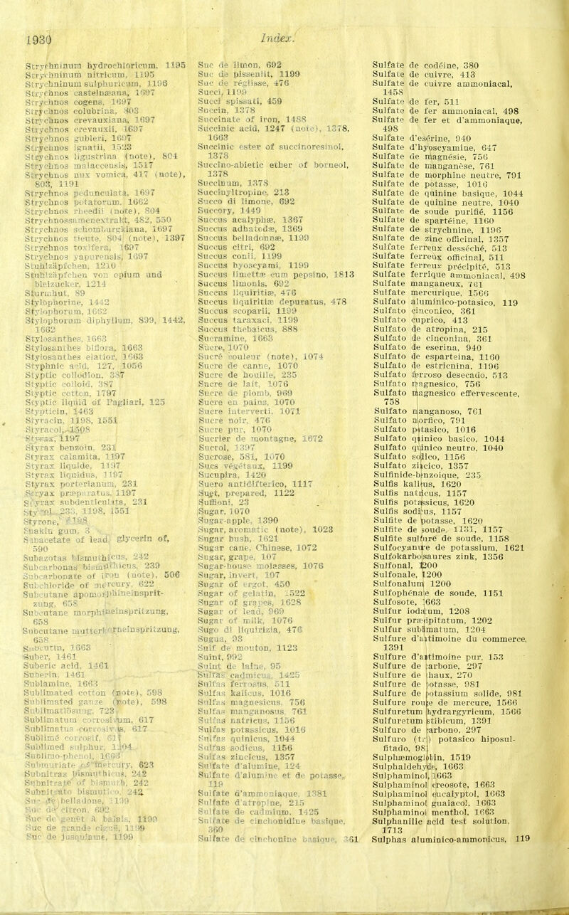 mo Stryphni train hydroeinorieum. 1195 Stry- hninum nitriciim. 1195 Strychninum sulphurieum, 1106 Strychnos castelnseana, 1'i'JT Stryehnos cogens. 169? Stryehnos colubrina. 803 strychnos crevauxiana, 1007 Suychnos crevaiixii, 1697 Strychnos gubleri, 1607 Strychnos ignatii, 1.528 Stryehnos ligustrina (note), 801 Strychnos malaccensis, 1517 Stryehnos mix vomica, 417 (note), 803, 1191 Strychnos pedunculata, 1697 Strvchnos potatorum. 1662 Strychnos rheedii (note), 804 Strvchnossamenextrakt, 482, 550 Strychnos schomburgkiana, 1697 Strvchnos tieute, 804' (note), 1397 Strychnos toxifera, 1607 Strychnos yapurensis, 1697 Stuhlziipfchen, 1210 Stuhlziipfchen von opium und bieizucker, 1214 Sturm.hut, 89 Stylophorine, 1442 Styiophorum, 1662 Stvkiphoi-urc diphyllum, 899, 1442, 1662 Stylosanthes, 1663 Stylosanthes bi flora, 1663 Styiosantb.es elatior, 1063 Styphnic acid, 127, 1056 Styptic collodion. 387 Styptic colloid. 3.87 Styptic cottcn, 1797 Styptic liquid of I'agliarl, 125 Stypticin, 1463 Styracin, 119S, 1551 Styracoh-lSpS Styrax benzoin. 231 Styrax calamita, 1197 Styrax liquide, 1107 Styrax liquidus, 1197 Styrax portorianum, 231 Srryax pra?.paratus, 1197 St yrax subdentlcul ita, 231 Sty 50.W233, 1198, 1551 Styront, &3£& Suakin gum, 3 ■. Siibacetate of lead, glycerin of, 590 Subazotas ' ismmhicus, 242 Stabcarbonas bisinflthicus, 239 Subcarbonate of iron (uote), 506 Subehloride of mercury, 622 Subcutane apomoi-phineinsprit- zung. 658 Suboutane morphineinspritzung, 658 Subcutane muttert^rneinspritzung, 658 gnBctltln, 1663 «uber, 1461 Suberic acid, 1461 Snberin, 1461 Sublamine, 1663 Sublimated cotton (note), 598 Sublimated gauze (Vote), 598 Sublimatlosu7>g, 723 Sublimatura corrosivum, 617 Sublimatus ,coriosiv,k 617 Sublime corroslf, 61T Sublimed sulphur, 1W4 Sublirao-phcnol, 1603 Snbmuriate > •' Jnwcnfy, 623 Subnltras Jiismuthi; us. 242 Subnitrate'of bismuih. 242 Subnitj;ato bismuth o. 242, Sn ■ <*e\helladone, j109 Rue u»; citron. 692 Sue de'genet A. bals':.-,. 1190 Sue de grands cjgui, 1198 Soc de jusquiauie, 1199 Sue de limon, 692 Sue de pissenlit, 1199 Sue de reglisse, 476 Succi, 1109 Succi spissati, 459 Suecin, 1378 Succinate of iron, 1488 Succinic acid, 1247 (note), 1378, 1663 Succinic ester of succinoresinol, 1378 Suecino-abietic ether of borneol, 1378 Suecin um, 1373 Succiuyltropinc. 213 Succo di limoae, 692 Succory, 1449 Succus acalyphffi, 1367 Succus adhatod«, 1369 Succus belladonna?, 1199 Succus cltri, 692 Succus conii, 1199 Succus hyoscyami, 1199 Succus liuiettte cum pepsino, 1813 Succus limonis. 692 Succus liquiritite, 476 Succus iiquiritire depuratus, 478 Succus scoparii, 1199 Succus taraxaci, 1199 Succus thebaicus, 888 Sueramine, 1663 Sucre, 1070 Sucr6 eouleur (note), 1074 Sucre de eanne, 1070 Sucre de houille, 235 Sucre de lait, 1076 Sucre de plomb, 969 Sucre en pains, 1070 Sucre iuterverti. 1071 Sucre noir. 476 Sucre pur, 1070 Sucrier de montagne, 1672 Sucrol, 1397 Sucrose, 581, 1070 Sues vegetaux, 1199 Sucupira, 1420 Suero antidifteiico, 1117 Su£t, prepared, 1122 Suffioni, 23 Sugar. 1070 Sugar-apple. 1390 Sugar, aromatic (note), 1023 Sugar bush, 1621 Sugar cane. Chinese, 1072 Sugar, grape, 107 Sugar-bouse molasses, 1076 Sugar, invert, 107 Sugar of ergot, 450 Sugar of gelatin, 1522 Sugar of grapes, 1628 Sugar of lead, 969 Sugar of milk, 1076 Sugo di liquirizia, 476 Sngua, 93 Suif de mouton, 1123 Suint, 992 Suint de laine, 95 Sulla's cadmicus, 1425 Sulfas fe'rrosus. 511 Sulfas kalicus, 1016 Sulfas magnesicus. 756 Sulfas manganosus, 761 Sulfas natricus, 1156 Sulfas potassicus, 1016 Sulfas quinicus, 1044 Sulfas sodicus, 1156 Suljfas zincieus, 1357 Sulfate d'alumine, 124 Sulfate d'alumine et de potasse,, 119 Sulfate d'ammoniaque. 1381 Sulfate d'atropine, 215 Sulfate de cadmium. 1425 Sulfate de cinchonldlue basique, 360 Sulfate de cinrhoniue basique, £61 Sulfate de codeine, 380 Sulfate de cuivre, 413 Sulfate de cuivre ammoniacal, 1458 Sulfate de fer, 511 Sulfate de fer ammoniacal, 498 Sulfate de fer et d'ammoniaque, 498 Sulfate desorine, 940 Sulfate d'hyoscyamine, 647 Sulfate de magnesie, 756 Sulfate de manganese, 761 Sulfate de morphine neutre, 791 Sulfate de potasse, 1016 Sulfate de quinine basique, 1044 Sulfate de quinine neutre, 1040 Sulfate de soude purine, 1156 Sulfate de sparteine, 1160 Sulfate de strychnine, 1196 Sulfate de zinc officinal, 1357 Sulfate ferreux desseche, 513 Sulfate ferreux officinal, 511 Sulfate ferreux precipite, 513 Sulfate ferrique ammoniacal, 498 Sulfate manganeux, 761 Sulfate mercurique, 1566 Sulfato aluminico-potasico, 119 Sulfato cinconico, 361 Sulfato cuprico, 413 Sulfato de atropina, 215 Sulfato de ciuconina, 361 Sulfato de eserina, 940 Sulfato de esparteina, 1160 Sulfato <le estricnina, 1196 Sulfato ferroso desecado, 513 Sulfato itagnesico, 756 Sulfato nlagnesico effervescente, 758 Sulfato nlanganoso, 761 Sulfato norfico, 791 Sulfato pitasieo, 1016 Sulfato qiinico basico. 1044 Sulfato quinieo neutro, 1040 Sulfato soBico, 1156 Sulfato zileico, 1357 Sulfinide-btnzoique, 235 Sulfls kalims, 1620 Sulfis natiicus, 1157 Sulfls potaksicus, 1620 Sulfis soditus, 1157 Sulfite de potasse, 1620 Sulfite de feoude, 1131, 1157 Sulfite sulnirg de soude, 1158 Sulfocyami-e de potassium, 1621 Sulfokarbolsaures zink, 1356 Sulfonal, 1200 Sulfonale, 1^200 Sulfonalum 1200 Sulfophenate de soude, 1151 Sulfosote, 1663 .. Sulfur iodaium, 1208 Sulfur prtprfipitatum, 1202 Sulfur subljmatum, 1204 Sulfure d'tnitimoine du commerce, 1391 Sulfure d'aitimoine pur, 153 arbone, 297 haux, 270 iotasse, 981 lotassium solide, 081 de mercure, 1566 hydrargyricum, 1566 stibicum, 1391 arbono, 297 ) potasico hiposul- Sulfure de Sulfure de Sulfure de Sulfure de Sulfure rou Sulfuretum Sulfuretum Sulfuro de Sulfuro (tr fitado, 98 SuIphsemogloMn, 1519 Sulphaldehydc, 1663 Sulphaminol, 1663 Sulphaminol creosote, 1663 Sulphaminol eucalyptol. 1063 Sulphaminol guaiacol. 1663 Sulphaminol menthol, 1663 Sulphanilic acid test solution 1713 Sulphas aluminico-ammonicus, 119