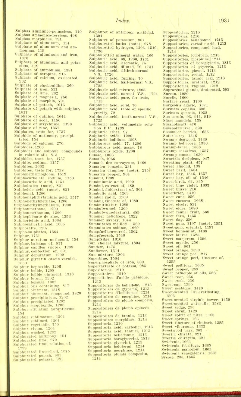 Sulphas aluminico-potassicus, 119 Sulphas ammonico-ferricus, 498 Sulphas morphicus, 791 Sulphate of aluminum, 124 Sulphate of aluminum and am- monium, 119 Sulphate of aluminum and iron, 137G Sulphate of aluminum and potas- sium, 119 Sulphate of ammonium, 1381 Sulphate of atropine, 215 Sulphate of calcium, exsiccated, 262 Sulphate of cinchonidine, 360 Sulphate of iron, 511 Sulphate of lime, 262 Sulphate of magnesia, 756 Sulphate of morphia, 791 Sulphate of potash, 1016 Sulphate of potash with sulphur, 1017 Sulphate of quinine, 1044 Sulphate of soda, 1156 Sulphate of strychnine, 1196 Sulphate of zinc, 1357 Sulphates, tests for, 1737 Sulphide of antimony, precipi- tated, 154 Sulphide of calcium, 270 Sulphides, 1206 Sulphides and sulphur compounds in volatile oils, 813 Sulphides, tests for, 1737 Sulphite, sodium, 1157 Sulphites, 1663 Sulphites, tests for, 1738 Sulphmethsemoglobin. 1519 Sulphocarbolate, sodium, 1150 Sulphocarbolic acid, 1151 Sulpholeates (note), 821 Sulpholeic acid (note), 821 Sulphonal. 1200 Sulphonaphthylaminic acid, 1577 Sulphonethylmethane, 1200 Sulphonethylmethanum, 1200 Sulphonmethane, 1200 Sulphonmethanum, 1200 SuIpboph£nate de zinc. 1356 Sulphoricinic acid, 16G4 Sulphosalicylic acid. 1065 Sulphosalts. 1207 Sulpho-sulphates, 1664 Sulphur, 1731 Sulphur auratum antimonii, 154 Sulphur, balsams of, 817 Sulphur candles (note), 1208 Sulphur, confection of. 391 Sulphur depuratum, 1202 Sulphur glycerin casein varnish, 1650 Sulphur heptoxide. 1206 Sulphur Iodide, 1208 Sulphur iodide ointment. 1318 Sulphur lotum, 1202 Sulphur lozenge. 1302 Sulphur, oils containing, 817 Sulphur ointment, 1318 Sulphur ointment, compound, 1820 Sulphur praecipitatum. 1202 Sulphur, precipitated. 1202 Sulphur sesquioxide. 1200 Sulphur stibiatum aurantiacum, 154 Sulphur sublimatum. 1204 Sulphur, sublimed, 1204 Sulphur vegetable, 750 Sulphur vivum, 1204 Sulphur, washed, 1202 Sulphurated antimony, 154 Sulphurated lime, 270 Sulphurated lime, solution of, 1799 Sulphurated linseed oil, 1675 Sulphurated po.ash, 981 Sulphurated potassa, 981 Sulphuret of antimony, artificial, 1391 Sulphuret of potassium, 981 Sulphuretted baths (note), 978 Sulphuretted hydrogen, 1200, 1519, 1730 Sulphuretted mineral water, 166 Sulphuric acid, 68, 1206, 1731 • Sulphuric acid, aromatic, 75 Sulphuric acid, diluted, 76, 1731 Sulphuric acid, fiftieth-normal V.S., 1726 Sulphuric acid, fuming, 70 Sulphuric acid, half-normal V.S., 1725 Sulphuric acid mixture, 1805 Sulphuric acid, normal V.S., 1724 Sulphuric acid, pure, for tests, 1713 Sulphuric acid, solid, 70 Sulphuric acid, table of specific gravity, 72 Sulphuric acid, tenth-normal V.S., 1725 Sulphuric acid, volumetric solu- tion B.P., 1739 Sulphuric ether, 97 Sulphuric oxide, 1206 Sulphuris iodidum, 1208 Sulphurous acid, 77, 1206 Sulphurous acid, assay. 78 Sulphurous oxide, 1206 Sumac, 1066 Sumach, 1066 Sumach des corroyeurs, 1460 Sumatra benzoin. 231 Sumatra camphor (note), 275if Sumatra pepper, 964 Sumbul, 1209 Sumbulamic acid, 1209 Sumbul, extract of, 489 Sumbul, fluidextract of, 564 Sumbulic acid, 1209 Sumbul radix, 1209 Sumbul, tincture of, 1289 Sumbultinktur, 1289 Sumbulwurzel, 1209 Sumbulwurzelextrakt, 489 Summer heliotrope, 1322 Summer savory, 1644 Summitates meliloti, 1562 Summitates sabinae, 1069 Sumpfnelkenwurzel, 1502 Sumpfporsch, 1548 Sumpfsilge, 1610 Sun cholera mixture, 1804 Sundew, 1475 Sunflower, 1514 Sun mixture, 1804 Superbine, 1504 Superphosphate of iron, 509 Supertartrate of potassa, 985 Supositorios, 1210 Suppositoires, 1210 Suppositoires d'acide pbenique, 1213 Suppositoires de belladone, 1213 Suppositoires de glycerin, 3 213 Suppositoires d'lodoforme, 1214 Suppositoires de morphine, 1214 Suppositoires de plomb composes, 1214 Suppositoires de plomb opiaces, 1214 Suppositoires de tannin. 3 213 Suppositoires morphines, 1214 Suppositoria, 1210 Suppositoria acidi carbolic!, 1213 Suppositoria acidi tannici, 1213 Suppositoria belladonna?, 1213 Suppositoria boroglycerini, 1813 Suppositoria glycerini. 1213 Suppositoria iodoformi, 1214 Suppositoria morphlnse, 1214 Suppositoria plumM composita. 1214 SupposKorien, 1210 Suppositories, 1210 Suppositories, belladonna, 1213 Suppositories, carbolic acid, 1213 Suppositories, compound lead, 1214 Suppositories, iodoform, 1213 Suppositories, morphine,, 1214 Suppositories of boroglycerin. 1813 Suppositories of glycerin, 1213 Suppositories, phenol, 1213 Suppositories, rectal, 1212 Suppositories, tannic acid, 1213 Suppositories, urethral, 1212 Suppositories, vaginal, 1212 Suprarenal glands, desiccated, 583 Sureau, 1080 Surelle, 1600 Surface yeast, 1700 Surgeon's agaric, 1371 Surinam copaiba, 398 Surinam quassia, 1032 Sus scrofa, 93, 911, 919 Siisse mandeln, 138 Siissholzsaft, 476 Sussholzwurzel, 593 Susumber berries, 1655 Suter-berry. 1346 Swamp dogwood, 1439 Swamp hellebore, 1330 Swamp-laurel, 1538 Swamp sassafras, 1557 Swamp sumac. 1630 Swartzia decipiens, 947 Sweating plant, 457 Sweet almond, 138 Sweet basil, 1584 Sweet bay, 1546. 1557 Sweet bay. oil of. 1546 Sweet-birch, 64, 835 Sweet blue violet, 1693 Sweet brake, 210 Sweetbrier, 1410 Sweet cane, 256 Sweet cassava, 1668 Sweet cicely, 834 Sweet elder, 1080 Sweet fennel fruit, 568 Sweet fern, 1455 Sweet flag, 256 Sweet gum, 1197 (note), 1551 Sweet-gum, oriental, 1197 Sweet horsemint, 1468 Sweet laurel, 1525 Sweet marjoram, 1596 Sweet myrtle. 256 Sweet oil, 861 Sweet orange, 1590 Sweet orange peel, 217 Sweet orange peel, tincture of, 1255 Sweet pellltory, 1665 Sweet pepper, 289 „ .Sweet principle of oils, 586 Sweet root, 256 Sweet rush. 256 Sweet-sap, 1390 Sweet scabious, 1479 Sweet-scented life-everlasting, 1505 Sweet-scented virgin's bower, 1450 Sweet-scented water-lily, 1583 Sweet sedge, 256 Svyeet shrub, 1429 Sweet spirit of nitre, 1165 Sweet springs. 160 Sweet tincture of rhubarb, 1285 Sweet viburnum, 1333 Sweetwood bark, 303 Swertia chirata, 321 Swertia ehirayita, 321 Swietenia, 1665 Swietenia febrifuga, 1665 Swietenia mahogoui, 1665 Swietenia senegaleusis, 1665 Sycose, 235, 1665