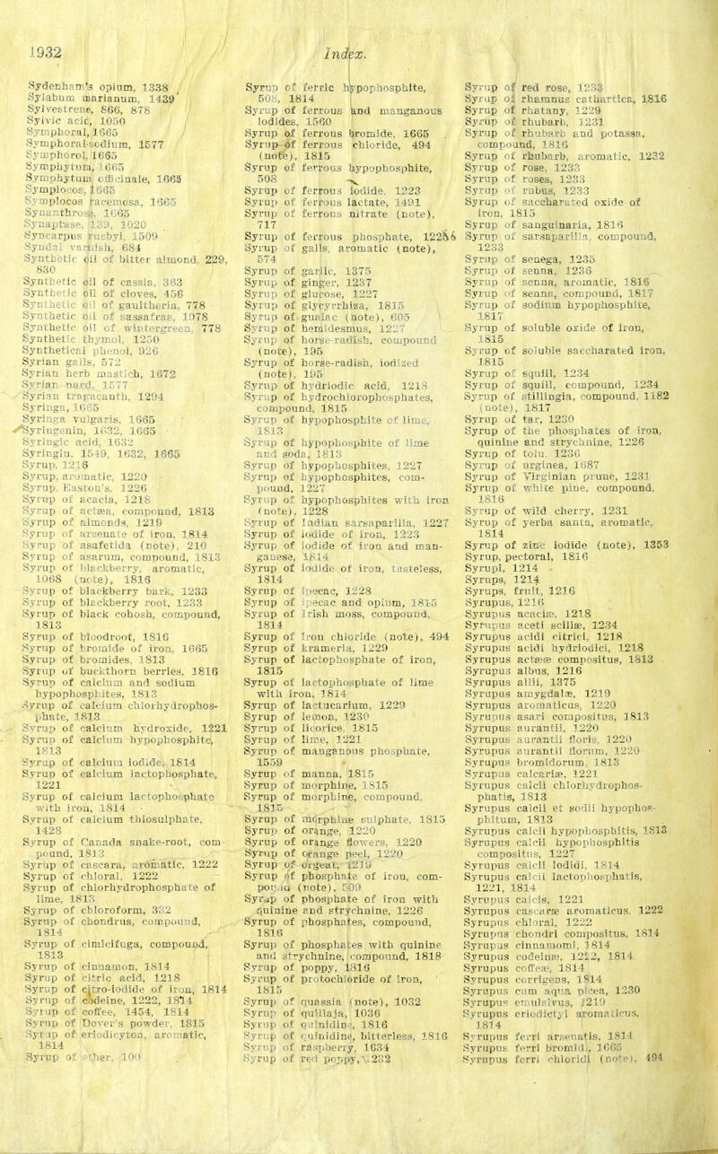 Sydenham's opium, 1338 Sylabum marianum, 1439' Sylvestrene, 866, 878 Sylvic aeic, 1050 Symphoral, 1665 Symphoralsodium, 1577 Symphorol, 1665 Symphytum, 1665 Symphytum officinale, 1663 Symplocos, 1665 Symplocos racemosa, 1665 Synanthros». 1665 Synaptase, B.39, 1020 Synearpus irusbyl, 1509 Syndai vaiiiish, 684 Synthetic oil of bitter almond, 229, 830 Synthetic oil of cassia, 363 Synthetic oil of cloves, 456 Synthetic o''l of gaultheria, 778 Synthetic oil of sassafras, 1078 Synthetic oil of winrergreen, 778 Synthetic thymol, 1250 Synthetical phenol, 926 Syrian galls, 572 Syrian herb mastieh, 1672 Syrian nard, 1577 Syrian tragacanth, 1294 Syringa, 1665 Syringa vulgaris, 1665 ^Syringenin, 1632, 1665 Syringic acid, 1632 Syringln, 1549, 1632, 1665 Syrup, 1216 Syrup, aromatic, 1220 Syrup. Gascon's. 1226 Syrup of acacia, 1218 Syrup of aetata, compound, 1813 Syrup of almonds, 1219 Syrup of arsenate of iron, 1814 Syrup of asafetida (Dote), 210 Syrup of asarum, compound, 1813 Syrup of blackberry, aromatic, 1068 (note), 1816 Syrup of blackberry bark, 1233 Syrup of blackberry root, 1233 Syrup of black cohosh, compound, 1813 Syrup of Moodroot, 1816 Syrup of bromide of iron, 1665 Syrup of bromides, 1813 Syrup of buckthorn berries, 1816 Syrup of calcium and sodium hypophosphites, 1813 Syrup of calcium chlorhydrophos- phate, 1.813 ■ Svrup of calcium hydroxide, 1221 Syrun of calcium hypophosphite, 1813 Syrup of calcium iodide, 1814 Syrup of calcium lactophosphate, 1221 Syrup of calcium lactophosphate with iron, 1814 Syrup of calcium thiosulphate, 1428 Syrup of Canada snake-root, com- pound, 1813 Syrup of cascara, aromatic, 1222 Syrup of chloral, 1222 Syrup of chlorhydrophosphate of lime, 1813 Syrup of chloroform, 332 Syrup of chondrus, compound, 1814 Syrup of cimicifuga, compound, 1813 Syrup of cinnamon, 1814 Syrup of citric acid, 1218 Syrup of citro-iodide of iron, 1814 Syrup of codeine, 1222, 1814 Syrup of coffee, 1454, 1814 Syrup of Dover's powder. 1815 Syr ip of eriodicyton, aromatic, 1814 Syrup of pf;her, 100 Syrun of ferric hWpophosphite, 508, 1814 Syrup of ferrous and manganous iodides, 1560 Syrup of ferrous bromide, 1665 Svr ip of ferrous chloride, 494 (note), 1815 Syrup of ferrous hypophosphite, 508 Syrup of ferrous Iodide. 1223 Syrup of ferrous lactate, 1491 Syrup of ferrous nitrate (note), 717 Syrup of ferrous phosphate, 12256 Syrup of galls, aromatic (note), 574 Syrup of garjic, 1375 Syrup of ginger, 1237 Syrup of glucose, 1227 Syrup of glycyrrhiza, 1815 Syrup of guaiac (note), 605 Syrup of hemidesmus, 1227 Syrup of horse radish, compound (note), 195 Syrup of horse-radish, iodized (note), 195 Syrup of hydriodic acid, 1218 Syrup of bydrochlorophosphates, compound, 1815 Syrup of hypophosphite of lime, 1813 Syrup of hypophosphite of lime and soda, 1813 Syrup of hypophosphites, 1227 Syrup of hypophosphites, com- pound, 1227 Syrup of hypophosphites with iron (note), 1228 Syrup of Indian sarsaparilla, 1227 Syrup of iodide of iron,. 1223 Syrup of iodide of iron and man- ganese, 1814 Syrup of iodide of iron, tasteless, 1814 Syrup of iriecac, 1228 Syrup of ipecac and opium, 1815 Syrup of Irish moss, compound, 1814 Syrup of iron chloride (note), 494 Syrup of kramerla, 1229 Syrup of lactophosphate of iron, 1815 Syrup of lactophosphate of lime with iron, 1814 Syrup of laotucarium, 1229 Syrup of lemon, 1230 Syrup of licorice, 1815 Syrup of lime, 1221 Syrup of manganous phosphate, 1559 Syrup of manna, 1815 Syrup of morphine, 1S15 Syrup of morphine, compound. 1815 Syrup of morphine sulphate, 1815 Syrup of ornnge, 1220 Syrup of orange flowers, 1220 Syrup of orange peel, 1220 Syrup of uigcau . Syrup tit phosphate of iron, com- poijju (note), 509 Syrjp of phosphate of iron with quinine and strychnine, 1226 Syrup of phosphates, compound, 1816 Syrup of phosphates with quinine and strychnine, compound, 1818 Syrup of poppy. 1310 Syrup of protochloride of Iron, 1815 Syrup of quassia <note), 1032 Syrup of quillaja, 1036 Syrup of quhlidinA 1816 Syrup of quinldind, bitterless, 1810 Syrup of raspberry, 1634 Syrup of red ponpy,\.232 Syrup of red rose, 1233 Syrup ol rhamnus cathartica, 1816 Syrup of rhatany, 1229 Syrup of rhubarb, 1231 Syrup of rhubarb and potassa, compound, 1816 Syrup of rhubarb, aromatic, 1232 Syrup of rose, 1233 Syrup of roses, 1233 Syrup of rubus, 1233 Syrup of saccharated oxide of iron, 1815 Syrup of sanguinaria, 1816 Syrup of sarsaparilla, compound, 1233 Syrup of senega, 1235 Syrup of senna, 1236 Syrup of senna, aromatic, 1816 Syrup of senna, compound, 1817 Syrup of sodium hypophosphite, 1817 Syrup of soluble oxide of iron, 1815 Syrup of soluble saccharated iron, 1815 Syrup of squill, 1234 Syrup of squill, compound, 1234 Syrup of stillingia, compound. 1182 (note), 1817 Syrup of tar, 1230 Syrup of the phosphates of iron, quinine and strychnine, 1226 Syrup of tolu. 1236 Syrup of urginea, 1687 Syrup of Virginian prune, 1231 Syrup of white pine, compound, 1816 Syrup of wild cherry, 1231 Syrup of yerba tsanta, aromatic, 1814 Syrup of zinc iodide (note), 1353 Syrup, pectoral, 1816 Syrupi, 1214 - Syrups, 1214 Syrups, fruit, 1216 Syrupus, 1216 Syrupus acacia;, 1218 Syrupus aceti scillae, 1234 Syrupus acidi citrici, 1218 Syrupus acidi bydriouici, 1218 Syrupus actjete compositus, 1813 Syrupus albus, 1216 Syrupus allii, 1375 Syrupus amygdalae, 1219 Syrupus aromatlcus, 1220 Syrupus asari compositus, 1813 Syrupus aurantii, 1220 Syrupus aurantii floris, 1220 Syrupus aurantii riorum, 1220 Syrupus bromidorum. 1813 Syrupus calcariae. 1221 Syrupus calcii chlorhvdrophos- phatis, 1813 Syrupus calcii et sodii hypopboR- phitum, 1813 Syrupus calcii hypophosphitis, 1813 Syrupus calcii hypophosphitis compositus, 1227 Syrupus calcii lodidi, 1814 Syrupus calcii lactophosphatis, 1221, 1814 Syrupus calcis, 1221 Syrupus cascarse arornaticus, 1222 Syrupus chloral, 1222 Syrupus chondri compositus, 1814 Syrupus cinnamomi, 1814 Syrupus codeines, 1222, 1814 Syrupus coffea;, 1814 Syrupus corrigens, 1S14 Syrupus cum aqua plcea, 1230 Syrupu« einulsivus, 1219 Syrupus eriodictyt aromatlcus, 1814 Syrupus feiTi arsenatis. 1814 Syrupus fcrri Bromidl, 1C65 Syrupus ferri chloridj (note), 494