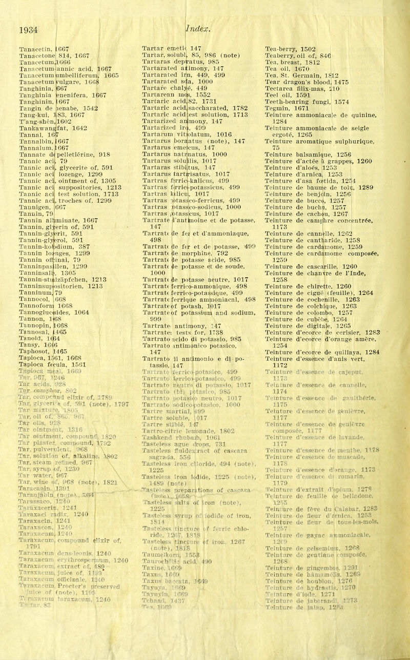 Tanaeetin, ^667 Tanacetone 814, 1667 TanacetumJ1666 annic acid. 1667 ambelliferum, 1665 ralgare, 1668 667 enenifera, 1667 .667 lenabe, 1542 83. 1667 1602 fat, 1642 Index. Tanacetum Tanacetum Tanacetum Tanghinia, Tanghinia Tanghinin, Tangin de Tang-kui, 1 T'ang-shen, Tankawang Tannal, 16 7 Tannalbin, [667 Tannalum, Tannate d< Tannic aci Tannic aci Tannic aci Tannic aci Tannic aci Tannic aci Tannic aci|, Tannigen, Tannin, 79 Tannin alrjnninate, 1667 Tannin, gl.rerin of, 591 Tannin-glyerit, 591 Tannin-glysrol, 591 Tannin-kobdium, 387 Tannin los'nges, 1299 Tannin off'inal, 79 Tanninpas Hen, 1299 Tanninsalh, 1305 Tannin-stmlziipfchen, 1213 1667 pelletierine, 918 79 glycerite of, 591 lozenge, 1299 ointment of, 1305 suppositories, 1213 test solution, 1713 , troches of, 1299 667 Tanninsup Tanninum, Tannocol, Tannoforrr ositorien, 1213 79 668 1668 Tannogluc<3ides, 1064 Tannon, 1^68 Tannopin, 1668 Tannosal, 1.465 Tanoid, 10B4 Tansy, 16iG Taphosot, 1465 Tapioca, lo61, 1668 Tapioca frcula, 1561 Tapioca meal. 1669 Tar. 967, 1246 Tar acids. 928 Tar. cm&phnr, 802 Tar, compound elixir of, 3789 Tar, glyceric of, 591 (note), 1797 Tar- mixture, 1805 Tar, oil of, feK . 967 Tar oils, 928 Tar ointmiint, 1316 Tar ointment, compound 1820 Tar plaster, compound, 1792 Tar, pulverulent, 968 \ Tar, solution of, alkaline, 1802 Tar, steam refined, 967 Tar, syrup of, 1230 \ Tar water, 967 \ Tar, wine of, 968 (note!), 1821 \ TaracaniD. 1391 Taran3abinu(nQtMT-K^FJ\ '-—■* Tarassaco, 1240 Tsiaxacerin, 1241 loraxaei radix. 1240 Taraxacin, 1241 Taraxacon, 1240 Taraxacum* 1240 Taraxacum, compound elixir of, 1791 Taraxacum dens-leonis, 1240 Taraxacum erythrosperlmim, 1240 Taraxacum, extract of, 48iJ Taraxacum, juice of, USD* Taraxacum officinale, 12-;0 ' -i T.-.cura. Procter's preserved juice of (note), 11' Ti ruxacum taraxacum, 1240 Tfc-tar. 83 ' \ . -' 4 Tartar emeti Tartar, solubl Tartaras depiratus, 985 Tartarus natr Tartarus solu Tartaras stibi Tartarus tartirisatus, 1017 Tartras ferric 147 85, 986 (note) Tartarated a Tartarated it Tartarated sea, 1000 Tartare chalje, 449 Tartarean inqs, 1552 Tartaric acid Tartaric acid Tartaric acid Tartarized anlmony, 147 Tartarized ire , 499 Tartarum vitiolatum, 1016 Tartarus boraatus (note), 147 Tartarus emeicus, 147 cnatus, 1000 lilis, 1017 itus, 147 imony, 147 l, 449, 499 1731 saccharated, 1782 est solution, 1713 kalicus, 499 Tartras fijrriq-potassicus, 499 Tartras kllicu' 1A1 Tartras 'Utasslco-ferricus, 499 Tartras ;»tass Tartras pptass 1017 sco-sodicus, 1000 scus, 1017 Tartrate fl'antinoine et de potasse, 147 Tartrate tie fej et d'ammoniaque, 498 Tartrate de fer et de potasse, 499 Tartrate fie morphine. 792 Tartrate fie potasse aeide, 985 Tartrate fie potasse et de soude, 1000 Tartrate &e potasse Beutre, 1017 Tartrate ferrico-ammonique, 498 Tartrate ferrico-potassique, 499 Tartrate ferrique ammoniacal, 498 Tartrate of potash, 1017 Tartrate of potassium and sodium, 999 Tartrate' antimony, 147 Tartrates tests for, 1T38 Tartrato acido di potassio, 985 Tartrato mtimonico potasico, 147 Tartrato li antimonio e di po- tassio, 147 Tartrate iferrioi-potasico, 499 Tartrato Wrico-potassico, 499 Tartrato ne\utrf> di potassio, 1017 Tartrato ibi) pbtaslco] 985 Tartrato ijotasiep neutro, 1017 Tartrato sodico-botasico, 1000 Tartre martial, £99 Tartre soluble, 1017 Tartre stibie, 14T Tartro-citric leitbnade, 1802 Tashkend rbubajb, 1061 Tasteless ague cjrops, 731 Tasteless fluidextract of cascara sagrada. 556 ! Tasteless iron chloride, 494 (note), 1225 Tasteless iron lejdide, 1225 (note), 1489 (note) Tasteless preparations of easwa (tn*ai_l<AESr-> i * ~~r' Tasteless salts of iron (note). 1225 Tasteless syrup o: iodiele of iron, 1S14 Tasteless 'tincture e.f ferric chlo- ride, 1267. 1818 Tasteless tincture if iron. 1267 (note), 1818 [ Taumelkorn, 1553 , Taurocb/lie acid. 490 Taxine, 1669 Taxus, 1069 Taxus ba^cata, 1669 Tayuya, 1669 Tayuyin, 1669 Tchaad. 1437 Tea. 1669 Tea-berry, 1502 Teaberry, oil of, 846 Tea. breast, 1812 Tea oil, 1670 Tea, St. Germain, 1812 Tear dragon's bloodj 1475 Tectarea filix-mas, ^10 Teel oil, 1591 Teeth-bearing fungi, 1574 Tegmin, 1671 Teinture ammoniacale de quinine, 1284 Teinture ammoniacale de seigle ergote, 1265 Teinture aromatique sulphurique, 75 Teinture balsamique, 1256 Teinture d'acteie Q. grappes, 1260 Teinture d'aloes, |l253 Teinture d'arnica, 1253 Teinture d'asa fc^tida, 1254 Teinture de baunie de tolif, 1289 Teinture de benjdin, 1256 Teinture de buccej, 1257 Teinture de buchn, 1257 Teinture de cachciu, 1267 Teinture de camphre concentree, 1173 Teinture de cann^lle. 1262 Teinture de cantharide, 1258 Teinture de cardamome, 1259 Teinture de cardamome eomposee, 1259 Teinture de cascarille. 1260 Teinture de chanvre de l'lnde, 1258 Teinture de chirette, 1260 Teinture de cigue (feuille), 1264 Teinture de cochenille, 1263 Teinture de colchique, 1263 Teinture de Colombo. 1257 Teinture de cubebe, 1264 Teinture de digitale, 1265 Teinture d'ecorce de cerisier, 1283 Teinture d'ecorce d'orange am&re, 1254 Teinture d'ecorce de quillaya, 1284 Teinture d'essence d'anis vert, 1172 Teinture d'essence ie cajeput, 1173 Teinture d'essence de cannelle, 1174 Teinture d'essence de gau!tb£rle. 1175 Teinture d'essence de genievre, 1177 Teinture d'essence de geaitvre eomposee, 1177 Teinture d'essence de lavande, 1177 Teinture d'essence de menthe, 1178 Teinture d'essence de muscade, 1178 Teinture d'essence d'orange, 1173 - Teinture d'essence dei romarin, 1179 Teinture d'extrait d>piuin. 1278 Teinture de feuille *]e belladone, 12r>5 Teimure de feve du Calabar. 1283 Teinture de fleur d'frnica. 1253 Teinture de fleur de tous-Ies-mols, 1257 Teinture de gayac mnmoniacale, 12C9 Teinture de gelsemiu|n, 1268 Teinture de gentiaue composfe, 1268 Teinture de gingembte. 1291 Teinture de hamamelis. 1269 Teinture de houblon, 1276 Teinture de hydrastis, 1270 Teinture d'iode. 1271 Teinture de jaborandi. 1273 Teinture de jalan. 12^