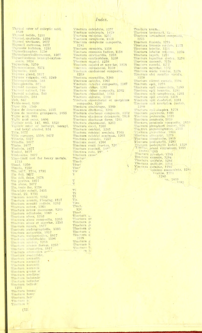 ! Index. Thymol ester of salicylic acid, 1 639 Thymol iodide, 1251 Thymol, synthetic, 1250 TLytnol urethane, 1677 ThytQcli carbonas, 1077 Thymoiis iodidum, 1251 Thymolkanipher. 1250 Thymolquecksil'oeracetat, 1567 Thymol-sodium benzoyl-oxyben- zoate, 1624 Tbymoluni, 1250 Thymoeuinone, 1571 Thymotol, 1251 Thymus gland, 1677 Thymus vulgaris, X83, 1249 Thyrcoantitoxin. 584 Thyioglandin, 58> Thyroid essence. 740 Thyroid extract, 740 Thyroid solution, 740 Tbyroiodin. 584 Tick, 867 Tickle-weed, 1330 Tiger lily. 1549 Tiges de douee-arnere, 1655 Tiges de morelie grimpante, 1655 Tiglic acid, 885 Tiglic acid ester, 1606 Ti^llnie acid, 147, 885, 1329 Tigiinic ester of lsohutyl, isamyl. and hexyl alcohol, S34 Tilia, 1677 Tilia europaaa, 1550, 1677 Tiliacin. 1677 Tiliadin, 1677 Timbo. 1677 Timboin, 1677 Timbo!, 1677 TimboniDe. 1677 Time-limit test for heavy metals, 1713 Timol. 1250 Timolo, 1250 Tin, 1677, 1714, 1731 Tin foil, 1677 Tin foil, false, 1678 Tin pyrites, 1677 Tin stone, 1677 Tin, tests for. 1738 Tin-white cobalt, 1451 Tincal, 22, 1132 Tincttira aconiti, 1252 Tinctura aconiti, Fleming, 1817 Tinctura aconiti radicis. 1252 Tinctura actrese, 1260 Tinctura actie* raceniosae, 1260 Tinctura adbatodae, 1369 Tinctura aloes, 1253 Tinctura aloes composita, 1253 Tinctura aloes et myrrhse, 1253 Tinctura amara, 1817 Tinctura andrographidis. 1385 Tinctura antaerida, 1817 Tinctura nntiperiodica, 1817 Tinctura uristolochia', 1396 Tinctura arnicre, 1253 Tinctura arnica: iiornm, 1253 ' Tinctura aromatica, 1817 Tinctura arojofiatica a'''-'1 Tinctura a«ia£'Ctida>. Tinctura aurantW, Tinctura aurantil 5 Tinctura aurantil Tinctura aurarttii Tinctura avenje s; Tinctura azadirac Tinctura balsamic Tinctura bellador Tinctura belli-dr 1255 Tinctura benzo Tinctura benz' Tinctura bin Tincttira b Tinctura b Tinctura calendula;, 1257 Tinctura <alo|ropis, 1429 Tinctura calulnbae, 1257 Tinctura camjihoraj, 1173 Tincttira camfhorae cumoosita, 1281 Tinctura cannabis, 1258 Tinctura cannabis Iudictc, 1258 Tinctura cantharidis, 1253 Tinctura cantharidum, 1258 Tinctura capsici, 1258 Tinctura capsici et myrihae, 1818 Tinctura cardamom!, 1259 Tinctura cardamomi composita, 1259 Tinctura cascarilte, 1260 Tinctura catechu, 1267 Tinctura catechu composita, 1267 Tinctura chinte. 1261 Tinctura chjnse composita, 1262 Tinctura chmoidini, 14'43 Tinctura chlratae, 1200 Tinctura chloroforroi et morphinse composita, 1260 Tinctura ciruicifuga?. 1260 Tinctura cinchona;, 1261 Tinctura ciuchons composita, 1202 Tinctura ciachonaj detannata. 1818 Tinctura cinchona flavaa, 1261 Tinctura cinnamoini, 1202 Tinctura cocci, 1263 Tinctura colchici, 1263 Tincttira colchici seminis, 1263 Tinctura colchici semlniun. 1263 Tinctura Colombo. 1257 Tinctura conii. 1264 Tinctura conii fructus, 126 Tinctura coscinii. 14<W Tinctura coto, 181 * Tinctura creso' Tinctur- Tinct' Tine; Tin' Tir 'I T T Ti Ti TI Tit. Tine Tinct; 126 Tinct Tinctura h^ Tinctura gi; Tinctura g< Tinctura gf Tinctura gi Tinctura <t. Tinctura g 1818 Tincttira g Tinctura fc Tinctura l\ -a h- Tinctura Tinctura Tinctura 1275 Tinctura Tinctura Tinctura Tinctura Tinctura Tinctura Tinctura Tinctura Tinctura Tinetu ra Tinctura 1178 Tinctura Tinctura Tinctura Tinetu rii Tinctura Tinctura Tinctura Tinctura 1280 Tinctura Tinctura Tinctura Tinctura Tinctura Tinctura tW&v* Tinctura Tinctura Tinctura Tinctura Xjiciura ,/Tinctu.r. I (note) Tinctura Tin*:tura Tinctura Tinctura Tinctura TV ' r k raffle. lactuearii, 121. iavundula composita, limonis, li'75 limonis coiticis, 1275 lobtliae, 1276 lobelias etkerea, 1276 lupuli, 12T6 lupulinae (note), 1276 meconii, 1E78 raosehi, 1217 myrrhje, lc77 nucis vomica1, 1278 olei mentlie viridis, oliveri corticis, 1594 opii, 1278 opii ammo-.iata, 1280 opii benzoic*, 1281 opii camphoiata, 1281 opii crocata 13S8 opii cleodo'iiti, 1281 opii imirutiea (note), opii simplex, 1278 papaveris, 1810 pcctoralis. 1819 persionis, 1819 persionis composita, 1819 phosphori (notet, 936 physostigmatis. I2S3 picrorhiza3, 1614 pilocarpi, 1273 pimplnellK, 1819 poaophylH, 1283 podophylli Indie!. 1528 pruni virsrinianie, 1021 -283 P$Mth*&s 1283 ouasslne, 1284 uuillaise, 1284 qnillajse, 1284 Quininie, 1284 lininte ammonlatas, 128» t-ubia?, 1271 1285 1819 (12