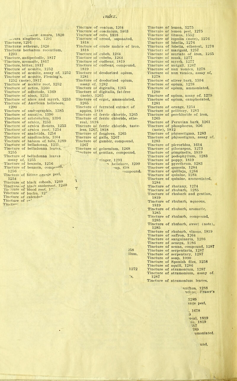 tTidex. amara, 1820 ..^Liira zingiberis, 1291 Tincturas, 1291 Tinctura a?therese, 1820 Tinctura? herbarurn recentium, 1293 Tincture, antipefiodic, 1817 Tincture, aromajic, 1817 Tincture, bitter,; 1817 Tincture of acohite, 1252 Tincture of aconite, assay of, 1252 Tincture of aconite, Fleming's, 1252 (note), 1817 Tincture oi accnite root, 1252 Tincture of actea, 1260 Tincture of adhatoda, 1369 Tincture of aloes, 1253 Tincture of aloss and myrrh, 1253 Tincture of American hellebore, 1290 Tincture of and-ographis, 1385 Tincture of annatto, 1390 Tincture of aristolochia, 1396 Tincture of arnica, 12.53 Tincture of arnica flowers, 1253 Tincture of arnica root, 1254 Tincture of asafetida, 1254 Tincture of azadirachta, 1-J04 Tincture of balsam of tolu, 1289 Tincture of belladonna, 125c Tincture of belladonna leaves, 1255 Tincture of belladonna leaves assay of, 1255 Tincture of benzoin, 1256 Tincture of benzoin, compr^^d, 1256 r-^v Tincture of bitten ora^e peel, 1254 Tincture of black cohosh, 1260^ Tinct'-p of blsc'.- snakeroot, 1200 Tir-cure of blood root. 1' Tincture of buchu, 12s Tincture of calendn1' Tincture of c1 Tincti Tincture of conium, 1264 Tincture of coscinium, 1463 Tincture of coto, 1818 Tincture of cresol, saponated, 1818 Tincture of crude malate of iron, 1818 Tincture of cubeb, 1264 Tincture of cubebs, il264 Tincture of cudbear, 1819 Tincture of cudbear* compound, 1819 Tincture of deodorized opium, 1281 Tincture of deodorized opium, assay of, 1282 1 Tincture of digitalis, 1265 Tincture of digitalis, fat-free (note), 1265 Tincture of ergot, ammoniated, 1265 Tincture cf ferrated extract of apples, 1818 Tincture cf ferric chloride, 1265 Tincture of ferric chloride, ethe- real, 18 j 8 Tincture of ferric chloride, taste- less, 1267, 1818 Tincture of foxglove, 1265 Tincture of galls, 1267 Tincture of gambir, compound, 1267 Tincture of gelsemium, 1268 'icture of gentian, compound, * linger, 1291 'i hellebore, 1290 ->ap, 698 ompound, i T 258 Hum, 1272 i'S, Tincture of lemon, 1275 Tincture of lemon peel, 1275 Tincture of litmus, 1552 Tincture of lupulin (note), 1276 Tincture of lobelia, 1276 Tinctura of lobelia, ethereal, 1276 Tinctura of marigold, 1257 Tincture of muriate of iron, 1265 Tincture of musk, 1277 Tincture of myrrh, 1277 Tincture of nut-gall, 1267 Tincture of nux vomica, 1278 Tincture of nux vomica, assay of, 1278 Tincture of Oliver bark, 1594 Tincture of opium, 1278 Tincture of opium, ammoniated, 1280 Tincture of opium, assay of, 1279 Tincture of opium, camphorated, 1281 Tincture of orange, 1254 Tincture of pellitory, 1283 Tincture of perchloride of iron, 1265 Tincture of Peruvian bark, 1261 Tincture of phosphorus, 936 (note), 1812 Tincture of physostigma, 1283 Tincture of physostigma, assay of, 1283 Tincture of picrorhiza, 1614 Tincture of pilocarpus, 1273 Tincture of pimpinella, 1819 Tincture of podophyllum, 1283 Tincture of poppy, 1819 Tincture of pyrethrum. 1283 Tincture of quassia, 1284 Tincture of quillaja, 1284 Tincture of quinine, 1284 Tincture of quinine, ammoniated, 1284 Tincture of rhatany, 1274 Tincture of rhubarb, 1285 Tincture of rhubarb and gentian, 1819 Tincture of rhubarb, aqueous, 1819 Tincture of rhubarb, aromatic, 1285 Tincture of rhubarb, compound, 1285 Tincture of rhubarb, sweet (note),. 1285 Tincture of rhubarb, vinous, 1819 Tincture of saffron, 1264 Tincture of sanguinaria, 1286 Tincture of senega, 12S6 Tincture of senna, compound, 1287 Tincture of serpentaria, 1287 Tincture of serpentary, 1287 Tincture of soap, 1090 Tincture of Spanish flies, 1258 Tincture of squill, 1286 Tincture of stramonium, 1287 Tincture of stramonium, assay of. 1287 Tincture of stramonium leaves, '-anthus, 1288 nthus, Fraser's 1289 Inge peel, , 1678 Q\: >real, 1819 lie, 1819 ■587 289 nmoniated. und,