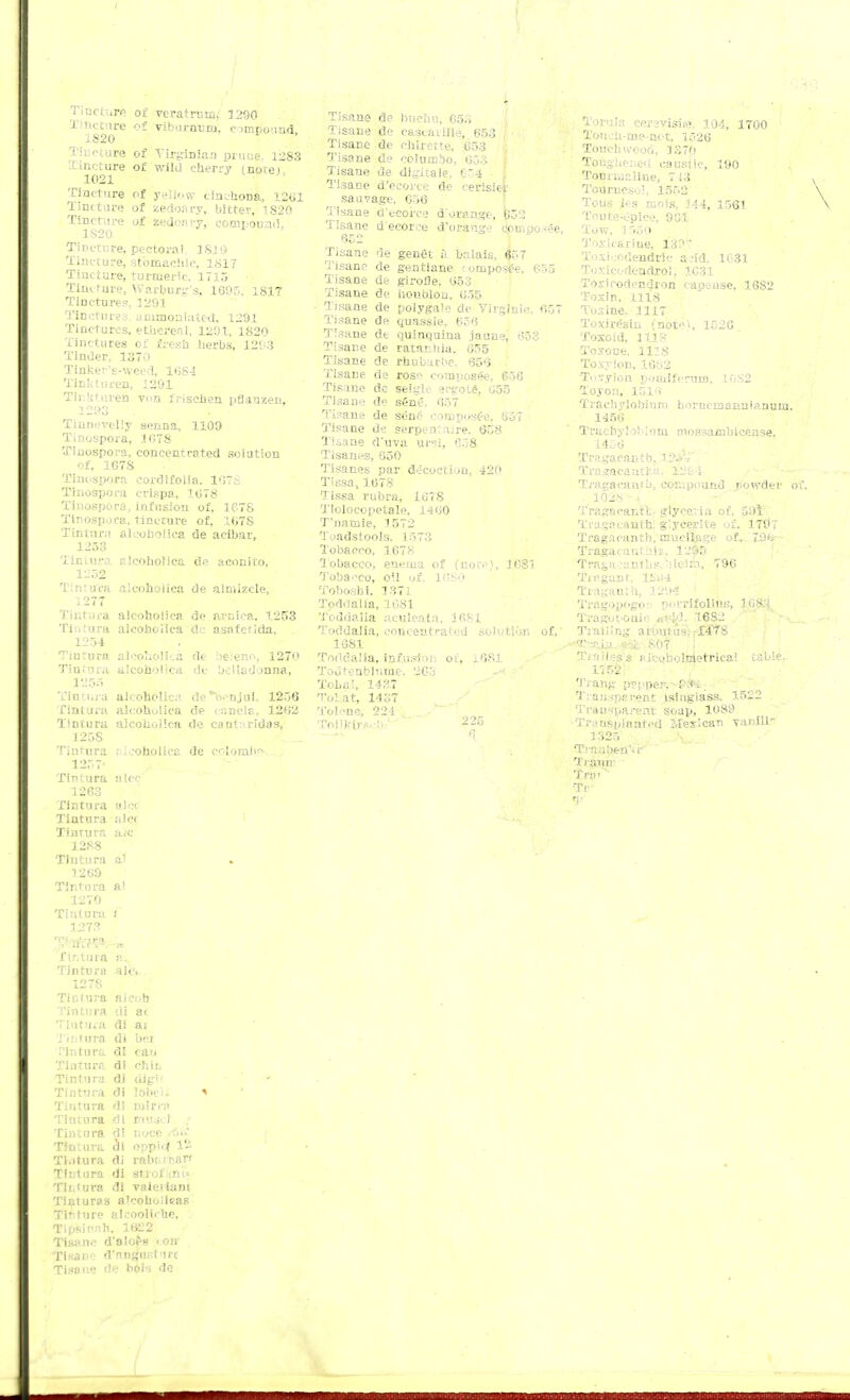 Tincture of veratrucu 1290 Tincture <>£ viburnum, eompbund IS20 Tincture of Virginia:) prnue. 1283 Tincture of wild cherry (notel 1021 'Cincture of yellow cinchona, 1201 Tincture of aedoary, bitter, 1820 Tincture of zedoru-y, compound, 1S20 Tincture, pectoral 1819 Tincture, stomachic. 1817 Tincture, turmeric. 1715 Tincture, Warburg's, 1605, 1817 Tinctures, 1291 Tinctures, unimontated, 1291 Tinctures, ethereal, 1291, 1820 Tinctures of fresh herbs, 1293 Tinder, 1370 Tinkei's-weed, 1084 Tinkturen, 1291 Tinkturen von irischen pfianzen, . Tiuncvclly senna, 1109 Tinospora, 1078 Tinospora, concentrated solution of, 1678 Tinospora cordifolia. 107S Tinospora crispa, 1678 Tinospora, infusion of, 1678 Tinospora, tincture of, 107S Tintwra alcohoiica de acibar, 1253 Tintura alcoholica de aconito, 1252 Tintura alcohoiica de aimizcle, 1277 Tintura alcoholica de aruiea, 1253 Tir. tura alcohoiica de asafetida, I Tiutura alcohoiica de beieno, 1270 Tin tura alcohoiica de belladonna, 1255 Tiutura aicoholica de'Vr'njui, 1256 Tiutura aleohulica de caneia, 1202 Tin tura alcohoiica de cant a rfdas, 125S Tintura .■ icoboiica de Colombo 1257- Tintura alec 1263 Tintura alc< Tintura ;ile< Tinrura a>c 1288 Tintura al 1269 Tir.ru ra a! 1270 Tiutura i I ! fintura a. Tintura ale. 1278 Tictura aieob Tintura di ac Tintura di ai Tintura dl bci Pintura di can Tintura di chit, Tintura di dig'1 * Tintura di lobeli <t Tintura di mirra Tintura di niuscl „♦ Tiutura di noce <6i£ Tintura di oppid 12 Ti.itura di rabc.rfcan Tintura di strof im- Tliit.ura di vaiciiani Tinturas a'cobulieas TiSture aleoolirhe, Tipsinah, 1622 Tisane d'aloes i oir Tisane d'nngusturt Tisane de hoH de Tisane de buchu, 653 Tisane de cascaillle, 653 Tisane de chirette, 653 Tisane de columbo, 653 Tisane de digitate, 654 Tisane d'ecorce de cerisier sauvage, 656 Tisane d'ecorce d'orange, (->32 Tisane d'ecorce d'orange (iocpo-ee Tisane de genet a balais, 657 Tisane de gentiane < omposee, 655 Tisane de girofle, 653 Tisane de houblou, 655 • Tisane de polygate de Virginia, 657 Tisane de quassie, 656 Tisane dt quinquina jaune, 653 Tisane de ratacuia. 655 Tisane de ranbarbe, 656 Tisane ds rosp composee, 656 Tisane dc seigle ergote, 655 Tisane dc stoc. 657 Tisane de sene composee, 657 Tisane de serpentaire, 658 Tisane d'uva ui-?i, 658 Tisanes, 650 Tisanes par decoction, 420 Tissa, 1078 Tissa rubra, 1678 Tlolocopetale, 1460 T'namie, 1572 Toadstools. 1573 Tobacco, 1678 Tobacco, enema of (note), 3081 Tobacco, oil of, 1CS0 Toboshi. 1371 Toddalia, 1081 Toddalia aculeata, 1681 Toddalia, concentrated solution of,' 1681 Toddalia, in£usion of, 1681 Toutenblr.nie. 26o Tohai, 143.7 Tol.at, 1437 'i'ol 'ne, 224 To]li-irs.:li;' ' ' 225 Toruia c<\ is.. ■ 104, 1700 Toucb.-me-not, 1526 . Touch wood, 1370 Toughened caustic, 190 Tourmaline, 713 Tourneso!, 1552 Tous les mois, 344, 1561 Teute-Opice, 961 Tow, 1550 Toxic-trine, 13?T Tosicodendric a .'id. 1631 Toxicodendron 1C31 Toxicodendron capense, 1682 Toxin, 1118 Toxine. .1117 Toxiresin. {note's 1520 Toxoid, 1118 Toxoue, 1118 Toxylon. 16t;2 T< ivy ion ponriferom, 1082 Toyon, 1016 Traehylobinm bomcDjaitnianum. 1456 VnicbytoMnm mossa/nbicense, 1 Tragacantb, l?^ Tragacaatfea. VJb-l Tragacanfb, compound rowder o i Tragaoantb glycerin of, 591' Tragacanth] g'.yeerKe of, 1797 Tragaeanth, mucilage of, 7i)fer ■ Tragacantn.lv, 12»S Tragacantbsc)ileim, 796 Tiaganr, 1S»4 Tragamh, 121H Tragopogo: porrijfoljps, 108.J Ti-agot-onir (e££d, 1632 Trailing aroutua: rff78 .■^C-s.hi^ 807 I Trail ess iiiccjholnletrica'. table, 1752! Tiang pepper, -Pfri. Transparent isinglass. 1522 Transparent soap, 1089 •Transplanted Mexican yaniili! 1325 \. Tiauben'ii-' Trauir Tra- Tr