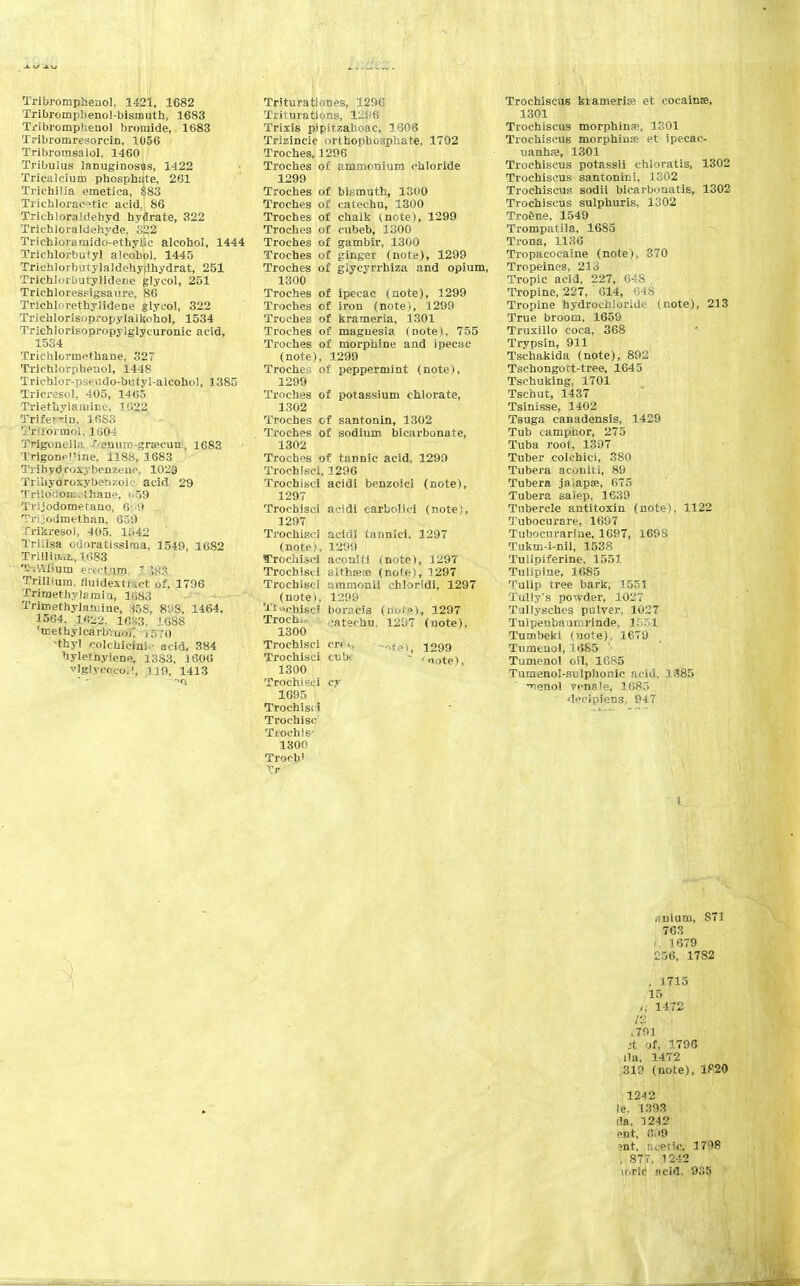 Tribromphenol, 1421, 1682 Tribromiilienol-bismuth, 1683 Ti-ibromphenol bromide, 1683 Tribromresorcin, 1056 Tribromsalol, 1460 Tribulus lanuginosas, 1422 Triealcium phosphate, 261 Trichilia emetica, $83 Trichlorac?tic acid, 86 Tricbloraldehyd hydrate, 322 Tricbloraldehyde, 322 Trichloramido-ethyllc alcohol, 1444 Trichlorbutyl alcohol, 1445 Trichlorbutylaldehydhydrat, 251 Trichlorbutylidene glycol, 251 Trichloressigsaure, 86 Trichlorethylidene glycol, 322 Trichlorisopropylalkohol, 1534 Trichlorisopropylglycuronic acid, 1534 Trichlormothane, 32T Trichlorphenol, 1448 Tricblor-pseudo-butyl-alcohol, 1385 Tricresol, 405, 1465 Triethylaiuinc, 1022 Trife^-in. 3 683 Trlformoi, 1604 Trigonella. f-enure-grsecua, 1683 IngoD-i'me, 1188, 1683 Trihydroxybenzene, 1029 Tri hydroxy ben zoic acid 29 Trilodom^'thano, i<59 Trijodometano, 6 9 Tvj .odmethan, 659 Trikreso), 405. 1!>42 Tri.isa odoratissiraa, 1549, 1682 Trill hMb, 1683 THirtftum erectnjS  ',f!:< Trillium. fluidextfa'ct of. 1796 Triraethylamiu, 1683 Trimethylaniine, »58, 898; 1464, 1564, 1<S22. 1683, 1688 !icethylcarb';iioj; 1570 -thyl colchicine acid, 384 hyletnylene, 1383, J 606 vlglvcocoi1, .119, 1413 Triturationos, 1296 Triturations, 1296 Trixis pipitzahoac, 1606 Trizincic orthophosphate, 1702 Troches, 1296 Troches of ammonium chloride 1299 Troches of bismuth, 1300 Troches of catechu, 1300 Troches of chalk (note), 1299 Troches of cubeb, 1300 Troches of gambir, 1300 Troches of {ringer (note), 1299 Troches of glycyrrhiza and opium, 1300 Troches of ipecac (note), 1299 Troches of iron (note), 1299 Troches of krameria, 1301 Troches of magnesia (note), 755 Troches of morphine and ipecac (note), 1299 Troches of peppermint (note), 1299 Troches of potassium chlorate, 1302 Troches of santonin, 1302 Troches of sodium bicarbonate, 1302 Troches of tannic acid, 1299 Trochisci, 1296 Trochisci acidi benzoici (note), 1297 Trochisci acidi carbolic! (note), 1297 Trochisci acidi tannic!. 1297 (note), 1299 ffrbchisci aconiti (note), 1297 Trochisci altha?re (note), 1297 Trochisci ammonii chloridi, 1297 (note), 1299 TWhisei boracis (ribtje), 1297 Troche catechu, 1207 (uote), 1300 Trochisci CTets, »t«) 1299 Trochisci cube -' 'note> 1300 Trochisci cy 1695 Trochisci Trochisc Tiochis' 1300 Troch; Tr Trochiscus kiameria; et cocaine, 3301 Trochiscus morphina\ 1301 Trochiscus morphime et ipecac- uanhas, 1301 Trochiscus potassii chloratis, 1302 Trochiscus santonini, 1302 Trochiscus sodii bicarbonatis, 1302 Trochiscus sulphuris, 1302 Troene, 1549 Trompatila, 1685 Trona, 1136 Tropacocaine (note), 370 Tropeines, 213 Tropic acid, 227, 648 , Tropine, 227, 614, 648 Tropine hydrochloride (note), 213 True broom, 1659 Truxillo coca, 368 Trypsin, 911 Tschakida (note), 892 Tschongott-tree, 1645 Tschuking, 1701 Tschut, 1437 Tsinisse, 1402 Tsuga canadensis, 1429 Tub camphor, 275 Tuba root, 1397 Tuber colchici, 380 Tubera acouili, 89 Tubera ja.apaj, 675 Tubera salep, 1639 Tubercle antitoxin (note), 1122 Tubocurarin 1697 Tubocurarin. 1697, 169S Tukm-i-nil, 1538 Tulipiferine, 1551 Tulipiue, 1685 Tulip tree bark, 1551 Tully's powder, 1027 Tullysches pulver, 1027 Tulpenbaumrinde, 1.551 Tumbeki (uote), 1679 Tumenol, 1685 Tumenol oil, 1685 Tumenol-sulphonic acid, 1385 ^enol ccnale, 1685 deeipiens. 947 iiuium, S71 763 i 1679 256, 1782 , 1715 15 .. 1472 I'Z l791 :t of, 1796 ila, 1472 319 (note), 1P20 1242 le, 1393 da, 1242 ent, cm ?nt. ncetlCf 1708 , 877. 1212 u.rtc acid. 935