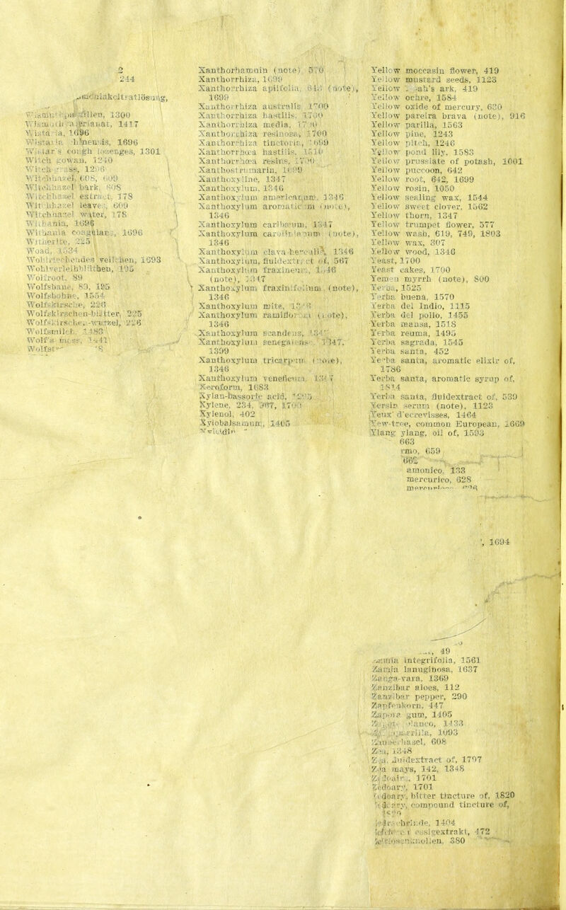 244 ^af&biakcitratlSsuAg, V'iiDir.' i ...a1 jtfllen, 1300 Wisai-jiii i^wrianat, 1417 v, LstS ia, 1690 >ft -btoens.is, 1696 Wistir's coi.gh Icjaenges, 1301 Witcb inwui, 1240 vi a% ■ a% 1206 Wlt<ibbare| 60S, 009 Wltcbhazel bark, «08 Witehl e«tract. ITS Wi1 bbazel leave,:, COO Witehhaaiel water, 178 WlcbaAia, 1096 Witbania coagllans, 1090 Witherite, 225 ■ Woad, 1534 WoblrieChendes veilrhen, 1093 Woblverfeihblitiiien, 105 Woliroot. SO Wolfsbane, 89, 1S5 Wolfsbobhe, .1554 WolfelriEscUifs 220 Wolf sk!rschen-W3 Iter, • 2:15 Wolf ski r«cb«f»r-winze), i'V 6 Wolf smile* 1 iW Wolf's m;«. 14411 Wolfsf- '8 Xanthorhanioin (note) 5 o Xantuorrhiza, 1099 Xanthorihiza apiii'cli.t 64a5 (note)* 1699 Xunthoirhiza austral is 1TO0 Xanthorrhiza haHtllis. 1700 Xanthon nlza media, 1,7 >0 Xantborihiza resinosa, 1700 Xanthorrhiza tinctorie., ; Xanthorrhcca hastilis. U.jO Xanthorvhoea re'sirte, LTvK) Xanthost nmarin. 1099 Xanthoxx Iljie, 1347 Xanthoxyluin, 1846 Xantboxylum amerieamtid. 1346 Xantboxylum aroriaik:ni fnotts), 1346 Xantboxylum caribseuiii, 1347 Xantboxylum caryi't '!> .mw (note), 1346 Xantboxylum clava-be'v Ui^, l';46 , Xantboxylum, fluidextt; ;:t of, 567 Xantboxylum fraxineur., l->46 . (note), ZM7 v Xanthonylum fraxinifoliuni. (note), 1346 Xantboxylum mite, 1. H Xanthoxvlum raialflor i.i (i.ote) 1346 Xantboxylum scandtvis, Xantboxylum senegat. n>- . i 347. 1309 Xantboxylum tricjrjr:ir ( me). 1346 Xantboxylum veneficu i. !■.<' T X-w-oiorm, 1083 Xylau-bassork- acid, Xylene, 234, ~<m, (LT0T) Xylenol, 402 Xylobalsamurc, 1405 vukidi  Yellow moccasin flower, 419 Yellow musrard seeds, 1123 Yeilow '; -ab's ark, 419 Xellow ochre, 1584 Yellow oxide of mercury. 630 Yellow pareira brava (note), 916 Yellow parilla, 1563 Y'ellow pine, 1243 Yellow pitcb, 1246 Yel!ow pond lily. 1583 Yellow prussiate of potash, 1001 Yellow puccoon, 642 Yellow root, 642. 1699 Yellow rosin, 1050 Yellow sealing wa.t, 1544 Yellow sweet clover, 1562 Yell6W thorn, 1347 Yellow trumpet flower, 577 Yellow wash, 619, 749, 1803 Yellow wax, 307 Yellow wood, 1340 Yeast, 1700 Sfeftet cakes, 1700 Yem'.'n myrrh (note), 800 Yev'oa, 1525 V 'rbv. buena, 1570 ifefba del Indio, 1115 Yerba del polio, 1455 Yerba mansa, 151S Yerba reuma, 1495 Yerba sagrada, 1545 Yerba santa, 452 Ye -ba santa, aromatic elixir of, 1780 Yei'ba sanra, aromatic syrup of. IS 14 Yeri .i santa, fiuidextract of, 539 Xersin serum (note), 1123 ,Yeux' d'ecrevisses, 1464 Yew-trc-e, common European, 1609 Ylans; ylang. oil of, 1593 663 raw, (159 amouico. 133 mercurico, 028 merlin1*'*--- ', 1094 -O —i, 49 ..(•.iiiUi integrifoiia, 1.561 Auviiu lanuginosa, 1637 K»r.?3-vara, 1309 Zanzibar aloes, 112 Zanzibar pepper, 290 2}ap'f*snkorn. 447 ;.•)!. gum, 1405 , . i. ..iatK'O, 1433 .-m rriila, 1093 ►erhasel, 008 Z ■ ij L348 Y. a, Jwldextract of, 1797 Ma mays, 142, 1348 Ztfdoaira, 1701 g&doary, 1701 '< deary, bitter tincture of, 1.820 !i 1. :>rv. compound tincture of, i«*9 It -hrii.de, 1404 !< U U • i ossigextrakt, -172 '«•• :n<:nol!en, 380