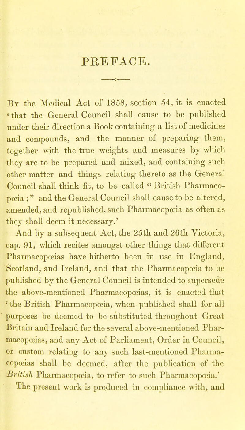 PREFACE. By the Medical Act of 1858, section 54, it is enacted ' that the General Council shall cause to be published under theu' direction a Book containing a list of medicines and compounds, and the manner of preparing them, together with the true weights and measures by which they are to be prepared and mixed, and containing such other matter and things relating thereto as the General Council shall think fit, to be called British Pharmaco- poeia ; and the General Council shall cause to be altered, amended, and republished, such Pharmacopoeia as often as they shall deem it necessary.' And by a subsequent Act, the 25th and 26th Victoria, cap. 91, which recites amongst other things that different Pharmacopoeias have hitherto been in use in England, Scotland, and Ireland, and that the Phannacopoeia to be published by the General Council is intended to supersede the above-mentioned Pharmacopoeias, it is enacted that ' the British Phannacopoeia, when published shall for all pui-poses be deemed to be substituted throughout Great Britain and Ireland for the several above-mentioned Phar- macopoeias, and any Act of Parliament, Order in Council, or custom relating to any such last-mentioned Pharma- copoeias shall be deemed, after the publication of the British Phai-macopoeia, to refer to such Pharmacopoeia.' The present work is produced in compliance with, and