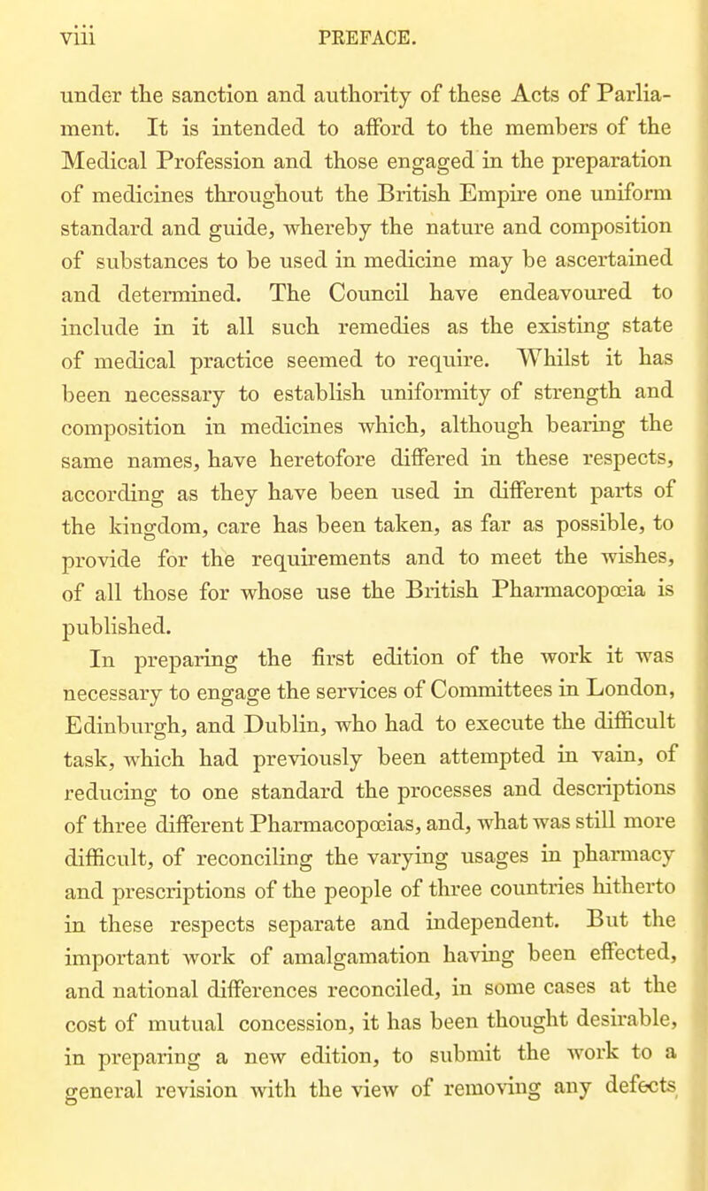 under the sanction and authority of these Acts of Parlia- ment. It is intended to afford to the members of the Medical Profession and those engaged in the preparation of medicines throughout the British Empire one uniform standard and gmde, whereby the nature and composition of substances to be used in medicine may be ascertained and determined. The Council have endeavoured to include in it all such remedies as the existing state of medical practice seemed to require. Whilst it has been necessary to establish uniformity of strength and composition in medicines which, although bearing the same names, have heretofore differed in these respects, according as they have been used in different parts of the kingdom, care has been taken, as far as possible, to provide for the requirements and to meet the wishes, of all those for whose use the British Pharmacopoeia is published. In preparing the first edition of the work it was necessary to engage the services of Committees in London, Edinburgh, and Dublin, who had to execute the difficult task, which had previously been attempted in vain, of reducing to one standard the processes and descriptions of three different Pharmacopoeias, and, what was still more difficult, of reconciling the varying usages in phaimacy and prescriptions of the people of three countries hitherto in these respects separate and independent. But the important work of amalgamation having been effected, and national differences reconciled, in some cases at the cost of mutual concession, it has been thought desirable, in preparing a new edition, to submit the work to a general revision with the view of remo\'ing any defects