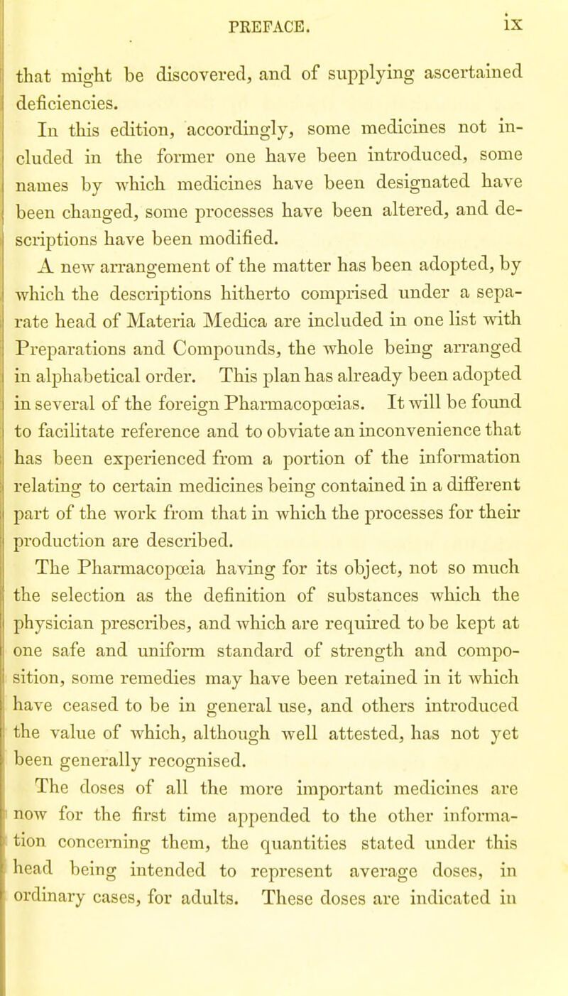 that might be discovered, and of supplying ascertained deficiencies. In this edition, accordingly, some medicines not in- cluded in the former one have been introduced, some names by which medicines have been designated have been changed, some processes have been altered, and de- scriptions have been modified. A new arrangement of the matter has been adopted, by which the descriptions hitherto comprised under a sepa- rate head of Materia Medica are included in one list with Preparations and Compounds, the whole being arranged in alphabetical order. This plan has already been adopted in several of the foreign Pharmacopoeias. It will be found to facilitate reference and to obviate an inconvenience that has been experienced from a portion of the information relating to certain medicines being contained in a different part of the work from that in which the processes for their production are described. The Pharmacopoeia having for its object, not so much the selection as the definition of substances which, the physician prescribes, and which are required to be kept at one safe and uniform standard of strength and compo- sition, some remedies may have been retained in it which have ceased to be in general use, and others introduced the value of which, although well attested, has not yet been generally recognised. The doses of all the more important medicines are now for the first time appended to the other informa- tion concerning them, the quantities stated under this head being intended to represent average doses, in ordinary cases, for adults. These doses are indicated in