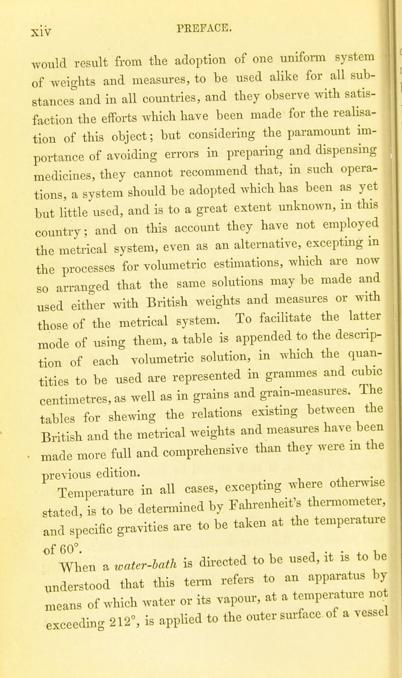 would result from tlie adoption of one uniform system of weights and measures, to be used alike for all sub- stances and in all countries, and they observe with satis- faction the efforts which have been made for the realisa- tion of this object; but considering the paramount im- portance of avoiding errors in preparing and dispensing medicines, they cannot recommend that, in such opera- tions, a system should be adopted which has been as yet hut little used, and is to a great extent unknown, in this coimtry; and on this account they have not employed the metrical system, even as an alternative, excepting m the processes for volumetiic estimations, which are now so arranged that the same solutions may be made and used either with British weights and measures or with those of the metrical system. To facilitate the latter mode of using them, a table is appended to the descnp- tion of each volumetric solution, in which the quan- tities to be used are represented in grammes and cubic centimetres, as well as in grains and grain-measures. The tables for shewing the relations existing between the British and the metrical weights and measm-es have been . made more full and comprehensive than they were m the previous edition. Temperature in all cases, excepting ^here otter^e stated, is to be detennined by Fahrenheit's thermometer, and specific gravities are to be taken at the temperature °^men a water-bath is directed to be used, it is to be understood that this term refers to an apparatus by means of which water or its vapom:, at a temperature no. exceeding 212°, is applied to the outer sur face of a vessel