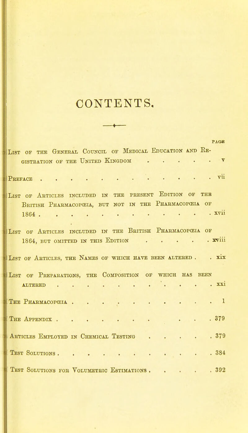 CONTENTS, —»— PAGB List of the Genbbai Council of Medical Education and Ee- GISTEATION OF THE UnITED KiNGDOM ..... V Peeface List of Articles included in the peesent Edition of thb British Phaemacopceia, but not in the Phaemacopgeia of 1864 s:vii List of Aeticles included in the Beitish Phaemacopceia of 1864, BUT omitted m this Edition xviii [List of Aeticles, the Names of which have been alteeed . . xix I List of Pbepaeations, the Composition of ■which has been altered ........... xxi The Phaemacopceia 1 The Appendix ... 379 Aeticles Employed in Chemical Testing 379 Test Solutions 384 Test Solutions fob Volumetric Estimations 392