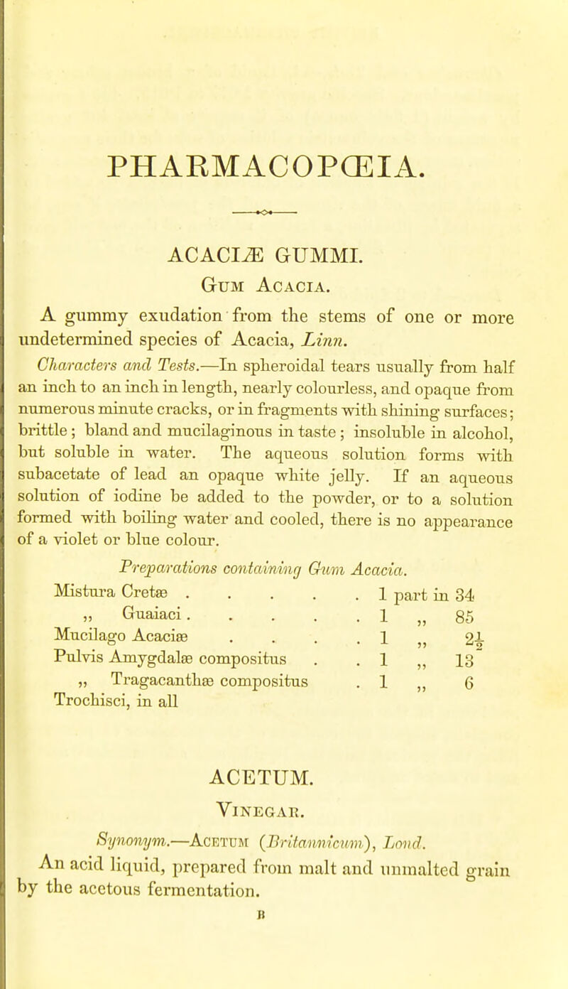 PHARMACOPCEIA. o. ACACIA GUMML Gum Acacia. A gummy exudation from the stems of one or more undetermined species of Acacia, Linn. Characters and Tests.—In splieroiclal tears usually from half an inch to an inch in length, nearly colourless, and opaque from numerous minute cracks, or in fragments with shining surfaces; brittle ; bland and mucilaginous in taste ; insoluble in alcohol, but soluble in water. The aqueous solution forms with subacetate of lead an opaque white jelly. If an aqueous solution of iodine be added to the powder, or to a solution formed with boiling water and cooled, there is no appearance of a violet or blue colour. Preparations containinrj G^im Acacia. Mistura Cretse ,, Guaiaci. Mucilago Acaciee Pulvis Amygdalae compositus „ Tragacanthse compositus Trochisci, in all 1 part in 34 1 1 1 1 85 13 6 ACETUM. Vinegar. Synonym.—^Acettjm (Britannicti/m), Loiid. An acid liquid, prepared from malt and unmalted grain by the acetous fermentation. B