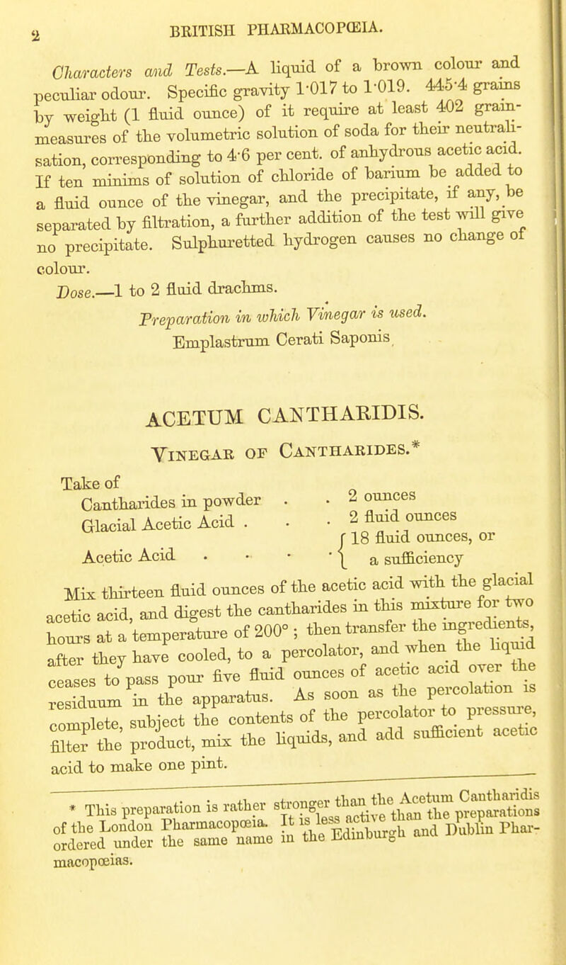 Charaders mid Tests.—A Hquid of a brown colour and peculiar odour. Specific gravity 1-017 to 1-019. 445-4 grams by weight (1 fluid ouace) of it require at least 402 gram- measures of the volumetric solution of soda for their neutrali- sation, corresponding to 4-6 per cent, of anhydrous acetic acid. If ten minims of solution of chloride of barium be added to a fluid ounce of the vinegar, and the precipitate, if any, be separated by filtration, a farther addition of the test will give no precipitate. Sulphuretted hydrogen causes no change of colour. Dose. ^1 to 2 fluid drachms. Preparation in which Vinegar is iised. Emplastrum Cerati Saponis ACETUM CANTHARIDIS. Vinegar of Cantharides.* Take of Cantharides in powder . • ^ ounces Glacial Acetic Acid . . • 2 fluid ounces r 18 fluid ounces, or Acetic Acid . • • * 1_ a sufficiency Mix tHrteen fluid ounces of the acetic acid with the glacial acetic acid and digest the cantharides in tHs mixture for two hot Ta 'tLperfture of 200° ; then transfer the ingretat^ aftrthey have cooled, to a percolator, and when the hqmd ceases to^pass pour five fluid ounces of acetic acid over the sSuum'^bi the apparatus. As soon as the percolation is comSr subject the contents of the percolator to pressure, fiS the product, mix the hquids, and add sufficient acetic acid to make one pint. macopceias.