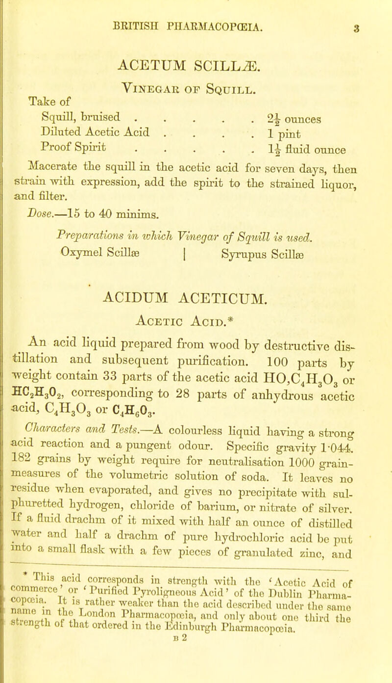 ACETUM SCILL^. Vinegar of Squill. Take of Squill, bruised 2^ ounces Diluted Acetic Acid .... 1 pint Proof Spirit 11 fluid ounce Macerate the squill in the acetic acid for seven days, then sti-aia with expression, add the spu'it to the strained liquor, and filter. Dose.—15 to 40 minims. Preparations in ivliich Vinegar of Squill is used. Oxymel Scillae | Syrupus Scilte ACIDUM ACETICUM. Acetic Acid,* ^ An acid liquid prepared from wood by destructive dis- tillation and subsequent piu'ification. 100 parts by •weight contain 33 parts of the acetic acid HCC^HgOg or SC2H3O2, con-esponding to 28 parts of anhydrous acetic acid, C4H3O3 or C.HgOg. Characters and Tests.—K coloui^less Hquid having a sti-ong acid reaction and a pungent odour. Specific gravity 1-044, 182 grains by weight requii-e for neutralisation 1000 gram- measures of the volumetric solution of soda. It leaves no residue when evaporated, and gives no precipitate with sul- phuretted hydrogen, chloride of barium, or nifa-ate of sUver. If a fluid drachm of it mixed with half an ounce of distilled water and half a drachm of pure hydrochloric acid be put into a small flask with a few pieces of granulated zmc, and .r.r^ acid corresponds in strength with the 'Acetic Acid of commerce' or 'Purified Pyroligneous Acid' of tlie Dublin Phanna- S ^eakci- than the acid described under tlie same name m the Loudon Pharmacopoeia, and only about one third the strength of that ordered in the Edinburgh Phai-macopa,ia B 2