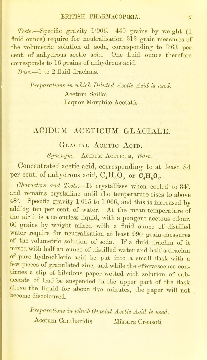 Tests.-—Specific gra^dty I'OOG. 440 grains by weight (1 fluid ounce) require for neutralisation 313 grain-measures of tlie volumetric solution of soda, corresponding to 363 per cent, of anhydrous acetic acid. One fluid ounce therefore corresponds to 16 grains of anliydrous acid. Dose.—1 to 2 fluid di-achms. Preparations in ivMch Diluted Acetic Acid is iised. Acetum Scillse Liquor Morphise Acetatis ACIDUM ACETICUM GLACIALE. Glacial Acetic Acid. Synonym.—^Acidum Aceticum, Edin. Concentrated acetic acid, corresponding to at least 84 per cent, of anhydrous acid, C4H3O3 or C4H6O3. Characters and Tests.—It crystallises when cooled to 34°, and remains crystalline until the temperature rises to above 48°. Specific gravity 1-065 to 1-066, and this is iacreased by adding ten per cent, of water. At the mean temperature of the air it is a colourless liquid, with a pungent acetous odoui-. 60 grains by weight mixed yvith a fluid ounce of distilled water require for neutralisation at least 990 grain-measures of the volumetric solution of soda. If a fluid di-achm of it mixed with half an ounce of distilled water and half a drachm of pure hydi'ochloric acid be put into a small flask ^dth a few pieces of granulated zinc, and while the eServescence con- tmues a slip of bibulous paper wetted with solution of sub- acetate of lead be suspended in the upper part of the flask above the liquid for about five minutes, the paper will not become discoloui-ed. Preparations in tvhich Glacial Acetic Acid is used. Acetum Cantharidis | Mistura Creasoti