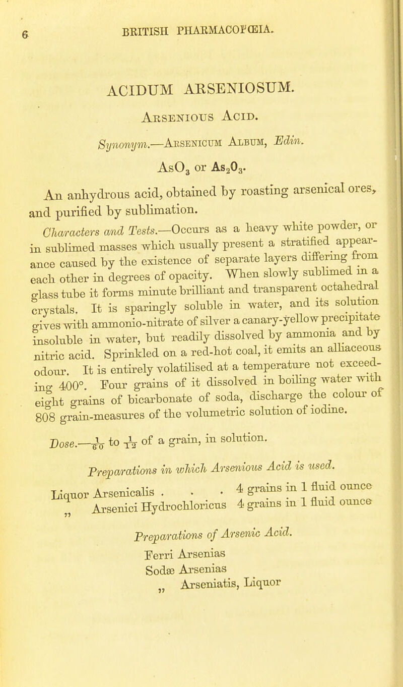 ACIDUM ARSENIOSUM. Arsenious Acid. Synonym.—Arsenicum Album, Edin. AsOg or AS2O3. An anhydrous acid, obtained Ij roasting arsenical ores, and purified by sublimation. Cliaracters and Tesis.—Occurs as a heavy wHte powder, or in sublimed masses wHcK usuaUy present a stratified appear- ance caused by the existence of separate layers differmg from each other m degrees of opacity. When slowly subbmed m a glass tube it forms mmute brilhant and transparent octahedral crystals. It is sparmgly soluble m water, and its solution gives with ammonio-nitrate of sHver a canary-yeUow precipitate Lsoluble m water, but readHy dissolved by ammoma and by nitric acid. Sprinkled on a red-hot coal, it emits an alhaceous odour It is enthely volatihsed at a temperatui-e not exceed- ino- 400° Tour grams of it dissolved in boihng water with ei^ht grams of bicarbonate of soda, discharge the colour of S08 gram-measures of the volumetric solution of lodme. Dose.—h to of a grain, in solution. Prepa/rations m wUcJi Arsenious Acid is used. Liquor Arsenicalis . • • 4 grams m 1 fluid ounce „ ArseniciHydrochloricus 4 grains in 1 fluid ounce Preparations of Ars&nic Acid. 'Ferri Arsenias Soda3 Arsenias Arseniatis, Liquor