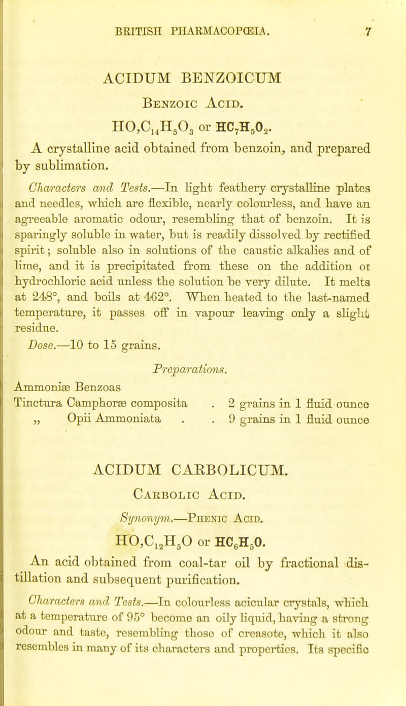 ACIDUM BENZOICUM Benzoic Acid. HCCi^HgOg or HC7H5O2. A crystalline acid obtained from benzoin, and prepared by sublimation. Characters and Tests.—In light featliery crystalline plates and needles, wMcli are flexible, nearly colotu-less, and liave an agreeable aromatic odour, resembling tliat of benzoin. It is sparingly soluble in water, but is readily dissolved by rectified spirit; soluble also in solutions of tbe caustic alkalies and of lime, and it is precipitated from these on the addition or hydrocbloric acid unless tbe solution be very dilute. It melta at 248°, and boils at 462°. When heated to the last-named temperature, it passes off in vapour leaving only a slight residue. Dose.—10 to 15 grains. Preparations. Ammonise Benzoas Tinctura Camphors composita . 2 grains in 1 fluid ounce „ Opii Ammoniata . . 9 grains in 1 fluid ounce ACIDUM CAEBOLICUM. Carbolic Acid. Synonym.—Phenic Acid. HCCiaHgO or HCgHsO. An acid obtained from coal-tar oil by fractional dis- tillation and subsequent purification. Characters and Tests.—In colourless acicular crystals, which at a temperature of 95° become an oily liquid, having a strong odour and taste, resembling those of creasote, whicli it also resembles in many of its characters and properties. Its specific