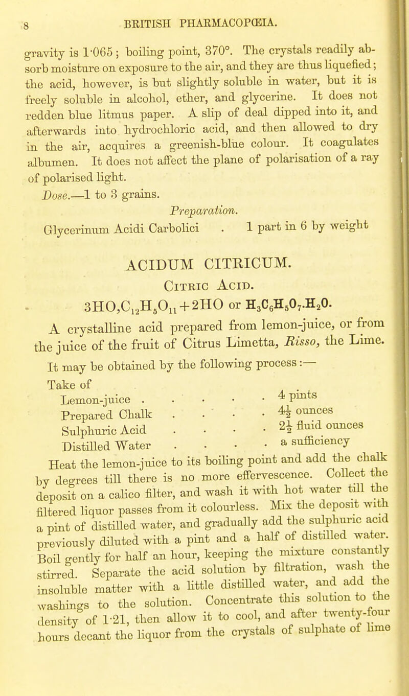 gravity is 1-065 ; boiling point, 370°. The crystals readily ab- sorb moisture on exposure to tbe air, and tbey are tbus liquefied; tbe acid, however, is but slightly soluble in water, but it is freely soluble in alcohol, ether, and glycerine. It does not redden blue litmus paper. A slip of deal dipped into it, and afterwards into hydrochloric acid, and then allowed to dry in the air, acquires a greenish-blue colour. It coagulates albumen. It does not affect the plane of polarisation of a ray of polarised light. Dose.—1 to 3 grains. Preparation. Glycerinum Acidi Carbolici . 1 part in 6 by weight ACIDUM CITRICUM. Citric Acid. 3HO,C,2H,On + 2HO or HaCeHsO^.H^O. A crystalline acid prepared from lemon-juice, or from the juice of the fruit of Citrus Limetta, Bisso, the Lime. It may be obtained by the foUowing process :— Take of Lemon-juice . . ' • • • ^ P^^^^^ Prepared Chalk . . ' • - ^ ounces Sulphuric Acid .... 21 fluid ounces DistiUed Water . • • • a sufBciency Heat the lemon-juice to its boiling point and add the chalk by degrees till there is no more effervescence. Collect the deposit on a cahco filter, and wash it with hot water till the filtered liquor passes from it colourless. Mix the deposit with a pint of distiUed water, and gradually add the sulphuric acid previously diluted with a pint and a half of distilled water. Boil gently for half an hour, keeping the mixture constantly stirred. Separate the acid solution by filtration, wash the insoluble matter with a little distiUed water, and add the washings to the solution. Concentrate this solution to the density of 1-21, then allow it to cool, and after twenty-four hours decant the liquor from the crystals of sulphate of hme