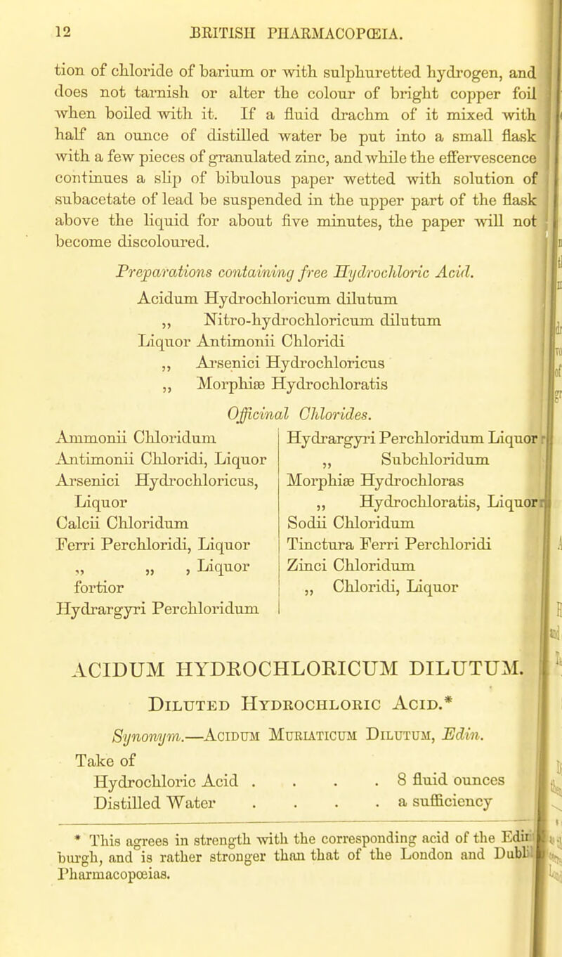 tion of cUoride of barium or -witli sulphuretted liydi-ogen, and does not tarnish or alter the colour of bright copper foil when boiled with it. If a fluid drachm of it mixed with half an ounce of distilled water be put into a small flask with a few pieces of granulated zinc, and while the effervescence continues a slip of bibulous paper wetted with solution of subacetate of lead be suspended in the upper part of the flask above the liquid for about five minutes, the paper will not become discoloured. Preparations coniainmg free Hydrochloric Acid. Acidum Hydrochloricum dilutum „ Nitro-hydi'ochloricum dilutum ' Liquor Antimonii Chloridi „ Ai'senici Hydrochloricus Morphise Hydrochloratis Officinal Chlorides. Ammonii Chloridum Antimonii Chloridi, Liquor Arsenici Hydrochloricus, Liquor Calcii Chloridum Ferri Perchloridi, Liquor „ „ , Liquor fortior Hydrargyri Perchloridum Hydrargyri Perchloridum Liquor r „ Subchloridum Morphise Hydrochloras ,, Hydrochloratis, Liquorr Sodii Chloridum Tiactura Ferri Perchloridi Zinci Chloridum „ Chloridi, Liquor ACIDUM HYDROCHLORICUM DILUTUM. Diluted Hydkochloric Acid.* Synonym.—^Acidum Mueutictjm Dilutum, Edin. Take of Hydrochloric Acid .... 8 fluid ounces Distilled Water .... a suflBlciency * This agi-ees in strength with the corresponding acid of the E' _ biu'gh, and is rather stronger than that of the London and Dub' Pharmacopoeias.