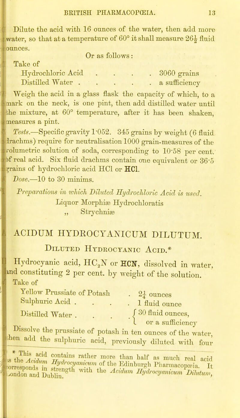 Dilute the acid with 16 ounces of the water, then, add more ater, so that at a temperature of 60° it shall measure 26^ fluid xmces. Or as follows: Take of Hydrochloric Acid .... 3060 grains Distilled Water . . . . .a sufficiency Weigh the acid in a glass flask the capacity of which, to a mark on the neck, is one pint, then add distilled water until ihe mixture, at 60° temperature, after it has been shaken, caeasures a pint. Tests.—Specific gravity 1052. 345 grains by weight (6 fluid irachms) require for neutralisation 1000 grain-measuj-es of the olumetric solution of soda, corresponding to 1058 per cent. >f real acid. Six fluid drachms contain one equivalent or 36'5 grains of hydrochloric acid HCl or HCl. Dose.—10 to 30 minims. •eparations in which Diluted Sydrochloric Acid is used. Liquor Morphia Hydrochloratis „ Strychniee ACIDUM HYDROCYANICUM DILUTUM. Diluted Htdeoctanic Acid.* Hydrocyanic acid, HCjN or HCN, dissolved in water, ind constituting 2 per cent, by weight of the solution. Take of Yellow Prussiate of Potash . 21 ounces Sulphuric Acid .... 1 fluid ounce Distilled Water . . . . / ^^^^ ounces, 1 or a sufficiency Dissolve the prussiate of potash in ten ounces of the water, ■■'hen add the sulphuric acid, previously diluted with four L«*+li^^i? contains rather more than half as mucli real •o™ 1 of the Edinburg-h Plmi.nacopSa It