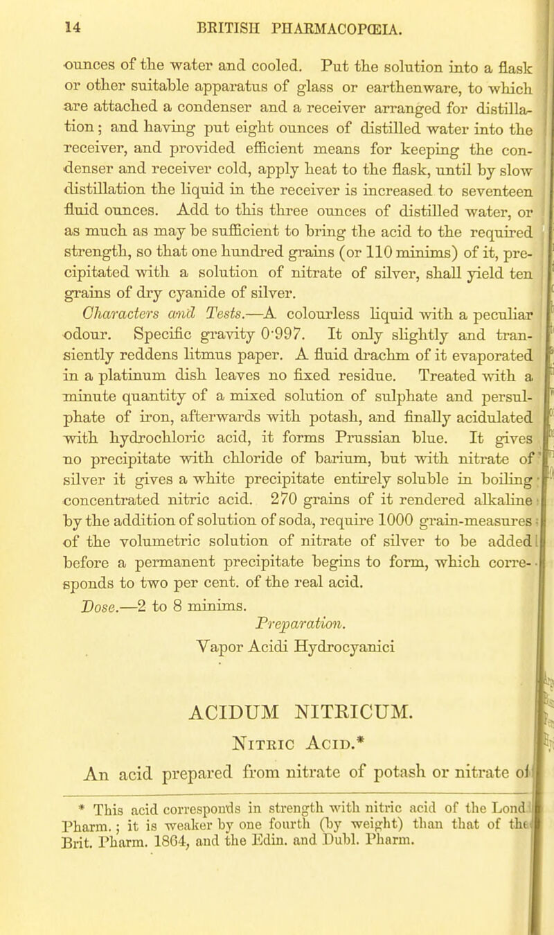 ounces of tlie water and cooled. Put the solution into a flask or other suitable apparatus of glass or earthenware, to which are attached a condenser and a receiver arranged for distilla^ tion; and having put eight ounces of distilled water into the receiver, and provided efficient raeans for keeping the con- denser and receiver cold, apply heat to the flask, until by slow distillation the liquid in the receiver is increased to seventeen fluid ounces. Add to this three ounces of distilled water, or as much as may be sufficient to bring the acid to the required strength, so that one hundred grains (or 110 minims) of it, pre- cipitated with a solution of nitrate of silver, shall yield ten grains of dry cyanide of silver. Characters and Tests.—colourless liquid with a peculiar odour. Specific gravity 0997. It only slightly and tran- siently reddens litmus paper. A fluid di-achm of it evaporated in a platinum dish leaves no fixed residue. Treated vvith a minute quantity of a mixed solution of sulphate and persul- phate of iron, afterwards with potash, and finally acidulated with hydrochloric acid, it forms Prassian blue. It gives . no precipitate with chloride of barium, but with nitrate of silver it gives a white precipitate entirely soluble in boiling; concentrated nitric acid. 270 grains of it rendered alkaluie! by the addition of solution of soda, require 1000 gTain-measui'es; of the volumetric solution of nitrate of silver to be added I before a permanent precipitate begins to form, which corre- • sponds to two per cent, of the real acid. Dose.—2 to 8 minims. Preparation. Vapor Acidi Hydrocyanici ACIDUM NITRICUM. Nitric Acid.* An acid prepared from nitrate of potash or nitrate oi * This acid coi'vespontls in strength with nitric acid of the Lond Pharm.; it is weaker by one fourth (hy weiprht) than that of the Brit. Pharm. 1864, and the Edin. and Dubl. Pharm.