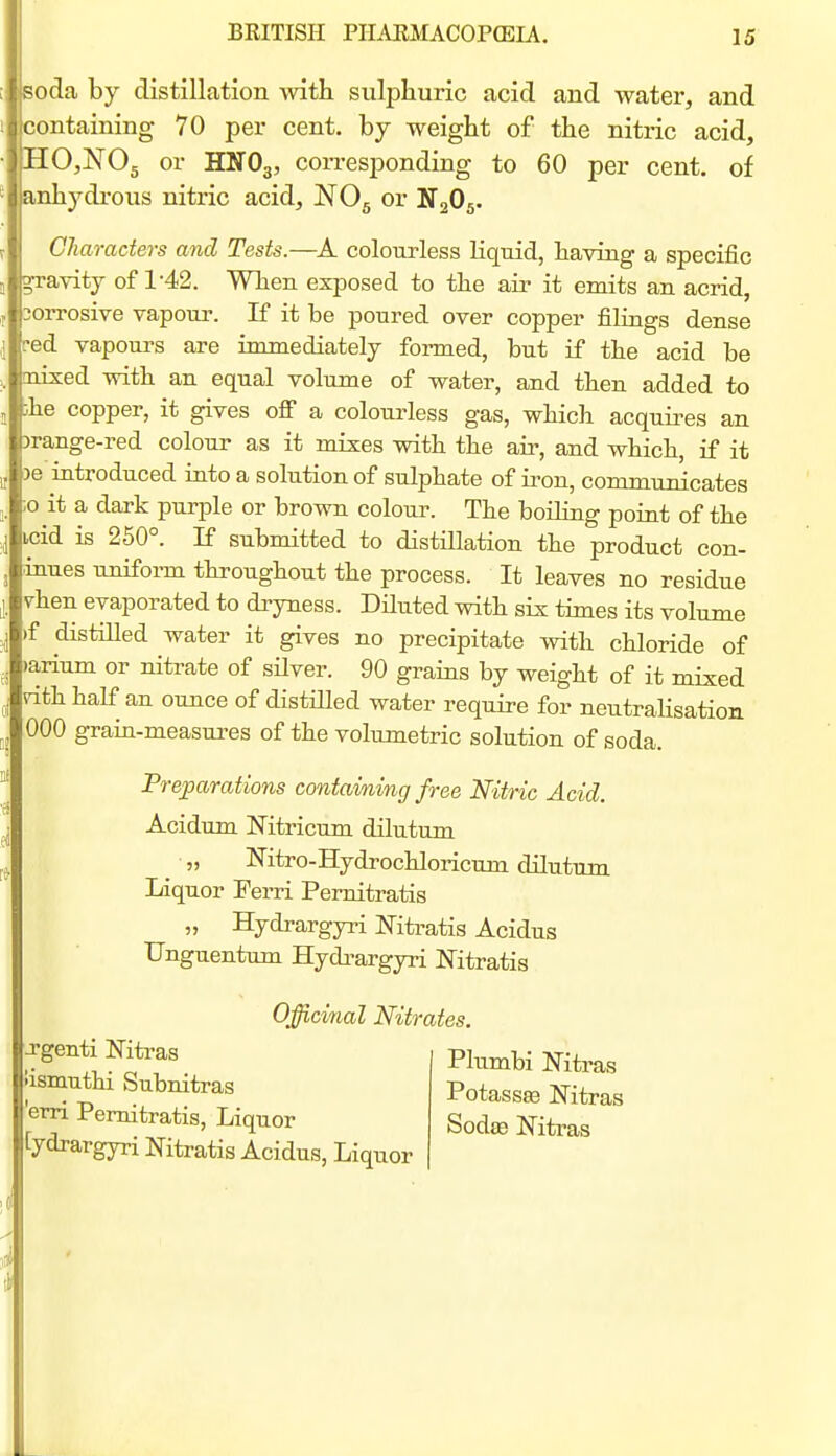 soda by distillation with sulphuric acid and water, and containing 70 per cent, by weight of the nitric acid, HOjJS'Og or HNO3, corresponding to 60 per cent, of anhydrous nitric acid, NOg or NgOg. Characters and Tests.—colourless liquid, having a specific ^avity of 1-42. When exposed to the an- it emits an acrid, corrosive vapour. If it be poured over copper filings dense ■ed vapours are immediately formed, but if the acid be mixed with an equal volume of water, and then added to ;he copper, it gives ofi a colourless gas, which acquires an )range-red colour as it mixes with the air, and which, if it )e introduced into a solution of sulphate of iron, communicates ;o it a dark purple or brown coloui\ The boiHng point of the icid is 250°. If submitted to distillation the product con- inues unifonn throughout the process. It leaves no residue vhen evaporated to di-yness. Diluted with six times its volume )f distilled water it gives no precipitate with chloride of )arium or nitrate of sHver. 90 grams by weight of it mixed rithhalf an ounce of distiUed water require for neutraHsation 000 grain-measures of the volumetric solution of soda. Preparations containing free Nitric Acid. Acidum Mtricum dilutum „ Nitro-Hydrochloricum dilutum Liquor Ferri Pernitratis „ Hydrargyri ISTitratis Acidus TJnguentum Hydi^argyri Mtratis Officinal Nitrates. Jgenti Nitras iismuthi Subnitras erri Pernitratis, Liquor [ydrargyri Nitratis Acidus, Liquor Plumbi Mti'as Potass^ Nitras Sodas Nitim