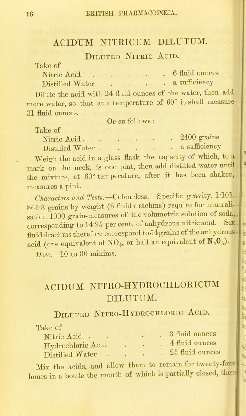 ACIDUM NITEICUM DILUTUM. Diluted Nitric Acid. Take of Nitric Acid 6 fluid ounces Distilled Water .... a sufficiency Dilute tlie acid with 24 fltiid ounces of the water, then add more water, so that at a temperature of 60° it shall measure 31 fluid ounces. Or as follows: Take of Nitric Acid 2400 grains DistUled Water a sufficiency Weigh the acid in a glass flask the capacity of which, to a mark on the neck, is one pint, then add distilled water until the mixture, at 60° temperature, after it has been shaken, measures a pint. Characters and Tesfo.—Colourless. Specific gravity, llOl.. 361-3 grains by weight (6 fluid drachms) require for neutrali- sation 1000 grain-measures of the volumetric solution of soda,, corresponding to 14-95 per cent, of anhydi-ous niti-ic acid. Six: fluid di-achms therefore correspond to 54 grains of the anhydi'ous - acid (one equivalent of NO5, or half an equivalent of N2O5). Dose.—10 to 30 minims. ACIDUM NITRO-HYDEOCHLORICUM DILUTUM. Diluted Nitro-Hydeochloeic Acid. Take of Nitric Acid 3 fluid ounces Hydi-ochloric Acid . • • 4 fluid ounces Distilled Water .... 25 fluid ounces Mix the acids, and allow them to remain for twenty-foun hours in a bottle the mouth of which is partially closed, ther-