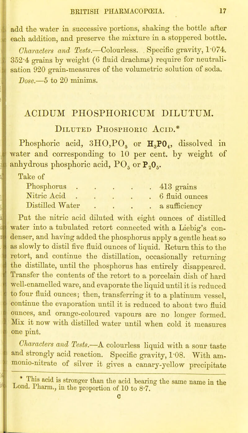 add the water in successive portions, shaking the bottle after each addition, and preserve the mixture in a stoppered bottle. Characters and Tests.—Colourless. , Specific gravity, 1-074. 352'4 gi'aras by weight (6 fluid drachms) require for neutrali- sation 920 grain-measures of the volumetric solution of soda. Dose.—5 to 20 minims. ACIDUM PHOSPHORICUM DILUTUM. Diluted Phosphoric Acid.* Phosphoric acid, 3HO,P05 or H3PO4, dissolved in water and corresponding to 10 per cent, by weight of anhydrous phosphoric acid, POg or P2O5. Take of Phosphorus . , . , .413 grains Nitric Acid 6 fluid ounces Distilled Water . , , .a sufficiency Put the nitric acid diluted with eight ounces of distilled water into a tubulated retort connected with a Liebig's con- denser, and having added the phosphorus apply a gentle heat so as slowly to distil five fluid ounces of liquid. Return this to the retort, and continue the distillation, occasionally returning the distillate, until the phosphorus has entirely disappeared. Transfer the contents of the retort to a porcelain dish of hard well-enameUed ware, and evaporate the Hquid until it is reduced to four fluid ounces; then, transferring it to a platinum vessel, continue the evaporation until it is reduced to about two fluid ounces, and orange-coloured vapours are no long-er formed. Mix it now with distilled water until when cold it measures one pint. Characters and Tests.—A colourless liquid with a sour taste and strongly acid reaction. Specific gravity, 1-08. With am- monio-nitrate of silver it gives a canary-yellow precipitate * This acid is stronger than the acid bearing the same name in the Lond. rharm., in the proportion of 10 to 8-7. 0