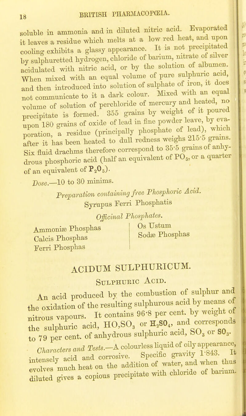 soluble in ammonia and in diluted nitric acid. Evaporated it leaves a residue wHch melts at a low red heat, and upon cooling exMbits a glassy appearance. It is not precipitated by sulphuretted hydrogen, chloride of barium, mtrate of silver acidulated with nitric acid, or by the solution of albume^. When mixed with an equal volume of pure sulphuric acid, and then introduced into solution of sulphate of iron, it does not communicate to it a dark colour. Mixed wath an equal volume of solution of perchloride of mercury and heated, no precipitate is formed. 355 grains by weight of it poured upon 180 grains of oxide of lead in fine powder leave by eva- poration, a residue (principally phosphate^ of lead) which after it has been heated to dull redness weighs 215-5 grains. Six fluid drachms therefore correspond to 36-5 grams of anhy- drls'hosphoric acid (half an equivalent of PO„or a quarter of an equivalent of P205)- Dose.—10 to 30 minims. Preparation containing f ree Phosjolwric Acid. Syrupus Ferri Phosphatis Officinal Phosphates. Ammonise Phosphas Calcis Phosphas Perri Phosphas Os Ustum Sodse Phosphas ACIDUM SULPHUEICUM. Sulphuric Acid. An acid produced by the combustion of sulphui- and the oxidation of the resulting sulphiu'ous acid by means of nitrous vapours. It contains 96-8 per cent, by weight of le sulphuric acid, H0,S03 or H.SO. ^f ^^^^^^^^^ to 79 per cent, of anhydrous sulphuiic acid, bO, oi SO3. . Characters and ^T.^^--^ coloui^lcss hquid of oHy app^^^^^^^ intensely acid and corrosive. Specific gravity 1 84o. it et^es much heat on the addition of water, and when thus dlltted ^ves a copious precipitate with chloride of barium.