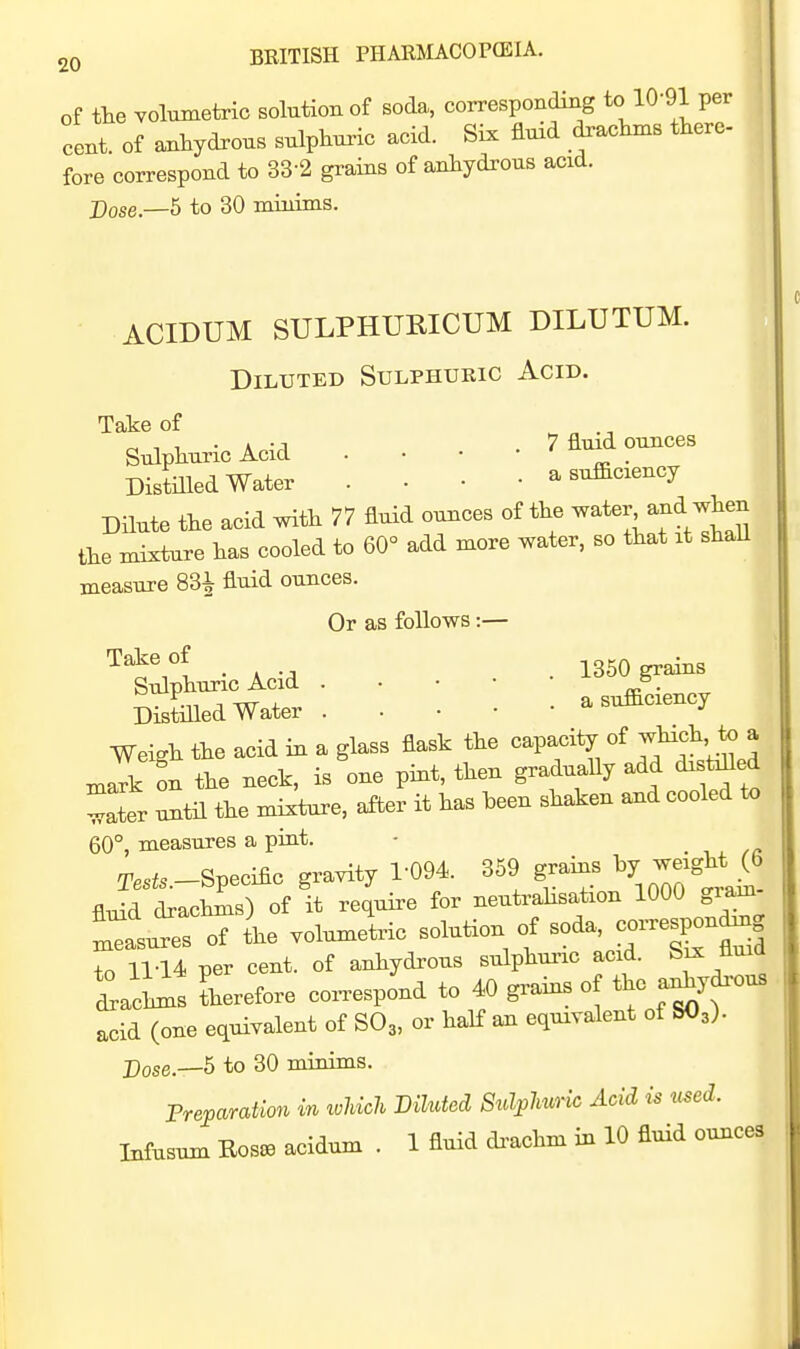 of the volumetric solution of soda, corresponding to 10-91 per cent, of anhydrous sulpWc acid. Six fluid drachms there- fore correspond to 33-2 grains of anhydrous acid. Dose—5 to 30 minims. ACIDUM SULPHURICUM DILUTUM. Diluted Sulphueic Acid. Take of ^ ^ Sulphuric Acid . . . • 7 flmd ounces Distmed Water . • • • a sufficiency DHute the acid with 77 fluid ounces of the ^a^^^''^f^^;:];^;! the mixture has cooled to 60° add more water, so that it shaU measure 83^ fluid ounces. Or as follows:— . , . 1350 grains Sulphuric Acid . - . • • Distilled Water •> Weigh the acid in a glass flask the capacity of l n,ark on the neck, is one pint, then graduaUy add disMled ^Iter until the mixture, after it has been shaken and cooled to 60°, measures a pint. - . t.^ T..^..-Specific gravity 1-094. 359 grains 1^7 --g^^ ^^ flxdd drachms) of it require for neutrahsation 1000 gram- s of the volumetric solution of soda, -responding to 11-14 per cent, of anhydrous sulphuric acid. Ichms therefore coi.espond to 40 grains o the a^ydrous acid (one equivalent of SO3, or half an equivalent of SO3). Dose.—5 to 30 minims. Preparation m ivhich Diluted Sulplmric Acid is used. Infusum Eosoa acidum . 1 fluid di-achm in 10 fluid ounces