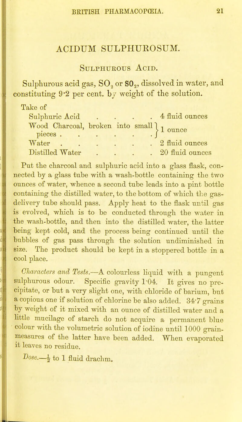ACIDUM SULPHUROSUM. Sulphurous Acid. Sulphurous acid gas, SO2 or SOg, dissolved in water, and constituting 9'2 per cent, hy weight of the solution. Take of Sulphuric Acid . . . .4 fluid ounces Wood Charcoal, hroken into small 1 -, ' } 1 ounce pieces . . . . . .J Water ...... 2 fluid ounces Distilled Water . . . .20 fluid ounces Put the charcoal and sulphuric acid into a glass flask, con- nected by a glass tube with a wash-bottle containing the two ounces of water, whence a second tube leads into a pint bottle containing the distilled water, to the bottom of which the gas- deHvery tube should pass. Apply heat to the flask until gas is evolved, which is to be conducted through the water in the wash-bottle, and then into the distilled water, the latter being kept cold, and the process being continued until the bubbles of gas pass through the solution undiminished in size. The product should be kept in a stoppered bottle in a cool place. Characters and Tests.—A colourless liquid with a pungent sulphurous odour. Specific gravity 1-04. It gives no pre- cipitate, or but a very sHght one, with chloride of barium, but a copious one if solution of chlorine be also added. 347 grains by weight of it mix.ed with an ounce of distilled water and a Httle mucilage of starch do not acquire a permanent blue colour with the volumetric solution of iodine until 1000 grain- measures of the latter have been added. When evaporated it leaves no residue. Dose.—i to 1 fluid drachm.